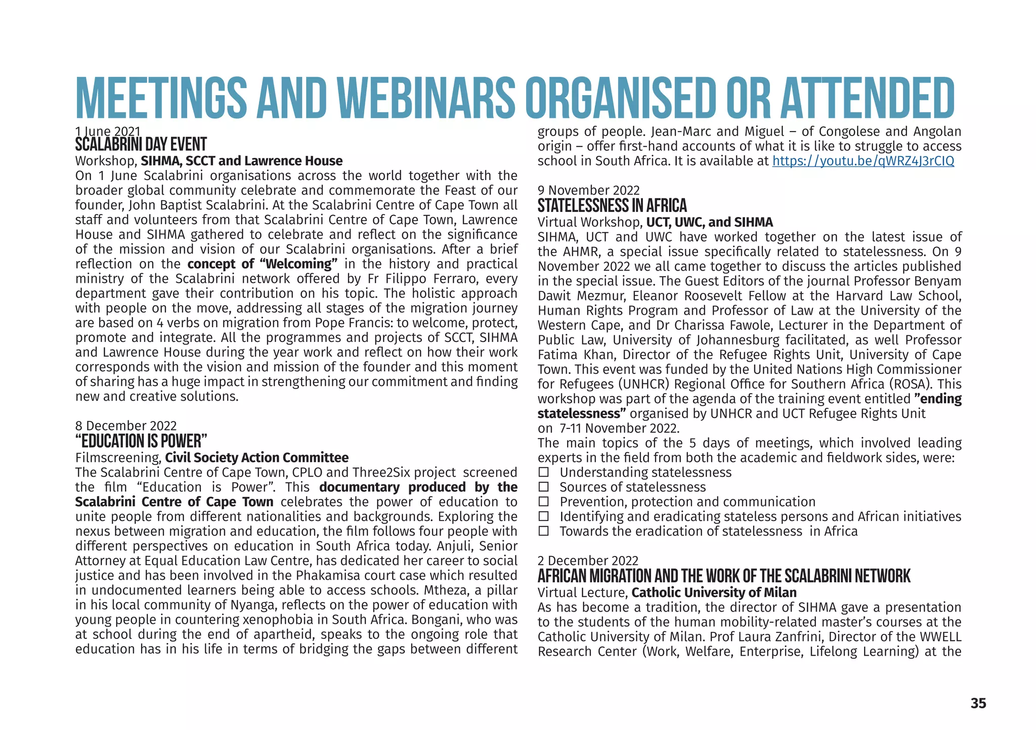 MEETINGSANDWEBINARsORGANISEDORATTENDED
1 June 2021
ScalabriniDayEvent
Workshop, SIHMA, SCCT and Lawrence House
On 1 June Scalabrini organisations across the world together with the
broader global community celebrate and commemorate the Feast of our
founder, John Baptist Scalabrini. At the Scalabrini Centre of Cape Town all
staff and volunteers from that Scalabrini Centre of Cape Town, Lawrence
House and SIHMA gathered to celebrate and reflect on the significance
of the mission and vision of our Scalabrini organisations. After a brief
reflection on the concept of “Welcoming” in the history and practical
ministry of the Scalabrini network offered by Fr Filippo Ferraro, every
department gave their contribution on his topic. The holistic approach
with people on the move, addressing all stages of the migration journey
are based on 4 verbs on migration from Pope Francis: to welcome, protect,
promote and integrate. All the programmes and projects of SCCT, SIHMA
and Lawrence House during the year work and reflect on how their work
corresponds with the vision and mission of the founder and this moment
of sharing has a huge impact in strengthening our commitment and finding
new and creative solutions.
8 December 2022
“EducationisPower”
Filmscreening, Civil Society Action Committee
The Scalabrini Centre of Cape Town, CPLO and Three2Six project screened
the film “Education is Power”. This documentary produced by the
Scalabrini Centre of Cape Town celebrates the power of education to
unite people from different nationalities and backgrounds. Exploring the
nexus between migration and education, the film follows four people with
different perspectives on education in South Africa today. Anjuli, Senior
Attorney at Equal Education Law Centre, has dedicated her career to social
justice and has been involved in the Phakamisa court case which resulted
in undocumented learners being able to access schools. Mtheza, a pillar
in his local community of Nyanga, reflects on the power of education with
young people in countering xenophobia in South Africa. Bongani, who was
at school during the end of apartheid, speaks to the ongoing role that
education has in his life in terms of bridging the gaps between different
groups of people. Jean-Marc and Miguel – of Congolese and Angolan
origin – offer first-hand accounts of what it is like to struggle to access
school in South Africa. It is available at https://youtu.be/qWRZ4J3rCIQ
9 November 2022
StatelessnessINAFRICA
Virtual Workshop, UCT, UWC, and SIHMA
SIHMA, UCT and UWC have worked together on the latest issue of
the AHMR, a special issue specifically related to statelessness. On 9
November 2022 we all came together to discuss the articles published
in the special issue. The Guest Editors of the journal Professor Benyam
Dawit Mezmur, Eleanor Roosevelt Fellow at the Harvard Law School,
Human Rights Program and Professor of Law at the University of the
Western Cape, and Dr Charissa Fawole, Lecturer in the Department of
Public Law, University of Johannesburg facilitated, as well Professor
Fatima Khan, Director of the Refugee Rights Unit, University of Cape
Town. This event was funded by the United Nations High Commissioner
for Refugees (UNHCR) Regional Office for Southern Africa (ROSA). This
workshop was part of the agenda of the training event entitled ”ending
statelessness” organised by UNHCR and UCT Refugee Rights Unit
on 7-11 November 2022.
The main topics of the 5 days of meetings, which involved leading
experts in the field from both the academic and fieldwork sides, were:
Understanding statelessness
Sources of statelessness
Prevention, protection and communication
Identifying and eradicating stateless persons and African initiatives
Towards the eradication of statelessness in Africa
2 December 2022
AFRICANMIGRATIONANDTHEWORKOFTHESCALABRININETWORK
Virtual Lecture, Catholic University of Milan
As has become a tradition, the director of SIHMA gave a presentation
to the students of the human mobility-related master’s courses at the
Catholic University of Milan. Prof Laura Zanfrini, Director of the WWELL
Research Center (Work, Welfare, Enterprise, Lifelong Learning) at the
35
 
