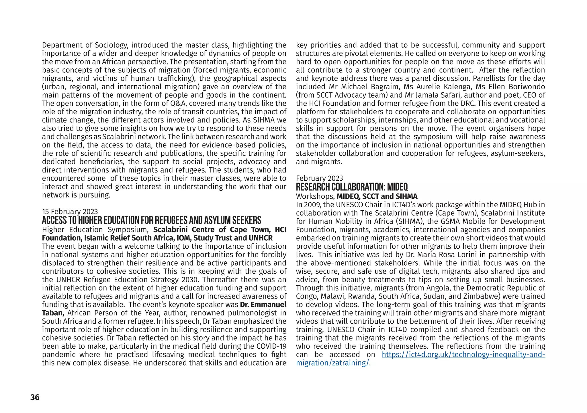 36
Department of Sociology, introduced the master class, highlighting the
importance of a wider and deeper knowledge of dynamics of people on
the move from an African perspective. The presentation, starting from the
basic concepts of the subjects of migration (forced migrants, economic
migrants, and victims of human trafficking), the geographical aspects
(urban, regional, and international migration) gave an overview of the
main patterns of the movement of people and goods in the continent.
The open conversation, in the form of Q&A, covered many trends like the
role of the migration industry, the role of transit countries, the impact of
climate change, the different actors involved and policies. As SIHMA we
also tried to give some insights on how we try to respond to these needs
and challenges as Scalabrini network. The link between research and work
on the field, the access to data, the need for evidence-based policies,
the role of scientific research and publications, the specific training for
dedicated beneficiaries, the support to social projects, advocacy and
direct interventions with migrants and refugees. The students, who had
encountered some of these topics in their master classes, were able to
interact and showed great interest in understanding the work that our
network is pursuing.
15 February 2023
Accesstohighereducationforrefugeesandasylumseekers
Higher Education Symposium, Scalabrini Centre of Cape Town, HCI
Foundation, Islamic Relief South Africa, IOM, Study Trust and UNHCR
The event began with a welcome talking to the importance of inclusion
in national systems and higher education opportunities for the forcibly
displaced to strengthen their resilience and be active participants and
contributors to cohesive societies. This is in keeping with the goals of
the UNHCR Refugee Education Strategy 2030. Thereafter there was an
initial reflection on the extent of higher education funding and support
available to refugees and migrants and a call for increased awareness of
funding that is available. The event’s keynote speaker was Dr. Emmanuel
Taban, African Person of the Year, author, renowned pulmonologist in
South Africa and a former refugee. In his speech, Dr Taban emphasized the
important role of higher education in building resilience and supporting
cohesive societies. Dr Taban reflected on his story and the impact he has
been able to make, particularly in the medical field during the COVID-19
pandemic where he practised lifesaving medical techniques to fight
this new complex disease. He underscored that skills and education are
key priorities and added that to be successful, community and support
structures are pivotal elements. He called on everyone to keep on working
hard to open opportunities for people on the move as these efforts will
all contribute to a stronger country and continent. After the reflection
and keynote address there was a panel discussion. Panellists for the day
included Mr Michael Bagraim, Ms Aurelie Kalenga, Ms Ellen Boriwondo
(from SCCT Advocacy team) and Mr Jamala Safari, author and poet, CEO of
the HCI Foundation and former refugee from the DRC. This event created a
platform for stakeholders to cooperate and collaborate on opportunities
to support scholarships, internships, and other educational and vocational
skills in support for persons on the move. The event organisers hope
that the discussions held at the symposium will help raise awareness
on the importance of inclusion in national opportunities and strengthen
stakeholder collaboration and cooperation for refugees, asylum-seekers,
and migrants.
February 2023
ResearchCollaboration:MIDEQ
Workshops, MIDEQ, SCCT and SIHMA
In 2009, the UNESCO Chair in ICT4D’s work package within the MIDEQ Hub in
collaboration with The Scalabrini Centre (Cape Town), Scalabrini Institute
for Human Mobility in Africa (SIHMA), the GSMA Mobile for Development
Foundation, migrants, academics, international agencies and companies
embarked on training migrants to create their own short videos that would
provide useful information for other migrants to help them improve their
lives. This initiative was led by Dr. Maria Rosa Lorini in partnership with
the above-mentioned stakeholders. While the initial focus was on the
wise, secure, and safe use of digital tech, migrants also shared tips and
advice, from beauty treatments to tips on setting up small businesses.
Through this initiative, migrants (from Angola, the Democratic Republic of
Congo, Malawi, Rwanda, South Africa, Sudan, and Zimbabwe) were trained
to develop videos. The long-term goal of this training was that migrants
who received the training will train other migrants and share more migrant
videos that will contribute to the betterment of their lives. After receiving
training, UNESCO Chair in ICT4D compiled and shared feedback on the
training that the migrants received from the reflections of the migrants
who received the training themselves. The reflections from the training
can be accessed on https://ict4d.org.uk/technology-inequality-and-
migration/zatraining/.
 