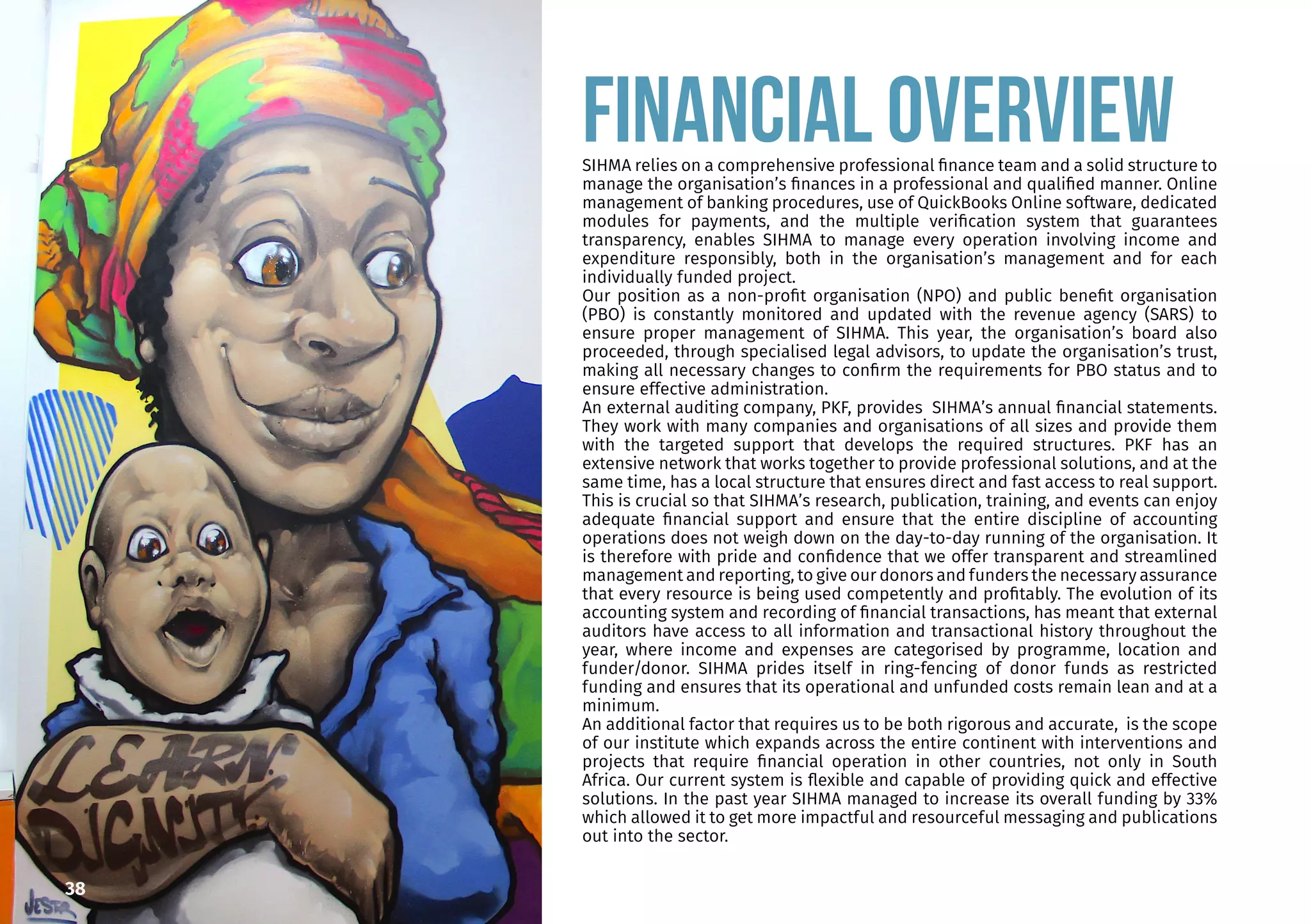 SIHMA relies on a comprehensive professional finance team and a solid structure to
manage the organisation’s finances in a professional and qualified manner. Online
management of banking procedures, use of QuickBooks Online software, dedicated
modules for payments, and the multiple verification system that guarantees
transparency, enables SIHMA to manage every operation involving income and
expenditure responsibly, both in the organisation’s management and for each
individually funded project.
Our position as a non-profit organisation (NPO) and public benefit organisation
(PBO) is constantly monitored and updated with the revenue agency (SARS) to
ensure proper management of SIHMA. This year, the organisation’s board also
proceeded, through specialised legal advisors, to update the organisation’s trust,
making all necessary changes to confirm the requirements for PBO status and to
ensure effective administration.
An external auditing company, PKF, provides SIHMA’s annual financial statements.
They work with many companies and organisations of all sizes and provide them
with the targeted support that develops the required structures. PKF has an
extensive network that works together to provide professional solutions, and at the
same time, has a local structure that ensures direct and fast access to real support.
This is crucial so that SIHMA’s research, publication, training, and events can enjoy
adequate financial support and ensure that the entire discipline of accounting
operations does not weigh down on the day-to-day running of the organisation. It
is therefore with pride and confidence that we offer transparent and streamlined
management and reporting, to give our donors and funders the necessary assurance
that every resource is being used competently and profitably. The evolution of its
accounting system and recording of financial transactions, has meant that external
auditors have access to all information and transactional history throughout the
year, where income and expenses are categorised by programme, location and
funder/donor. SIHMA prides itself in ring-fencing of donor funds as restricted
funding and ensures that its operational and unfunded costs remain lean and at a
minimum.
An additional factor that requires us to be both rigorous and accurate, is the scope
of our institute which expands across the entire continent with interventions and
projects that require financial operation in other countries, not only in South
Africa. Our current system is flexible and capable of providing quick and effective
solutions. In the past year SIHMA managed to increase its overall funding by 33%
which allowed it to get more impactful and resourceful messaging and publications
out into the sector.
FINANCIAL OVERVIEW
38
 