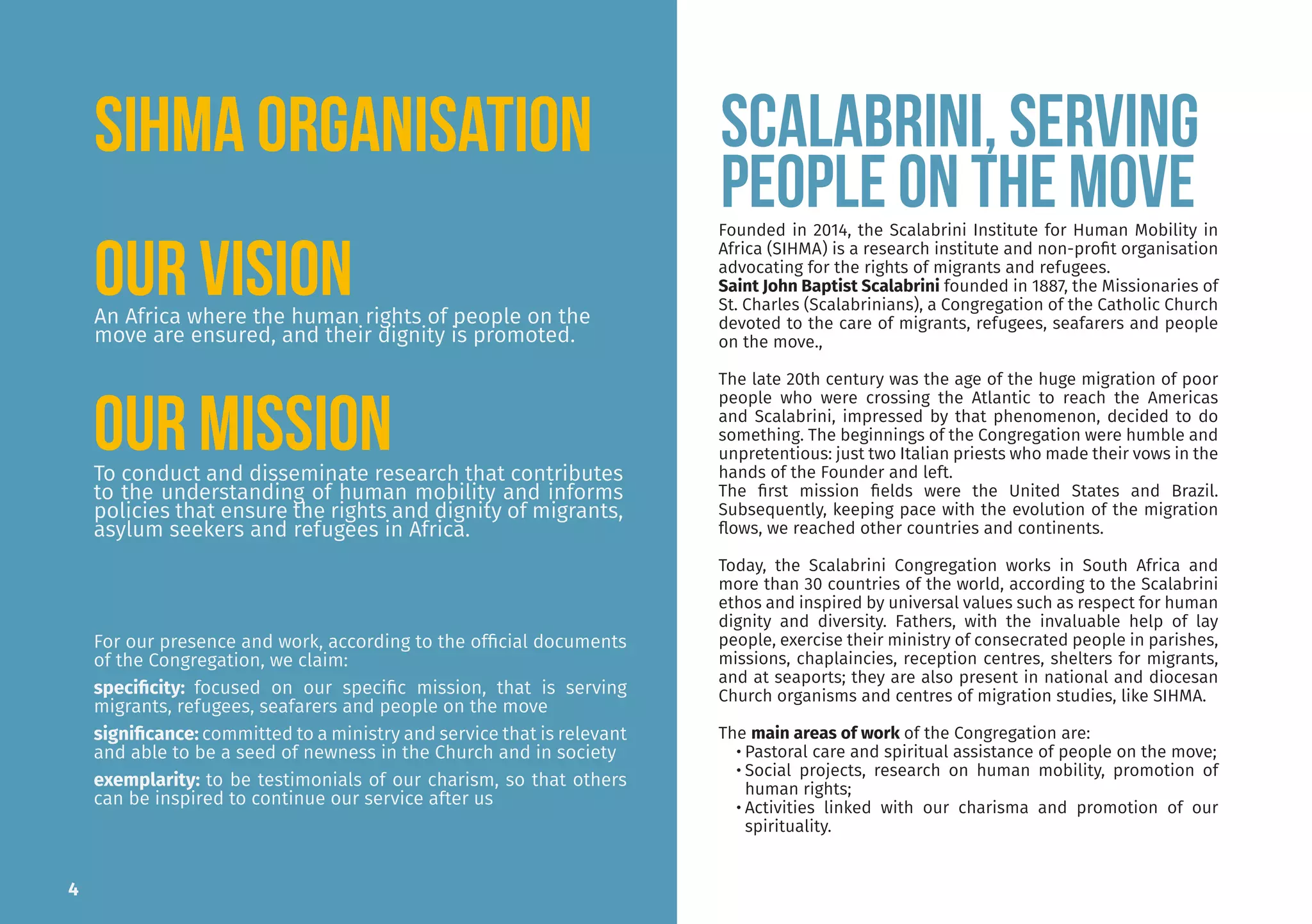 An Africa where the human rights of people on the
move are ensured, and their dignity is promoted.
To conduct and disseminate research that contributes
to the understanding of human mobility and informs
policies that ensure the rights and dignity of migrants,
asylum seekers and refugees in Africa.
Founded in 2014, the Scalabrini Institute for Human Mobility in
Africa (SIHMA) is a research institute and non-profit organisation
advocating for the rights of migrants and refugees.
Saint John Baptist Scalabrini founded in 1887, the Missionaries of
St. Charles (Scalabrinians), a Congregation of the Catholic Church
devoted to the care of migrants, refugees, seafarers and people
on the move.,
The late 20th century was the age of the huge migration of poor
people who were crossing the Atlantic to reach the Americas
and Scalabrini, impressed by that phenomenon, decided to do
something. The beginnings of the Congregation were humble and
unpretentious: just two Italian priests who made their vows in the
hands of the Founder and left.
The first mission fields were the United States and Brazil.
Subsequently, keeping pace with the evolution of the migration
flows, we reached other countries and continents.
Today, the Scalabrini Congregation works in South Africa and
more than 30 countries of the world, according to the Scalabrini
ethos and inspired by universal values such as respect for human
dignity and diversity. Fathers, with the invaluable help of lay
people, exercise their ministry of consecrated people in parishes,
missions, chaplaincies, reception centres, shelters for migrants,
and at seaports; they are also present in national and diocesan
Church organisms and centres of migration studies, like SIHMA.
The main areas of work of the Congregation are:
• Pastoral care and spiritual assistance of people on the move;
• Social projects, research on human mobility, promotion of
human rights;
• Activities linked with our charisma and promotion of our
spirituality.
For our presence and work, according to the official documents
of the Congregation, we claim:
specificity: focused on our specific mission, that is serving
migrants, refugees, seafarers and people on the move
significance: committed to a ministry and service that is relevant
and able to be a seed of newness in the Church and in society
exemplarity: to be testimonials of our charism, so that others
can be inspired to continue our service after us
SCALABRINI, serving
people on the move
4
Our Mission
Our Vision
SIHMA ORGANISATION
 