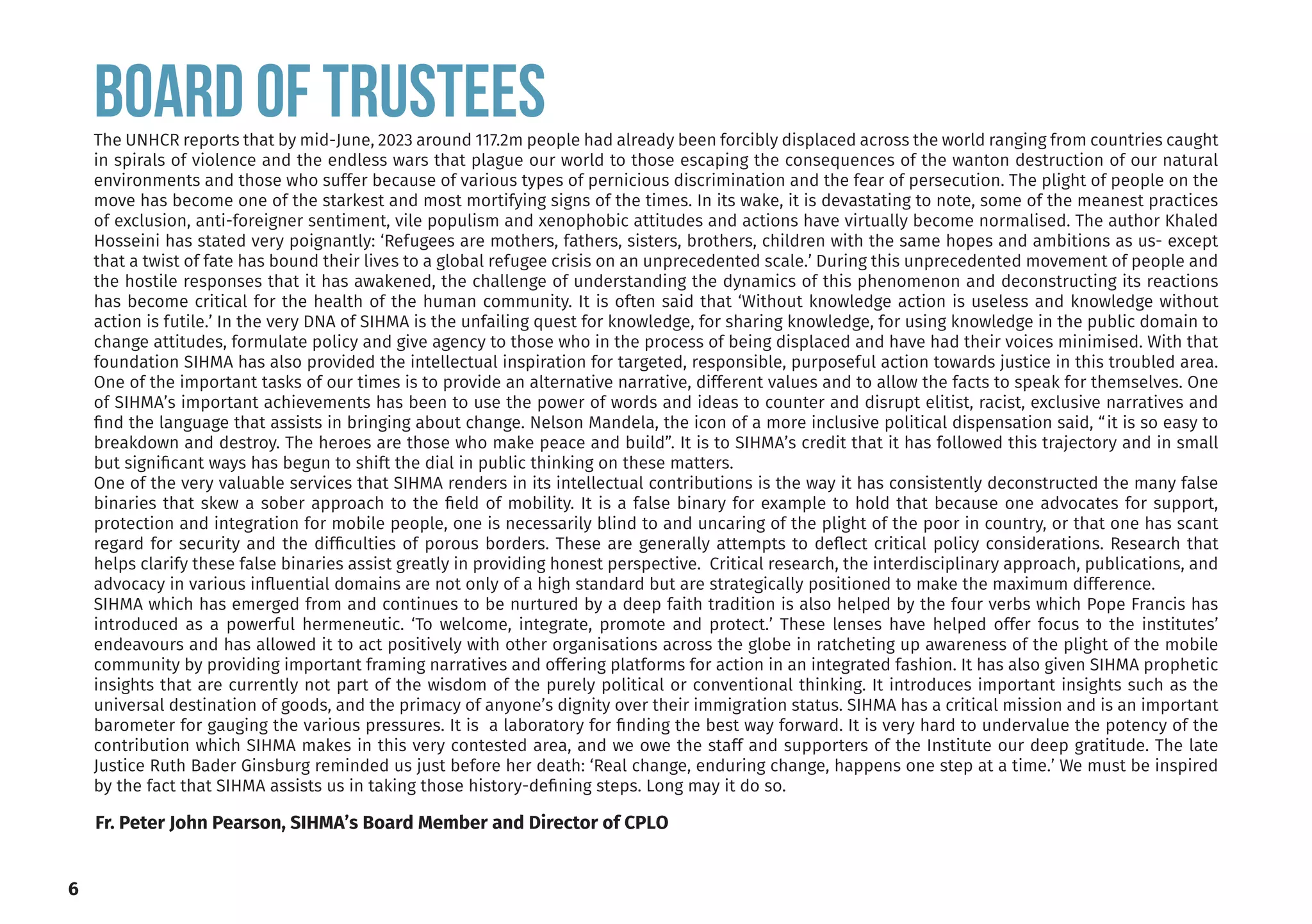 Board of TRUSTEES
The UNHCR reports that by mid-June, 2023 around 117.2m people had already been forcibly displaced across the world ranging from countries caught
in spirals of violence and the endless wars that plague our world to those escaping the consequences of the wanton destruction of our natural
environments and those who suffer because of various types of pernicious discrimination and the fear of persecution. The plight of people on the
move has become one of the starkest and most mortifying signs of the times. In its wake, it is devastating to note, some of the meanest practices
of exclusion, anti-foreigner sentiment, vile populism and xenophobic attitudes and actions have virtually become normalised. The author Khaled
Hosseini has stated very poignantly: ‘Refugees are mothers, fathers, sisters, brothers, children with the same hopes and ambitions as us- except
that a twist of fate has bound their lives to a global refugee crisis on an unprecedented scale.’ During this unprecedented movement of people and
the hostile responses that it has awakened, the challenge of understanding the dynamics of this phenomenon and deconstructing its reactions
has become critical for the health of the human community. It is often said that ‘Without knowledge action is useless and knowledge without
action is futile.’ In the very DNA of SIHMA is the unfailing quest for knowledge, for sharing knowledge, for using knowledge in the public domain to
change attitudes, formulate policy and give agency to those who in the process of being displaced and have had their voices minimised. With that
foundation SIHMA has also provided the intellectual inspiration for targeted, responsible, purposeful action towards justice in this troubled area.
One of the important tasks of our times is to provide an alternative narrative, different values and to allow the facts to speak for themselves. One
of SIHMA’s important achievements has been to use the power of words and ideas to counter and disrupt elitist, racist, exclusive narratives and
find the language that assists in bringing about change. Nelson Mandela, the icon of a more inclusive political dispensation said, “it is so easy to
breakdown and destroy. The heroes are those who make peace and build”. It is to SIHMA’s credit that it has followed this trajectory and in small
but significant ways has begun to shift the dial in public thinking on these matters.
One of the very valuable services that SIHMA renders in its intellectual contributions is the way it has consistently deconstructed the many false
binaries that skew a sober approach to the field of mobility. It is a false binary for example to hold that because one advocates for support,
protection and integration for mobile people, one is necessarily blind to and uncaring of the plight of the poor in country, or that one has scant
regard for security and the difficulties of porous borders. These are generally attempts to deflect critical policy considerations. Research that
helps clarify these false binaries assist greatly in providing honest perspective. Critical research, the interdisciplinary approach, publications, and
advocacy in various influential domains are not only of a high standard but are strategically positioned to make the maximum difference.
SIHMA which has emerged from and continues to be nurtured by a deep faith tradition is also helped by the four verbs which Pope Francis has
introduced as a powerful hermeneutic. ‘To welcome, integrate, promote and protect.’ These lenses have helped offer focus to the institutes’
endeavours and has allowed it to act positively with other organisations across the globe in ratcheting up awareness of the plight of the mobile
community by providing important framing narratives and offering platforms for action in an integrated fashion. It has also given SIHMA prophetic
insights that are currently not part of the wisdom of the purely political or conventional thinking. It introduces important insights such as the
universal destination of goods, and the primacy of anyone’s dignity over their immigration status. SIHMA has a critical mission and is an important
barometer for gauging the various pressures. It is a laboratory for finding the best way forward. It is very hard to undervalue the potency of the
contribution which SIHMA makes in this very contested area, and we owe the staff and supporters of the Institute our deep gratitude. The late
Justice Ruth Bader Ginsburg reminded us just before her death: ‘Real change, enduring change, happens one step at a time.’ We must be inspired
by the fact that SIHMA assists us in taking those history-defining steps. Long may it do so.
Fr. Peter John Pearson, SIHMA’s Board Member and Director of CPLO
6
 
