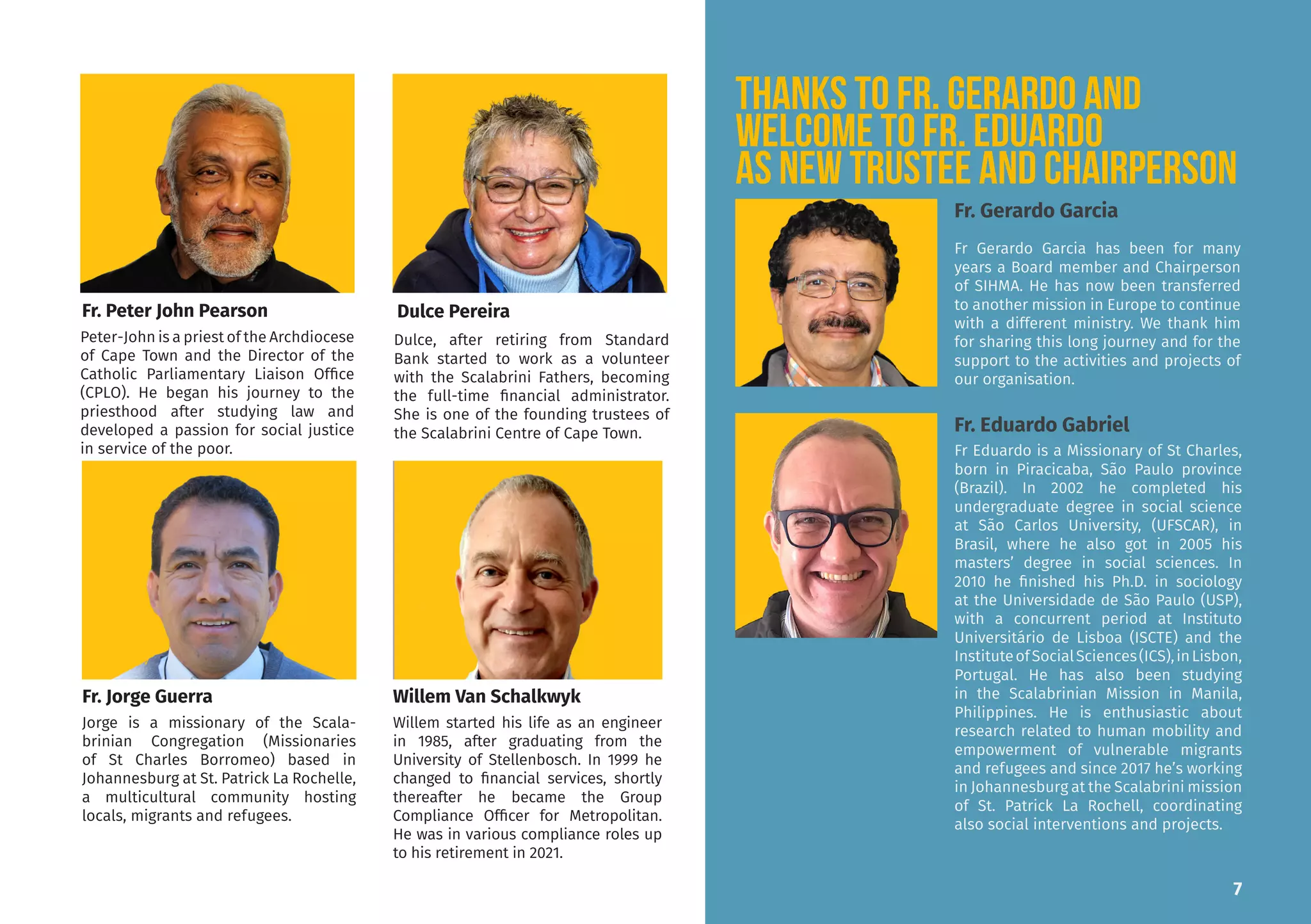 Peter-John is a priest of the Archdiocese
of Cape Town and the Director of the
Catholic Parliamentary Liaison Office
(CPLO). He began his journey to the
priesthood after studying law and
developed a passion for social justice
in service of the poor.
Dulce, after retiring from Standard
Bank started to work as a volunteer
with the Scalabrini Fathers, becoming
the full-time financial administrator.
She is one of the founding trustees of
the Scalabrini Centre of Cape Town.
Willem started his life as an engineer
in 1985, after graduating from the
University of Stellenbosch. In 1999 he
changed to financial services, shortly
thereafter he became the Group
Compliance Officer for Metropolitan.
He was in various compliance roles up
to his retirement in 2021.
Jorge is a missionary of the Scala-
brinian Congregation (Missionaries
of St Charles Borromeo) based in
Johannesburg at St. Patrick La Rochelle,
a multicultural community hosting
locals, migrants and refugees.
Fr. Peter John Pearson
Willem Van Schalkwyk
7
Dulce Pereira
Fr. Jorge Guerra
THANKS TO FR. GERARDO and
Welcome to Fr. Eduardo
as new Trustee and Chairperson
Fr Gerardo Garcia has been for many
years a Board member and Chairperson
of SIHMA. He has now been transferred
to another mission in Europe to continue
with a different ministry. We thank him
for sharing this long journey and for the
support to the activities and projects of
our organisation.
Fr. Eduardo Gabriel
Fr. Gerardo Garcia
Fr Eduardo is a Missionary of St Charles,
born in Piracicaba, São Paulo province
(Brazil). In 2002 he completed his
undergraduate degree in social science
at São Carlos University, (UFSCAR), in
Brasil, where he also got in 2005 his
masters’ degree in social sciences. In
2010 he finished his Ph.D. in sociology
at the Universidade de São Paulo (USP),
with a concurrent period at Instituto
Universitário de Lisboa (ISCTE) and the
InstituteofSocialSciences(ICS),inLisbon,
Portugal. He has also been studying
in the Scalabrinian Mission in Manila,
Philippines. He is enthusiastic about
research related to human mobility and
empowerment of vulnerable migrants
and refugees and since 2017 he’s working
in Johannesburg at the Scalabrini mission
of St. Patrick La Rochell, coordinating
also social interventions and projects.
 