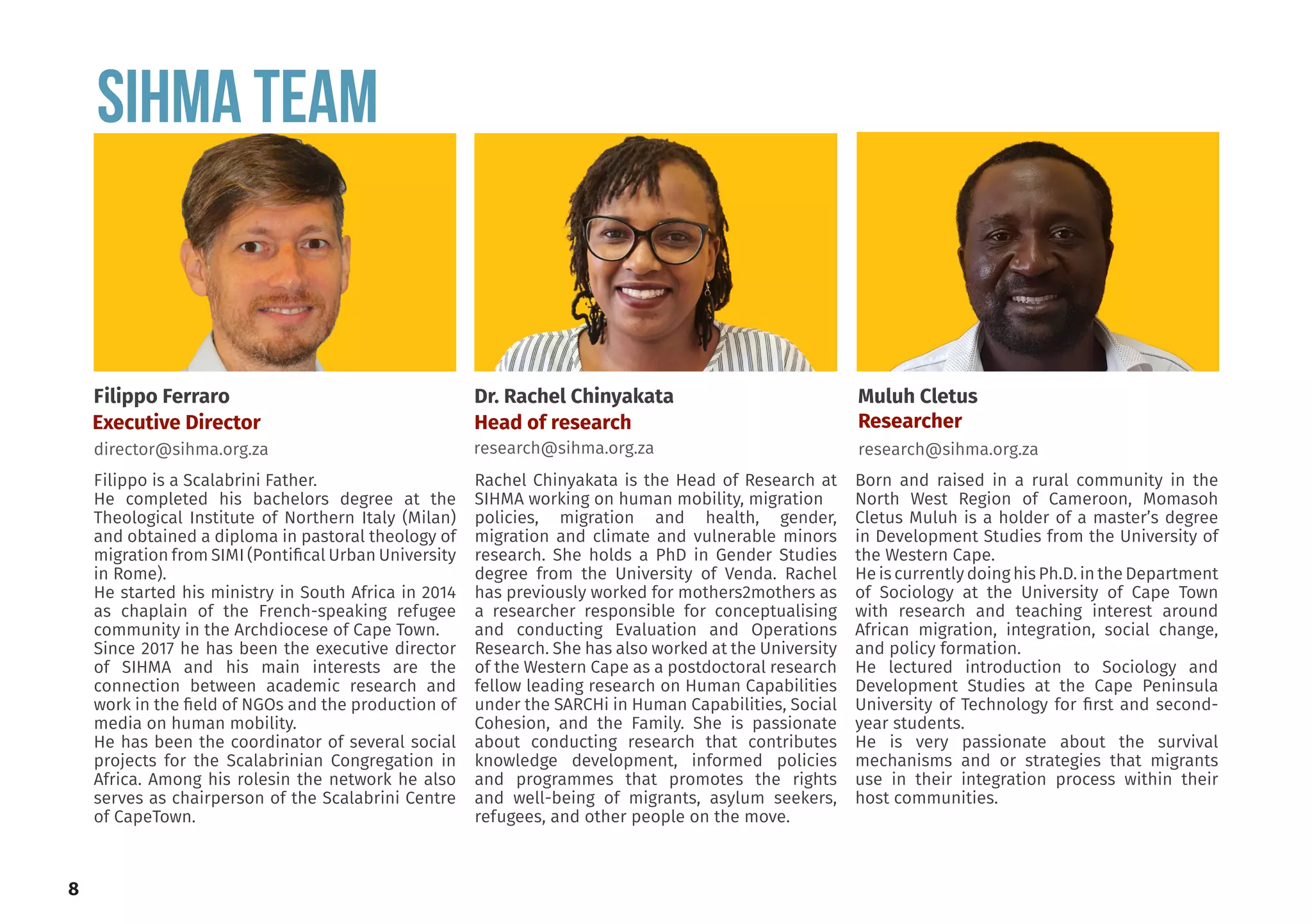 SIHMA Team
Filippo is a Scalabrini Father.
He completed his bachelors degree at the
Theological Institute of Northern Italy (Milan)
and obtained a diploma in pastoral theology of
migration from SIMI (Pontifical Urban University
in Rome).
He started his ministry in South Africa in 2014
as chaplain of the French-speaking refugee
community in the Archdiocese of Cape Town.
Since 2017 he has been the executive director
of SIHMA and his main interests are the
connection between academic research and
work in the field of NGOs and the production of
media on human mobility.
He has been the coordinator of several social
projects for the Scalabrinian Congregation in
Africa. Among his rolesin the network he also
serves as chairperson of the Scalabrini Centre
of CapeTown.
Rachel Chinyakata is the Head of Research at
SIHMA working on human mobility, migration
policies, migration and health, gender,
migration and climate and vulnerable minors
research. She holds a PhD in Gender Studies
degree from the University of Venda. Rachel
has previously worked for mothers2mothers as
a researcher responsible for conceptualising
and conducting Evaluation and Operations
Research. She has also worked at the University
of the Western Cape as a postdoctoral research
fellow leading research on Human Capabilities
under the SARCHi in Human Capabilities, Social
Cohesion, and the Family. She is passionate
about conducting research that contributes
knowledge development, informed policies
and programmes that promotes the rights
and well-being of migrants, asylum seekers,
refugees, and other people on the move.
Born and raised in a rural community in the
North West Region of Cameroon, Momasoh
Cletus Muluh is a holder of a master’s degree
in Development Studies from the University of
the Western Cape.
He is currently doing his Ph.D. in the Department
of Sociology at the University of Cape Town
with research and teaching interest around
African migration, integration, social change,
and policy formation.
He lectured introduction to Sociology and
Development Studies at the Cape Peninsula
University of Technology for first and second-
year students.
He is very passionate about the survival
mechanisms and or strategies that migrants
use in their integration process within their
host communities.
Filippo Ferraro
director@sihma.org.za
Muluh Cletus
Researcher
research@sihma.org.za
Dr. Rachel Chinyakata
Head of research
research@sihma.org.za
Executive Director
8
 