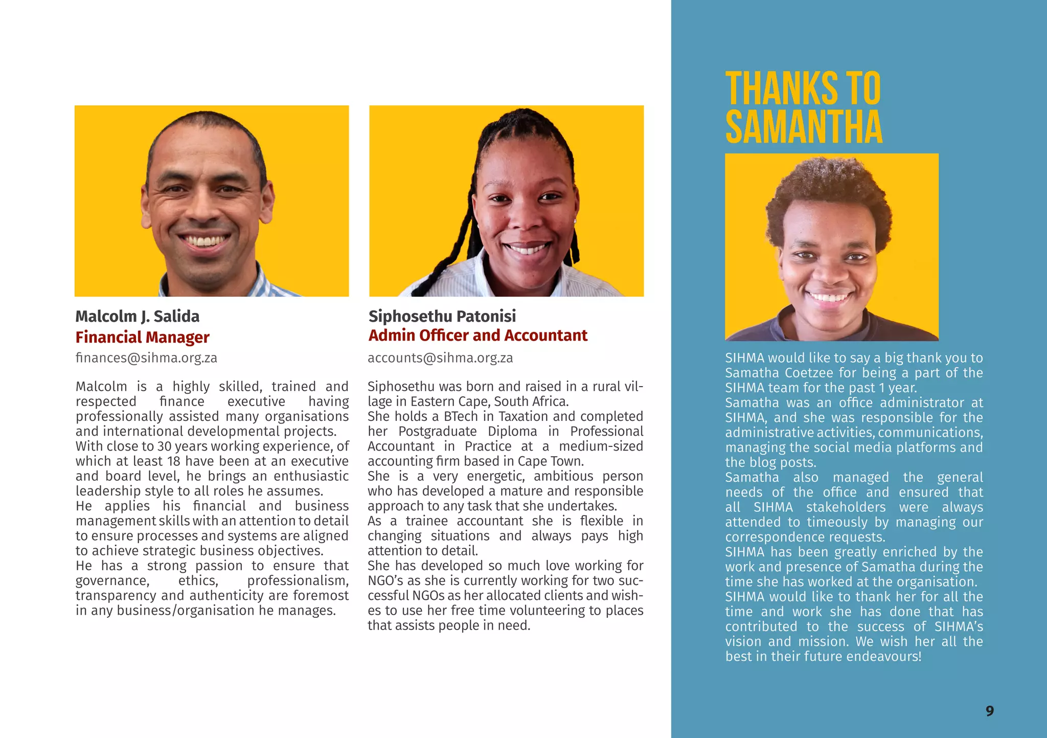 SIHMA would like to say a big thank you to
Samatha Coetzee for being a part of the
SIHMA team for the past 1 year.
Samatha was an office administrator at
SIHMA, and she was responsible for the
administrative activities, communications,
managing the social media platforms and
the blog posts.
Samatha also managed the general
needs of the office and ensured that
all SIHMA stakeholders were always
attended to timeously by managing our
correspondence requests.
SIHMA has been greatly enriched by the
work and presence of Samatha during the
time she has worked at the organisation.
SIHMA would like to thank her for all the
time and work she has done that has
contributed to the success of SIHMA’s
vision and mission. We wish her all the
best in their future endeavours!
Siphosethu Patonisi
Admin Officer and Accountant
accounts@sihma.org.za
Malcolm J. Salida
Financial Manager
finances@sihma.org.za
thankS to
SAMANTHA
Malcolm is a highly skilled, trained and
respected finance executive having
professionally assisted many organisations
and international developmental projects.
With close to 30 years working experience, of
which at least 18 have been at an executive
and board level, he brings an enthusiastic
leadership style to all roles he assumes.
He applies his financial and business
management skills with an attention to detail
to ensure processes and systems are aligned
to achieve strategic business objectives.
He has a strong passion to ensure that
governance, ethics, professionalism,
transparency and authenticity are foremost
in any business/organisation he manages.
Siphosethu was born and raised in a rural vil-
lage in Eastern Cape, South Africa.
She holds a BTech in Taxation and completed
her Postgraduate Diploma in Professional
Accountant in Practice at a medium-sized
accounting firm based in Cape Town.
She is a very energetic, ambitious person
who has developed a mature and responsible
approach to any task that she undertakes.
As a trainee accountant she is flexible in
changing situations and always pays high
attention to detail.
She has developed so much love working for
NGO’s as she is currently working for two suc-
cessful NGOs as her allocated clients and wish-
es to use her free time volunteering to places
that assists people in need.
9
 