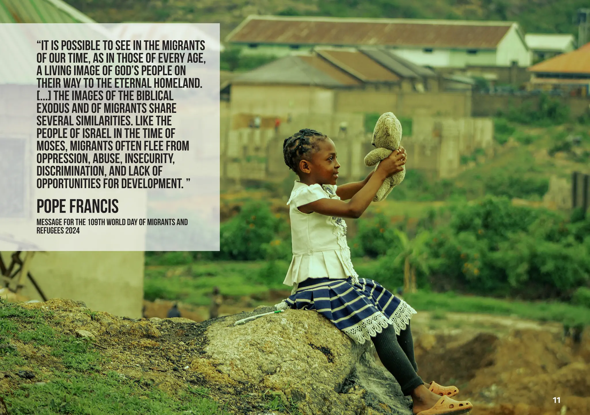 “it is possible to see in the migrants
of our time, as in those of every age,
a living image of God’s people on
their way to the eternal homeland.
[...] The images of the biblical
exodus and of migrants share
several similarities. Like the
people of Israel in the time of
Moses, migrants often flee from
oppression, abuse, insecurity,
discrimination, and lack of
opportunities for development. ”
POPE FRANCIS
MESSAGE FOR THE 109th WORLD DAY OF MIGRANTS AND
REFUGEES 2024
11
 