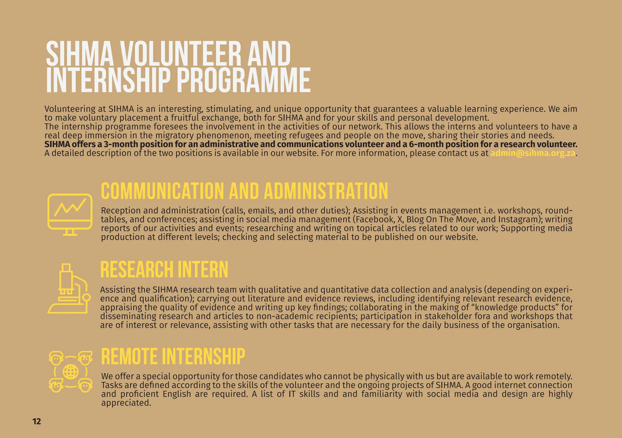 12
SIHMA VOLUNTEER AND
INTERNSHIP PROGRAMME
Volunteering at SIHMA is an interesting, stimulating, and unique opportunity that guarantees a valuable learning experience. We aim
to make voluntary placement a fruitful exchange, both for SIHMA and for your skills and personal development.
The internship programme foresees the involvement in the activities of our network. This allows the interns and volunteers to have a
real deep immersion in the migratory phenomenon, meeting refugees and people on the move, sharing their stories and needs.
SIHMA offers a 3-month position for an administrative and communications volunteer and a 6-month position for a research volunteer.
A detailed description of the two positions is available in our website. For more information, please contact us at admin@sihma.org.za.
Assisting the SIHMA research team with qualitative and quantitative data collection and analysis (depending on experi-
ence and qualification); carrying out literature and evidence reviews, including identifying relevant research evidence,
appraising the quality of evidence and writing up key findings; collaborating in the making of “knowledge products” for
disseminating research and articles to non-academic recipients; participation in stakeholder fora and workshops that
are of interest or relevance, assisting with other tasks that are necessary for the daily business of the organisation.
REmote INTERNship
Reception and administration (calls, emails, and other duties); Assisting in events management i.e. workshops, round-
tables, and conferences; assisting in social media management (Facebook, X, Blog On The Move, and Instagram); writing
reports of our activities and events; researching and writing on topical articles related to our work; Supporting media
production at different levels; checking and selecting material to be published on our website.
We offer a special opportunity for those candidates who cannot be physically with us but are available to work remotely.
Tasks are defined according to the skills of the volunteer and the ongoing projects of SIHMA. A good internet connection
and proficient English are required. A list of IT skills and and familiarity with social media and design are highly
appreciated.
COMMUNICATION AND ADMINISTRATION
RESEARCH INTERN
 