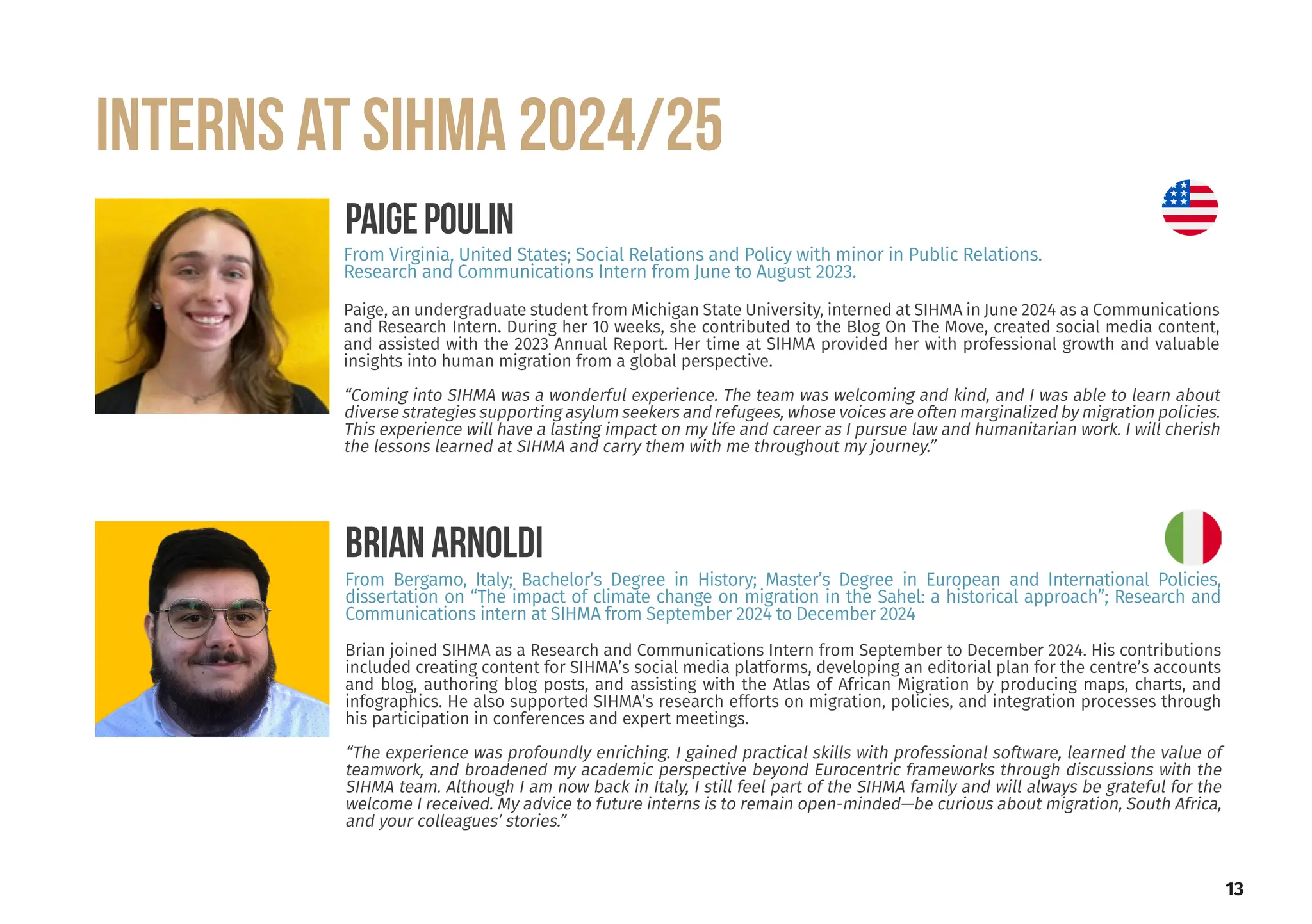 13
INTERNS at SIHMA 2024/25
Paige, an undergraduate student from Michigan State University, interned at SIHMA in June 2024 as a Communications
and Research Intern. During her 10 weeks, she contributed to the Blog On The Move, created social media content,
and assisted with the 2023 Annual Report. Her time at SIHMA provided her with professional growth and valuable
insights into human migration from a global perspective.
“Coming into SIHMA was a wonderful experience. The team was welcoming and kind, and I was able to learn about
diverse strategies supporting asylum seekers and refugees, whose voices are often marginalized by migration policies.
This experience will have a lasting impact on my life and career as I pursue law and humanitarian work. I will cherish
the lessons learned at SIHMA and carry them with me throughout my journey.”
PAIGEPOULIN
From Virginia, United States; Social Relations and Policy with minor in Public Relations.
Research and Communications Intern from June to August 2023.
Brian joined SIHMA as a Research and Communications Intern from September to December 2024. His contributions
included creating content for SIHMA’s social media platforms, developing an editorial plan for the centre’s accounts
and blog, authoring blog posts, and assisting with the Atlas of African Migration by producing maps, charts, and
infographics. He also supported SIHMA’s research efforts on migration, policies, and integration processes through
his participation in conferences and expert meetings.
“The experience was profoundly enriching. I gained practical skills with professional software, learned the value of
teamwork, and broadened my academic perspective beyond Eurocentric frameworks through discussions with the
SIHMA team. Although I am now back in Italy, I still feel part of the SIHMA family and will always be grateful for the
welcome I received. My advice to future interns is to remain open-minded—be curious about migration, South Africa,
and your colleagues’ stories.”
BRIAN ARNOLDI
From Bergamo, Italy; Bachelor’s Degree in History; Master’s Degree in European and International Policies,
dissertation on “The impact of climate change on migration in the Sahel: a historical approach”; Research and
Communications intern at SIHMA from September 2024 to December 2024
 