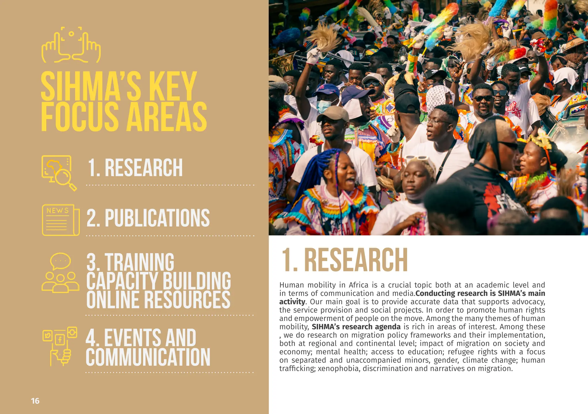 Sergio worked with the Scalabrini
Institute for Human Mobility in Af-
rica (SIHMA) since its foundation
in 2014. He previously worked in
South Africa for local NGOs and in
Italy for the United Nations High
Commissioner for Refugees. He’s
currently the Associate Director,
coordinating all the research pro-
grammes. He holds an MA Degree
in Development Studies from the
University of the Western Cape in
South Africa and an MA Degree in
Refugee Rights and Migration Stud-
ies from La Sapienza University in
Rome. One of his main focus areas
is migration policies in Southern
African countries.
Prof Dinbabo o
al Degree in D
from the Unive
Cape.
He also has tw
velopment Man
versity German
Studies (Unive
Cape).
He is the Direc
for Social Deve
ber of many b
networks. He
edge of the fiel
nomic develop
tion, modelling
He is the Chief
African Human
Dr. Mulugeta
AHMR Chief E
editor@sihma.
Sergio Carciotto
Assistant Director
sergio.carciotto79@gmail.com
16
1. RESEARCH
Human mobility in Africa is a crucial topic both at an academic level and
in terms of communication and media.Conducting research is SIHMA’s main
activity. Our main goal is to provide accurate data that supports advocacy,
the service provision and social projects. In order to promote human rights
and empowerment of people on the move. Among the many themes of human
mobility, SIHMA’s research agenda is rich in areas of interest. Among these
, we do research on migration policy frameworks and their implementation,
both at regional and continental level; impact of migration on society and
economy; mental health; access to education; refugee rights with a focus
on separated and unaccompanied minors, gender, climate change; human
trafficking; xenophobia, discrimination and narratives on migration.
SIHMA’S KEY
FOCUS AREAS
1. RESEARCH
2. PUBLICATIONS
4. EVENTS AND
Communication
3. TRAINING
CAPACITY BUILDING
ONLINE RESOURCES
 