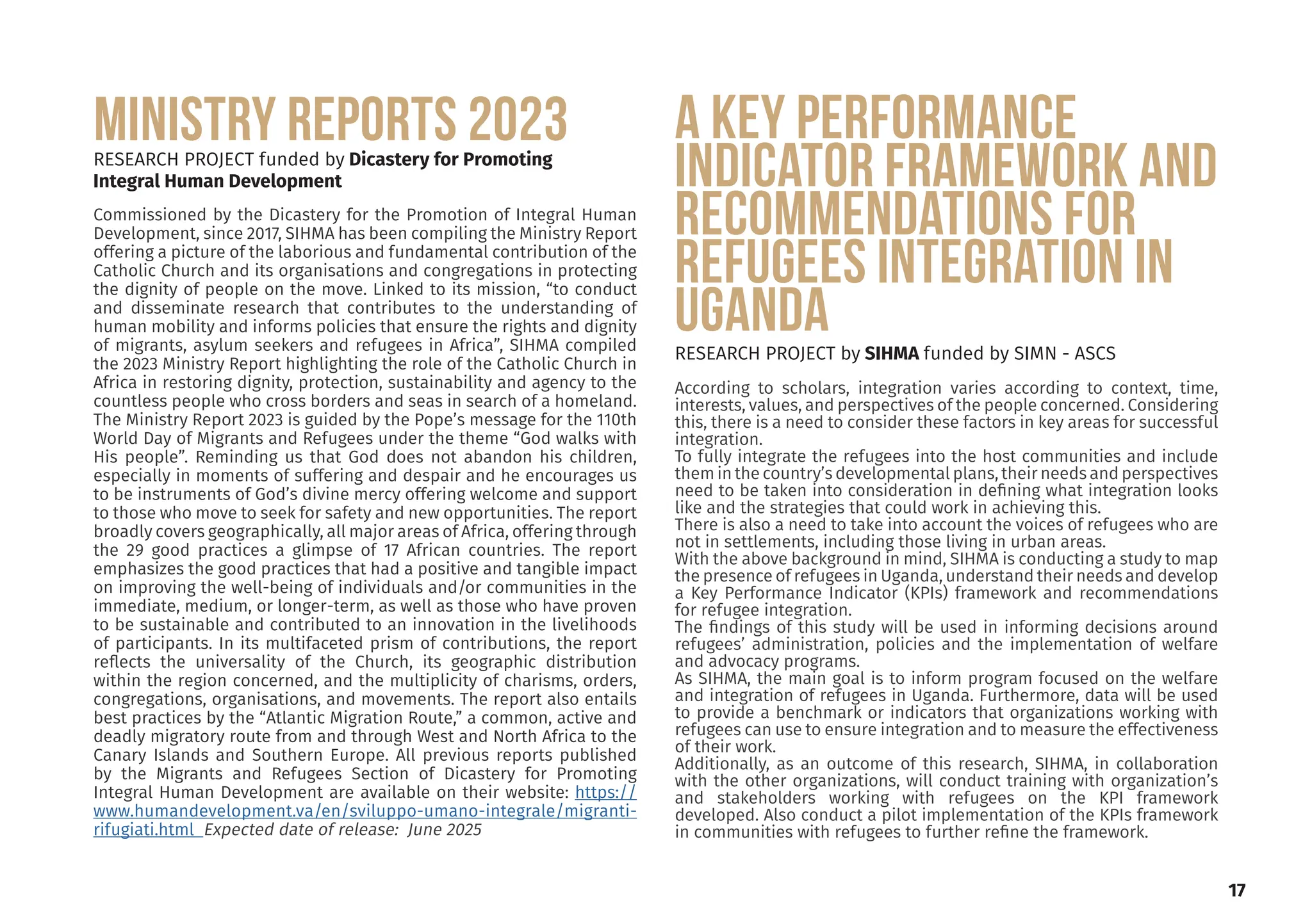 obtained his Doctor-
Development Studies
ersity of the Western
wo MA degrees in De-
nagement (Ruhr Uni-
ny) and Development
ersity of the Western
ctor of the Institute
elopment and mem-
boards and research
has a sound knowl-
lds of social and eco-
pment, microsimula-
g and migration.
Editor of our journal,
n Mobility Review.
a Dinbabo
Editor
.org.za
17
RESEARCH PROJECT funded by Dicastery for Promoting
Integral Human Development
Commissioned by the Dicastery for the Promotion of Integral Human
Development, since 2017, SIHMA has been compiling the Ministry Report
offering a picture of the laborious and fundamental contribution of the
Catholic Church and its organisations and congregations in protecting
the dignity of people on the move. Linked to its mission, “to conduct
and disseminate research that contributes to the understanding of
human mobility and informs policies that ensure the rights and dignity
of migrants, asylum seekers and refugees in Africa”, SIHMA compiled
the 2023 Ministry Report highlighting the role of the Catholic Church in
Africa in restoring dignity, protection, sustainability and agency to the
countless people who cross borders and seas in search of a homeland.
The Ministry Report 2023 is guided by the Pope’s message for the 110th
World Day of Migrants and Refugees under the theme “God walks with
His people”. Reminding us that God does not abandon his children,
especially in moments of suffering and despair and he encourages us
to be instruments of God’s divine mercy offering welcome and support
to those who move to seek for safety and new opportunities. The report
broadly covers geographically, all major areas of Africa, offering through
the 29 good practices a glimpse of 17 African countries. The report
emphasizes the good practices that had a positive and tangible impact
on improving the well-being of individuals and/or communities in the
immediate, medium, or longer-term, as well as those who have proven
to be sustainable and contributed to an innovation in the livelihoods
of participants. In its multifaceted prism of contributions, the report
reflects the universality of the Church, its geographic distribution
within the region concerned, and the multiplicity of charisms, orders,
congregations, organisations, and movements. The report also entails
best practices by the “Atlantic Migration Route,” a common, active and
deadly migratory route from and through West and North Africa to the
Canary Islands and Southern Europe. All previous reports published
by the Migrants and Refugees Section of Dicastery for Promoting
Integral Human Development are available on their website: https://
www.humandevelopment.va/en/sviluppo-umano-integrale/migranti-
rifugiati.html Expected date of release: June 2025
MINISTRY REPORTS 2023 a Key Performance
Indicator framework and
recommendations for
refugees integration in
Uganda
RESEARCH PROJECT by SIHMA funded by SIMN - ASCS
According to scholars, integration varies according to context, time,
interests, values, and perspectives of the people concerned. Considering
this, there is a need to consider these factors in key areas for successful
integration.
To fully integrate the refugees into the host communities and include
them in the country’s developmental plans, their needs and perspectives
need to be taken into consideration in defining what integration looks
like and the strategies that could work in achieving this.
There is also a need to take into account the voices of refugees who are
not in settlements, including those living in urban areas.
With the above background in mind, SIHMA is conducting a study to map
the presence of refugees in Uganda, understand their needs and develop
a Key Performance Indicator (KPIs) framework and recommendations
for refugee integration.
The findings of this study will be used in informing decisions around
refugees’ administration, policies and the implementation of welfare
and advocacy programs.
As SIHMA, the main goal is to inform program focused on the welfare
and integration of refugees in Uganda. Furthermore, data will be used
to provide a benchmark or indicators that organizations working with
refugees can use to ensure integration and to measure the effectiveness
of their work.
Additionally, as an outcome of this research, SIHMA, in collaboration
with the other organizations, will conduct training with organization’s
and stakeholders working with refugees on the KPI framework
developed. Also conduct a pilot implementation of the KPIs framework
in communities with refugees to further refine the framework.
 