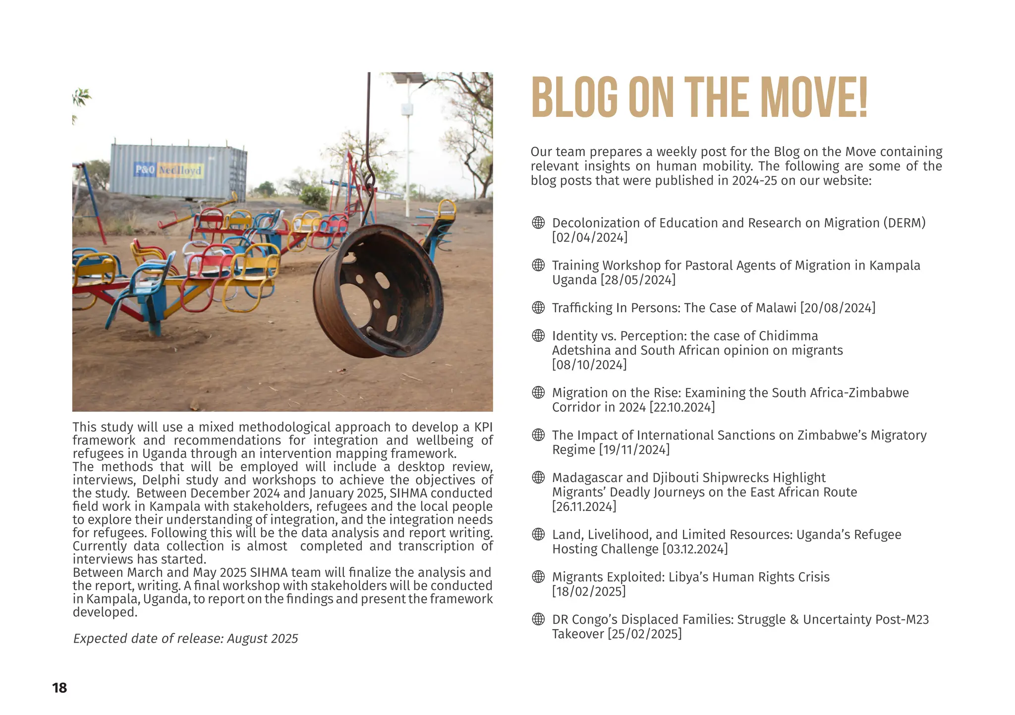 This study will use a mixed methodological approach to develop a KPI
framework and recommendations for integration and wellbeing of
refugees in Uganda through an intervention mapping framework.
The methods that will be employed will include a desktop review,
interviews, Delphi study and workshops to achieve the objectives of
the study. Between December 2024 and January 2025, SIHMA conducted
field work in Kampala with stakeholders, refugees and the local people
to explore their understanding of integration, and the integration needs
for refugees. Following this will be the data analysis and report writing.
Currently data collection is almost completed and transcription of
interviews has started.
Between March and May 2025 SIHMA team will finalize the analysis and
the report, writing. A final workshop with stakeholders will be conducted
in Kampala, Uganda, to report on the findings and present the framework
developed.
Expected date of release: August 2025
Our team prepares a weekly post for the Blog on the Move containing
relevant insights on human mobility. The following are some of the
blog posts that were published in 2024-25 on our website:
🌐 Decolonization of Education and Research on Migration (DERM)
[02/04/2024]
🌐 Training Workshop for Pastoral Agents of Migration in Kampala
Uganda [28/05/2024]
🌐 Trafficking In Persons: The Case of Malawi [20/08/2024]
🌐 Identity vs. Perception: the case of Chidimma
Adetshina and South African opinion on migrants
[08/10/2024]
🌐 Migration on the Rise: Examining the South Africa-Zimbabwe
Corridor in 2024 [22.10.2024]
🌐 The Impact of International Sanctions on Zimbabwe’s Migratory
Regime [19/11/2024]
🌐 Madagascar and Djibouti Shipwrecks Highlight
Migrants’ Deadly Journeys on the East African Route
[26.11.2024]
🌐 Land, Livelihood, and Limited Resources: Uganda’s Refugee
Hosting Challenge [03.12.2024]
🌐 Migrants Exploited: Libya’s Human Rights Crisis
[18/02/2025]
🌐 DR Congo’s Displaced Families: Struggle & Uncertainty Post-M23
Takeover [25/02/2025]
BLOG ON THE MOVE!
18
 