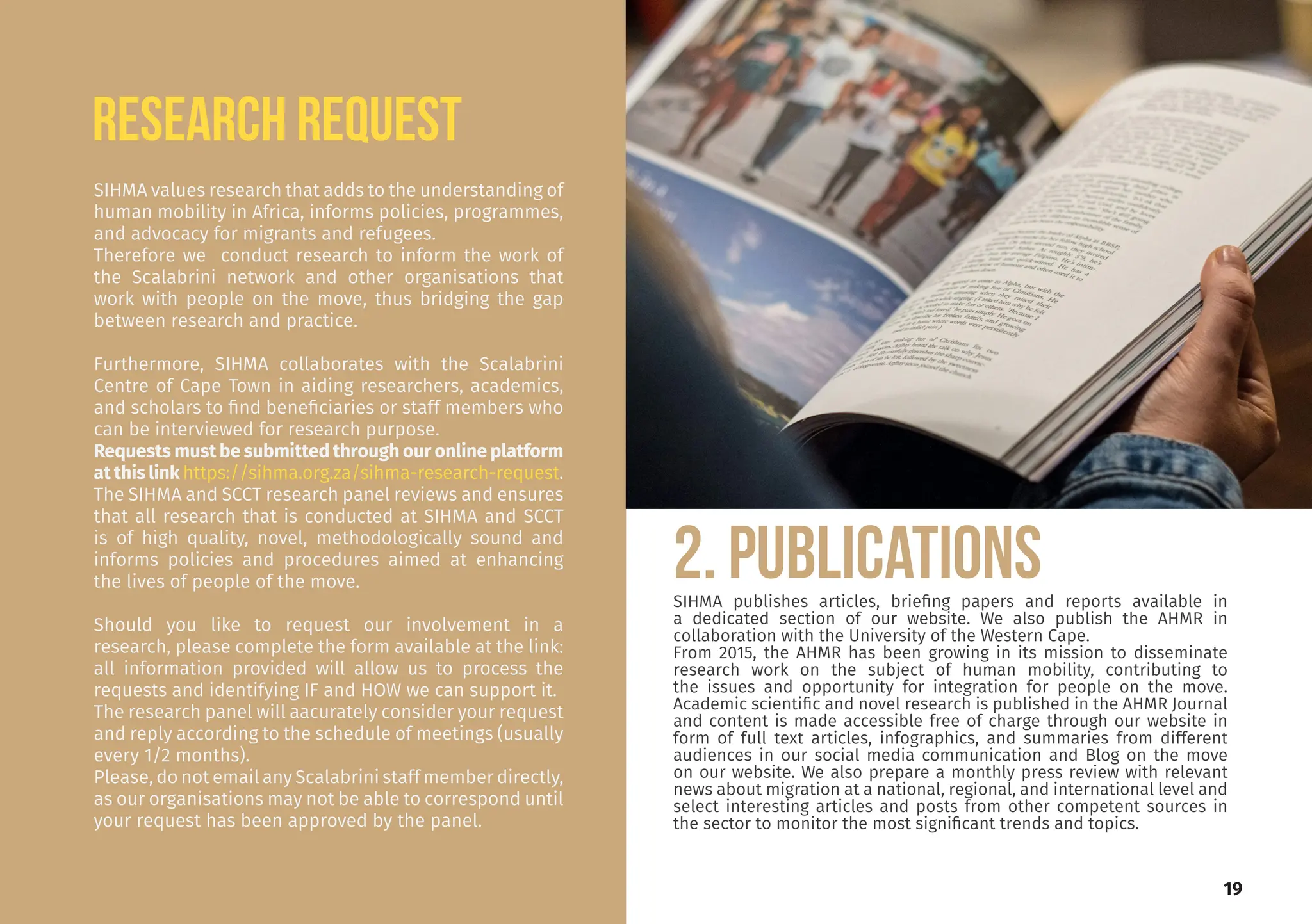 SIHMA values research that adds to the understanding of
human mobility in Africa, informs policies, programmes,
and advocacy for migrants and refugees.
Therefore we conduct research to inform the work of
the Scalabrini network and other organisations that
work with people on the move, thus bridging the gap
between research and practice.
Furthermore, SIHMA collaborates with the Scalabrini
Centre of Cape Town in aiding researchers, academics,
and scholars to find beneficiaries or staff members who
can be interviewed for research purpose.
Requests must be submitted through our online platform
at this link https://sihma.org.za/sihma-research-request.
The SIHMA and SCCT research panel reviews and ensures
that all research that is conducted at SIHMA and SCCT
is of high quality, novel, methodologically sound and
informs policies and procedures aimed at enhancing
the lives of people of the move.
Should you like to request our involvement in a
research, please complete the form available at the link:
all information provided will allow us to process the
requests and identifying IF and HOW we can support it.
The research panel will aacurately consider your request
and reply according to the schedule of meetings (usually
every 1/2 months).
Please, do not email any Scalabrini staff member directly,
as our organisations may not be able to correspond until
your request has been approved by the panel.
RESEARCH REQUEST
2. PUBLICATIONS
SIHMA publishes articles, briefing papers and reports available in
a dedicated section of our website. We also publish the AHMR in
collaboration with the University of the Western Cape.
From 2015, the AHMR has been growing in its mission to disseminate
research work on the subject of human mobility, contributing to
the issues and opportunity for integration for people on the move.
Academic scientific and novel research is published in the AHMR Journal
and content is made accessible free of charge through our website in
form of full text articles, infographics, and summaries from different
audiences in our social media communication and Blog on the move
on our website. We also prepare a monthly press review with relevant
news about migration at a national, regional, and international level and
select interesting articles and posts from other competent sources in
the sector to monitor the most significant trends and topics.
19
 