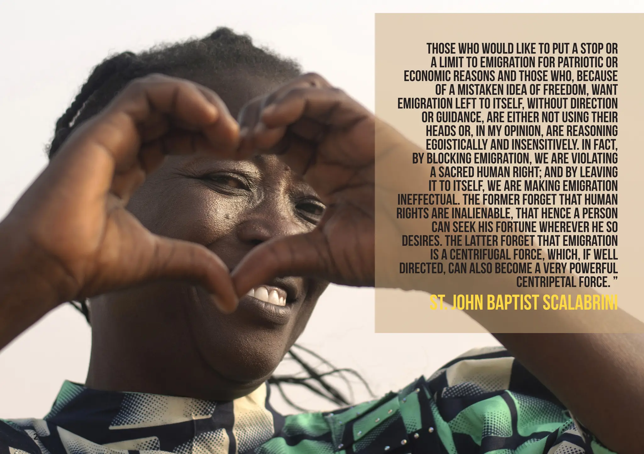 2
Those who would like to put a stop or
a limit to emigration for patriotic or
economic reasons and those who, because
of a mistaken idea of freedom, want
emigration left to itself, without direction
or guidance, are either not using their
heads or, in my opinion, are reasoning
egoistically and insensitively. In fact,
by blocking emigration, we are violating
a sacred human right; and by leaving
it to itself, we are making emigration
ineffectual. The former forget that human
rights are inalienable, that hence a person
can seek his fortune wherever he so
desires. The latter forget that emigration
is a centrifugal force, which, if well
directed, can also become a very powerful
centripetal force. ”
St. JOHN BAPTIST SCALABRINI
 