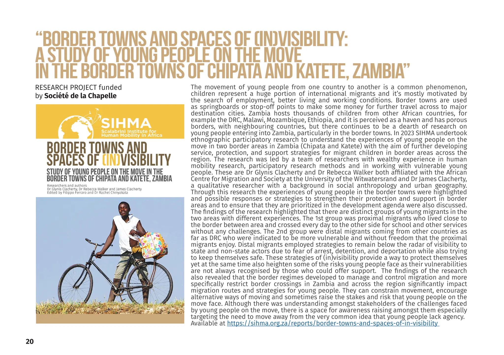 “Bordertownsandspacesof(in)visibility:
AStudyofyoungpeopleonthemove
inthebordertownsofChipataandKatete,Zambia”
RESEARCH PROJECT funded
by Société de la Chapelle
The movement of young people from one country to another is a common phenomenon,
children represent a huge portion of international migrants and it’s mostly motivated by
the search of employment, better living and working conditions. Border towns are used
as springboards or stop-off points to make some money for further travel across to major
destination cities. Zambia hosts thousands of children from other African countries, for
example the DRC, Malawi, Mozambique, Ethiopia, and it is perceived as a haven and has porous
borders, with neighbouring countries, but there continues to be a dearth of research on
young people entering into Zambia, particularly in the border towns. In 2023 SIHMA undertook
ethnographic participatory research to understand the experiences of young people on the
move in two border areas in Zambia (Chipata and Katete) with the aim of further developing
service, protection, and support strategies for migrant children in border areas across the
region. The research was led by a team of researchers with wealthy experience in human
mobility research, participatory research methods and in working with vulnerable young
people. These are Dr Glynis Clacherty and Dr Rebecca Walker both affiliated with the African
Centre for Migration and Society at the University of the Witwatersrand and Dr James Clacherty,
a qualitative researcher with a background in social anthropology and urban geography.
Through this research the experiences of young people in the border towns were highlighted
and possible responses or strategies to strengthen their protection and support in border
areas and to ensure that they are prioritized in the development agenda were also discussed.
The findings of the research highlighted that there are distinct groups of young migrants in the
two areas with different experiences. The 1st group was proximal migrants who lived close to
the border between area and crossed every day to the other side for school and other services
without any challenges. The 2nd group were distal migrants coming from other countries as
far as DRC who were indicated to be more vulnerable and without freedom that the proximal
migrants enjoy. Distal migrants employed strategies to remain below the radar of visibility to
state and non-state actors due to fear of arrest, detention, and deportation while also trying
to keep themselves safe. These strategies of (in)visibility provide a way to protect themselves
yet at the same time also heighten some of the risks young people face as their vulnerabilities
are not always recognised by those who could offer support. The findings of the research
also revealed that the border regimes developed to manage and control migration and more
specifically restrict border crossings in Zambia and across the region significantly impact
migration routes and strategies for young people. They can constrain movement, encourage
alternative ways of moving and sometimes raise the stakes and risk that young people on the
move face. Although there was understanding amongst stakeholders of the challenges faced
by young people on the move, there is a space for awareness raising amongst them especially
targeting the need to move away from the very common idea that young people lack agency.
Available at https://sihma.org.za/reports/border-towns-and-spaces-of-in-visibility
20
 