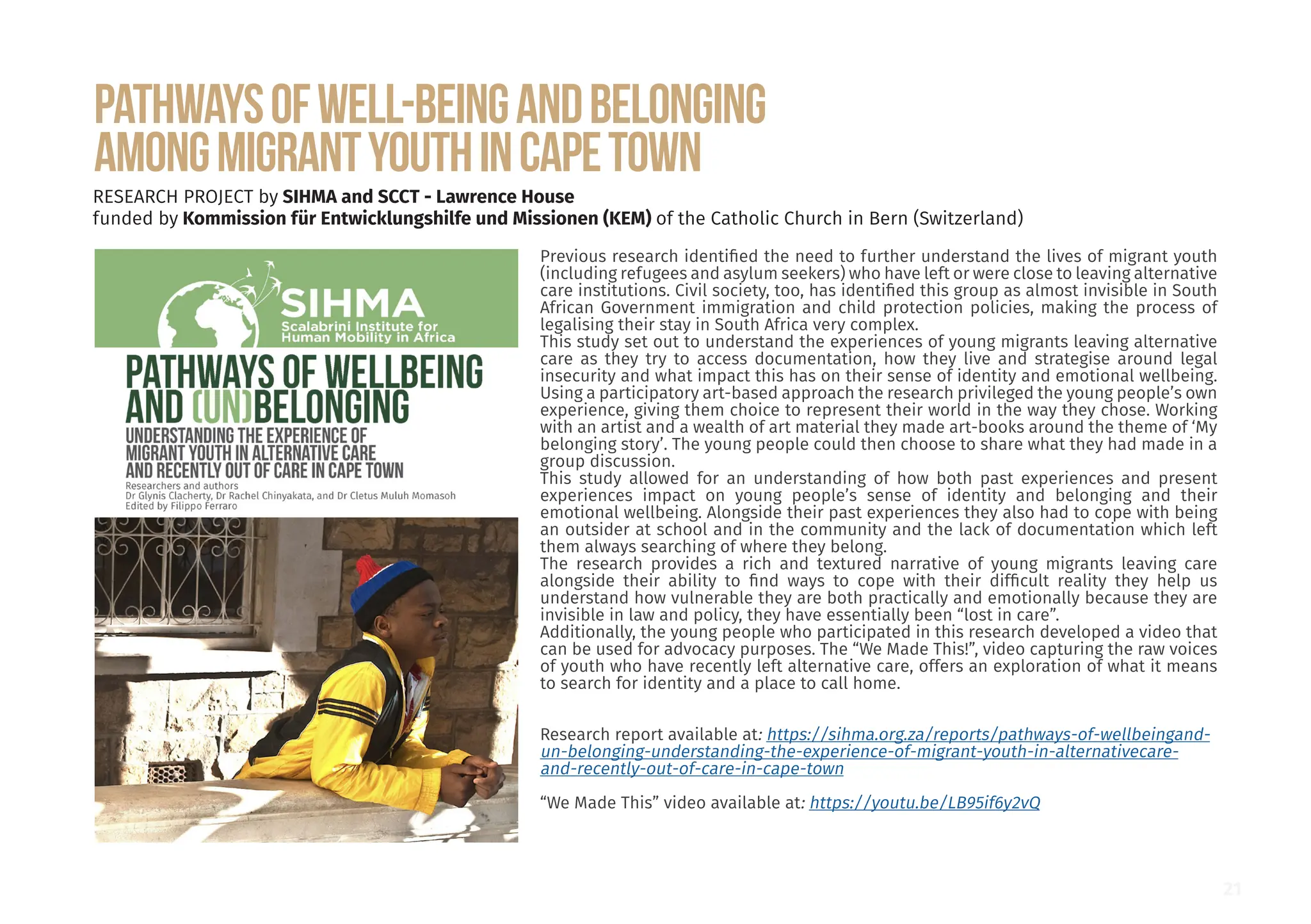 Pathwaysofwell-beingandbelonging
amongmigrantyouthinCapeTown
RESEARCH PROJECT by SIHMA and SCCT - Lawrence House
funded by Kommission für Entwicklungshilfe und Missionen (KEM) of the Catholic Church in Bern (Switzerland)
Previous research identified the need to further understand the lives of migrant youth
(including refugees and asylum seekers) who have left or were close to leaving alternative
care institutions. Civil society, too, has identified this group as almost invisible in South
African Government immigration and child protection policies, making the process of
legalising their stay in South Africa very complex.
This study set out to understand the experiences of young migrants leaving alternative
care as they try to access documentation, how they live and strategise around legal
insecurity and what impact this has on their sense of identity and emotional wellbeing.
Using a participatory art-based approach the research privileged the young people’s own
experience, giving them choice to represent their world in the way they chose. Working
with an artist and a wealth of art material they made art-books around the theme of ‘My
belonging story’. The young people could then choose to share what they had made in a
group discussion.
This study allowed for an understanding of how both past experiences and present
experiences impact on young people’s sense of identity and belonging and their
emotional wellbeing. Alongside their past experiences they also had to cope with being
an outsider at school and in the community and the lack of documentation which left
them always searching of where they belong.
The research provides a rich and textured narrative of young migrants leaving care
alongside their ability to find ways to cope with their difficult reality they help us
understand how vulnerable they are both practically and emotionally because they are
invisible in law and policy, they have essentially been “lost in care”.
Additionally, the young people who participated in this research developed a video that
can be used for advocacy purposes. The “We Made This!”, video capturing the raw voices
of youth who have recently left alternative care, offers an exploration of what it means
to search for identity and a place to call home.
Research report available at: https://sihma.org.za/reports/pathways-of-wellbeingand-
un-belonging-understanding-the-experience-of-migrant-youth-in-alternativecare-
and-recently-out-of-care-in-cape-town
“We Made This” video available at: https://youtu.be/LB95if6y2vQ
21
 