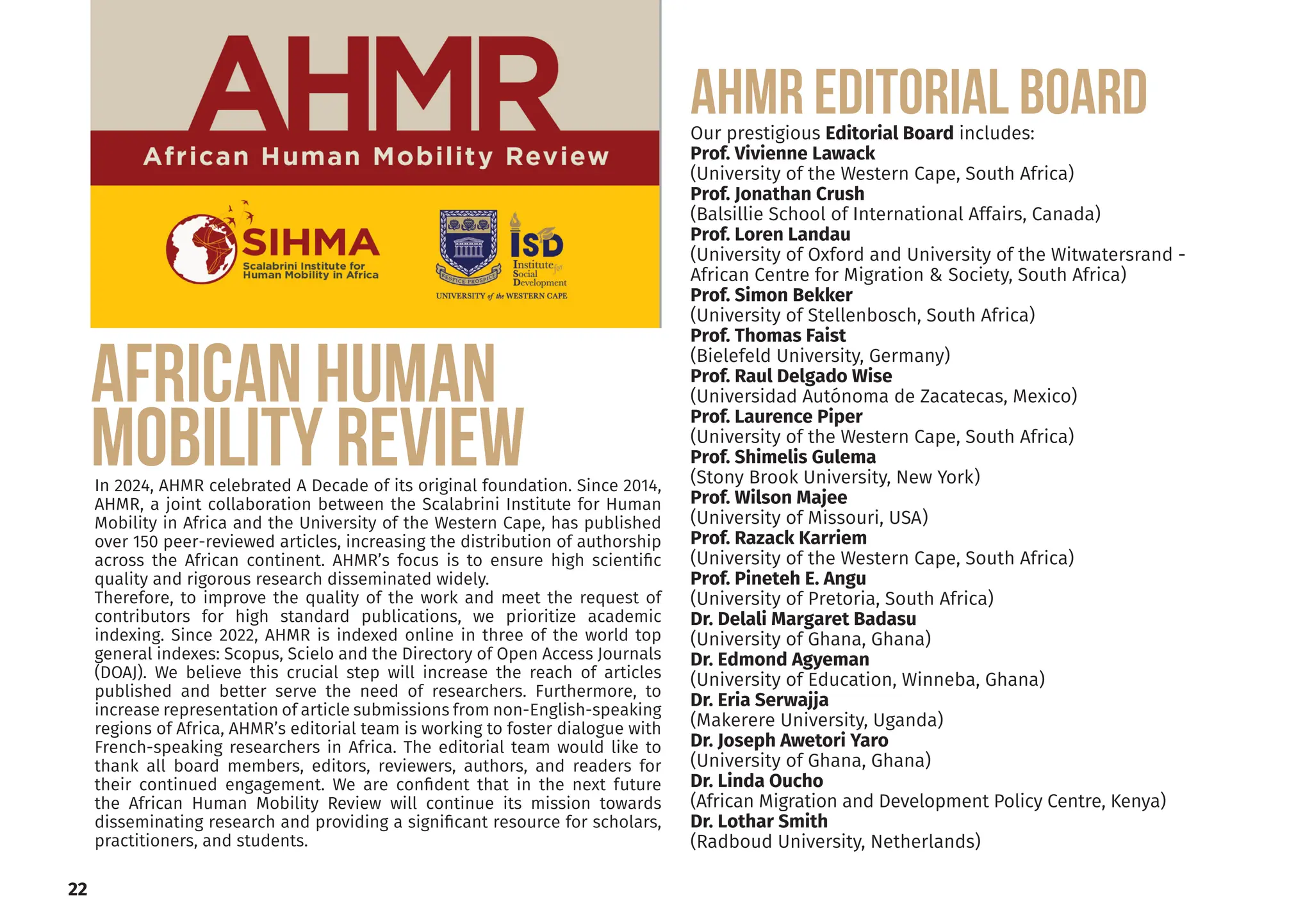 22
AFRICAN HUMAN
MOBILITY REVIEW
In 2024, AHMR celebrated A Decade of its original foundation. Since 2014,
AHMR, a joint collaboration between the Scalabrini Institute for Human
Mobility in Africa and the University of the Western Cape, has published
over 150 peer-reviewed articles, increasing the distribution of authorship
across the African continent. AHMR’s focus is to ensure high scientific
quality and rigorous research disseminated widely.
Therefore, to improve the quality of the work and meet the request of
contributors for high standard publications, we prioritize academic
indexing. Since 2022, AHMR is indexed online in three of the world top
general indexes: Scopus, Scielo and the Directory of Open Access Journals
(DOAJ). We believe this crucial step will increase the reach of articles
published and better serve the need of researchers. Furthermore, to
increase representation of article submissions from non-English-speaking
regions of Africa, AHMR’s editorial team is working to foster dialogue with
French-speaking researchers in Africa. The editorial team would like to
thank all board members, editors, reviewers, authors, and readers for
their continued engagement. We are confident that in the next future
the African Human Mobility Review will continue its mission towards
disseminating research and providing a significant resource for scholars,
practitioners, and students.
AHMR EDITORIAL BOARD
Our prestigious Editorial Board includes:
Prof. Vivienne Lawack
(University of the Western Cape, South Africa)
Prof. Jonathan Crush
(Balsillie School of International Affairs, Canada)
Prof. Loren Landau
(University of Oxford and University of the Witwatersrand -
African Centre for Migration & Society, South Africa)
Prof. Simon Bekker
(University of Stellenbosch, South Africa)
Prof. Thomas Faist
(Bielefeld University, Germany)
Prof. Raul Delgado Wise
(Universidad Autónoma de Zacatecas, Mexico)
Prof. Laurence Piper
(University of the Western Cape, South Africa)
Prof. Shimelis Gulema
(Stony Brook University, New York)
Prof. Wilson Majee
(University of Missouri, USA)
Prof. Razack Karriem
(University of the Western Cape, South Africa)
Prof. Pineteh E. Angu
(University of Pretoria, South Africa)
Dr. Delali Margaret Badasu
(University of Ghana, Ghana)
Dr. Edmond Agyeman
(University of Education, Winneba, Ghana)
Dr. Eria Serwajja
(Makerere University, Uganda)
Dr. Joseph Awetori Yaro
(University of Ghana, Ghana)
Dr. Linda Oucho
(African Migration and Development Policy Centre, Kenya)
Dr. Lothar Smith
(Radboud University, Netherlands)
 
