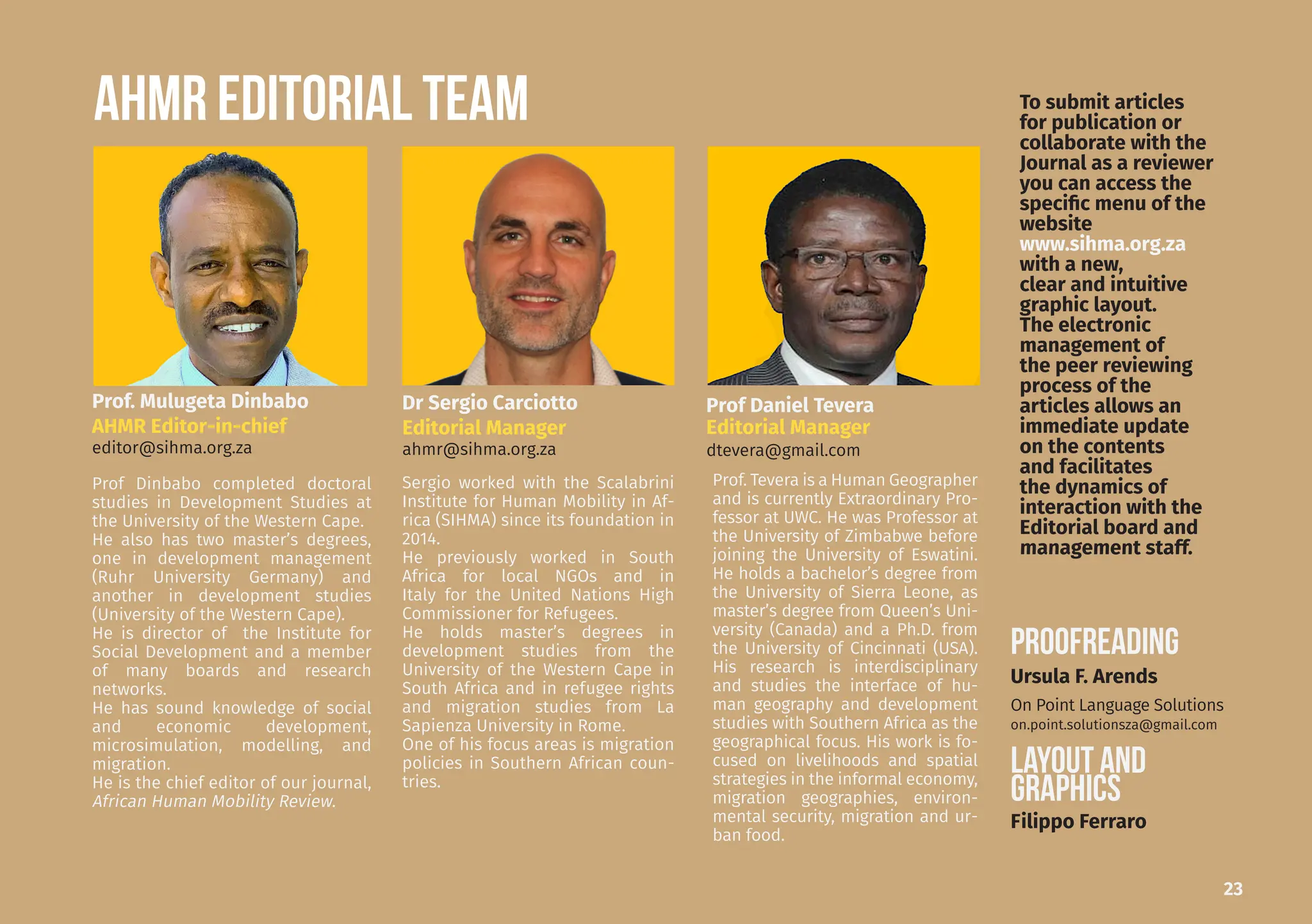 23
AHMR EDITORIAL TEAM
Prof. Mulugeta Dinbabo
AHMR Editor-in-chief
editor@sihma.org.za
Dr Sergio Carciotto
Editorial Manager
ahmr@sihma.org.za
Prof Daniel Tevera
Editorial Manager
dtevera@gmail.com
Sergio worked with the Scalabrini
Institute for Human Mobility in Af-
rica (SIHMA) since its foundation in
2014.
He previously worked in South
Africa for local NGOs and in
Italy for the United Nations High
Commissioner for Refugees.
He holds master’s degrees in
development studies from the
University of the Western Cape in
South Africa and in refugee rights
and migration studies from La
Sapienza University in Rome.
One of his focus areas is migration
policies in Southern African coun-
tries.
Prof Dinbabo completed doctoral
studies in Development Studies at
the University of the Western Cape.
He also has two master’s degrees,
one in development management
(Ruhr University Germany) and
another in development studies
(University of the Western Cape).
He is director of the Institute for
Social Development and a member
of many boards and research
networks.
He has sound knowledge of social
and economic development,
microsimulation, modelling, and
migration.
He is the chief editor of our journal,
African Human Mobility Review.
Prof. Tevera is a Human Geographer
and is currently Extraordinary Pro-
fessor at UWC. He was Professor at
the University of Zimbabwe before
joining the University of Eswatini.
He holds a bachelor’s degree from
the University of Sierra Leone, as
master’s degree from Queen’s Uni-
versity (Canada) and a Ph.D. from
the University of Cincinnati (USA).
His research is interdisciplinary
and studies the interface of hu-
man geography and development
studies with Southern Africa as the
geographical focus. His work is fo-
cused on livelihoods and spatial
strategies in the informal economy,
migration geographies, environ-
mental security, migration and ur-
ban food.
PROOFREADING
LAYOUT and
GRAPHICS
Filippo Ferraro
Ursula F. Arends
On Point Language Solutions
on.point.solutionsza@gmail.com
To submit articles
for publication or
collaborate with the
Journal as a reviewer
you can access the
specific menu of the
website
www.sihma.org.za
with a new,
clear and intuitive
graphic layout.
The electronic
management of
the peer reviewing
process of the
articles allows an
immediate update
on the contents
and facilitates
the dynamics of
interaction with the
Editorial board and
management staff.
 