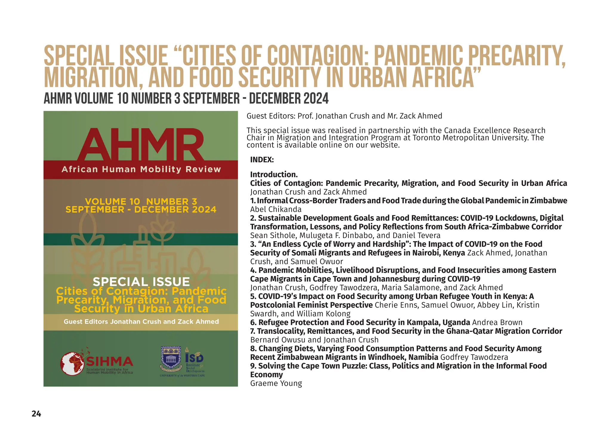 24
INDEX:
Introduction.
Cities of Contagion: Pandemic Precarity, Migration, and Food Security in Urban Africa
Jonathan Crush and Zack Ahmed
1.InformalCross-BorderTradersandFoodTradeduringtheGlobalPandemicinZimbabwe
Abel Chikanda
2. Sustainable Development Goals and Food Remittances: COVID-19 Lockdowns, Digital
Transformation, Lessons, and Policy Reflections from South Africa-Zimbabwe Corridor
Sean Sithole, Mulugeta F. Dinbabo, and Daniel Tevera
3. “An Endless Cycle of Worry and Hardship”: The Impact of COVID-19 on the Food
Security of Somali Migrants and Refugees in Nairobi, Kenya Zack Ahmed, Jonathan
Crush, and Samuel Owuor
4. Pandemic Mobilities, Livelihood Disruptions, and Food Insecurities among Eastern
Cape Migrants in Cape Town and Johannesburg during COVID-19
Jonathan Crush, Godfrey Tawodzera, Maria Salamone, and Zack Ahmed
5. COVID-19’s Impact on Food Security among Urban Refugee Youth in Kenya: A
Postcolonial Feminist Perspective Cherie Enns, Samuel Owuor, Abbey Lin, Kristin
Swardh, and William Kolong
6. Refugee Protection and Food Security in Kampala, Uganda Andrea Brown
7. Translocality, Remittances, and Food Security in the Ghana-Qatar Migration Corridor
Bernard Owusu and Jonathan Crush
8. Changing Diets, Varying Food Consumption Patterns and Food Security Among
Recent Zimbabwean Migrants in Windhoek, Namibia Godfrey Tawodzera
9. Solving the Cape Town Puzzle: Class, Politics and Migration in the Informal Food
Economy
Graeme Young
Guest Editors: Prof. Jonathan Crush and Mr. Zack Ahmed
This special issue was realised in partnership with the Canada Excellence Research
Chair in Migration and Integration Program at Toronto Metropolitan University. The
content is available online on our website.
SPECIAL ISSUE “Cities of Contagion: Pandemic Precarity,
Migration, and Food Security in Urban Africa”
AHMR Volume 10 Number 3 September - december 2024
 