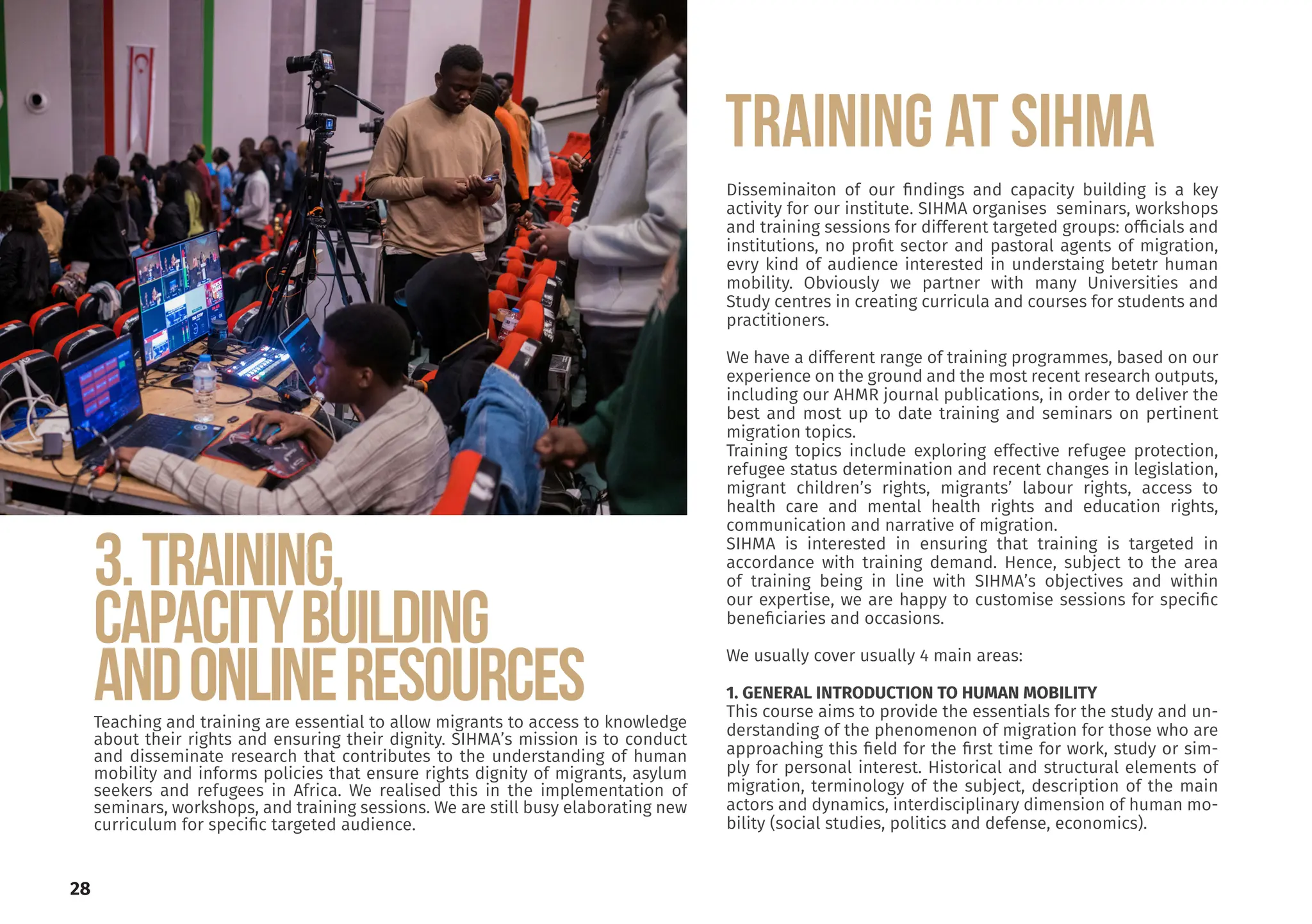 28
3.TRAINING,
CAPACITYBUILDING
ANDONLINERESOURCES
Teaching and training are essential to allow migrants to access to knowledge
about their rights and ensuring their dignity. SIHMA’s mission is to conduct
and disseminate research that contributes to the understanding of human
mobility and informs policies that ensure rights dignity of migrants, asylum
seekers and refugees in Africa. We realised this in the implementation of
seminars, workshops, and training sessions. We are still busy elaborating new
curriculum for specific targeted audience.
Disseminaiton of our findings and capacity building is a key
activity for our institute. SIHMA organises seminars, workshops
and training sessions for different targeted groups: officials and
institutions, no profit sector and pastoral agents of migration,
evry kind of audience interested in understaing betetr human
mobility. Obviously we partner with many Universities and
Study centres in creating curricula and courses for students and
practitioners.
We have a different range of training programmes, based on our
experience on the ground and the most recent research outputs,
including our AHMR journal publications, in order to deliver the
best and most up to date training and seminars on pertinent
migration topics.
Training topics include exploring effective refugee protection,
refugee status determination and recent changes in legislation,
migrant children’s rights, migrants’ labour rights, access to
health care and mental health rights and education rights,
communication and narrative of migration.
SIHMA is interested in ensuring that training is targeted in
accordance with training demand. Hence, subject to the area
of training being in line with SIHMA’s objectives and within
our expertise, we are happy to customise sessions for specific
beneficiaries and occasions.
We usually cover usually 4 main areas:
1. GENERAL INTRODUCTION TO HUMAN MOBILITY
This course aims to provide the essentials for the study and un-
derstanding of the phenomenon of migration for those who are
approaching this field for the first time for work, study or sim-
ply for personal interest. Historical and structural elements of
migration, terminology of the subject, description of the main
actors and dynamics, interdisciplinary dimension of human mo-
bility (social studies, politics and defense, economics).
TRAINING AT SIHMA
 