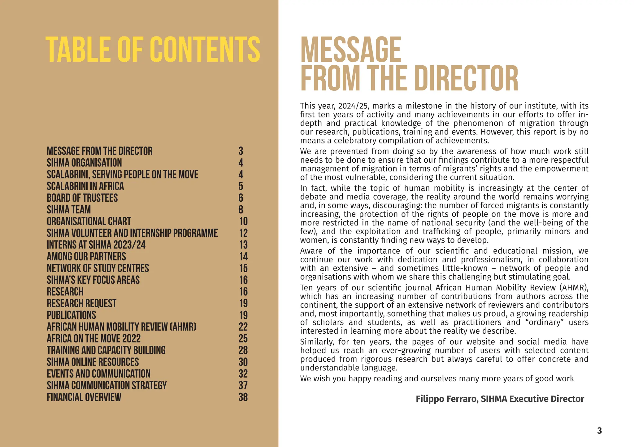 This year, 2024/25, marks a milestone in the history of our institute, with its
first ten years of activity and many achievements in our efforts to offer in-
depth and practical knowledge of the phenomenon of migration through
our research, publications, training and events. However, this report is by no
means a celebratory compilation of achievements.
We are prevented from doing so by the awareness of how much work still
needs to be done to ensure that our findings contribute to a more respectful
management of migration in terms of migrants’ rights and the empowerment
of the most vulnerable, considering the current situation.
In fact, while the topic of human mobility is increasingly at the center of
debate and media coverage, the reality around the world remains worrying
and, in some ways, discouraging: the number of forced migrants is constantly
increasing, the protection of the rights of people on the move is more and
more restricted in the name of national security (and the well-being of the
few), and the exploitation and trafficking of people, primarily minors and
women, is constantly finding new ways to develop.
Aware of the importance of our scientific and educational mission, we
continue our work with dedication and professionalism, in collaboration
with an extensive – and sometimes little-known – network of people and
organisations with whom we share this challenging but stimulating goal.
Ten years of our scientific journal African Human Mobility Review (AHMR),
which has an increasing number of contributions from authors across the
continent, the support of an extensive network of reviewers and contributors
and, most importantly, something that makes us proud, a growing readership
of scholars and students, as well as practitioners and “ordinary” users
interested in learning more about the reality we describe.
Similarly, for ten years, the pages of our website and social media have
helped us reach an ever-growing number of users with selected content
produced from rigorous research but always careful to offer concrete and
understandable language.
We wish you happy reading and ourselves many more years of good work
Message
from the director
3
Filippo Ferraro, SIHMA Executive Director
TABLE OF CONTENTS
Message from the director			 3
SIHMA ORGANISATION				4
SCALABRINI, serving people on the move		 4
SCALABRINI IN AFRICA			 5
Board of TRUSTEES				6
SIHMA Team				8
ORGANISATIONAL CHART			10
SIHMA VOLUNTEER AND INTERNSHIP PROGRAMME 12
INTERNS at SIHMA 2023/24			 13
among OUR PARTNERS			 14
NETWORK OF STUDY CENTRES			 15
SIHMA’S KEY FOCUS AREAS			 16
RESEARCH					16
RESEARCH REQUEST				19
PUBLICATIONS				19
AFRICAN HUMAN MOBILITY REVIEW (AHMR) 		 22
AFRICA ON THE MOVE 2022			 25
TRAINING AND CAPACITY BUILDING		 28
SIHMA ONLINE RESOURCES			 30
EVENTS AND COMMUNICATION			 32
SIHMA COMMUNICATION strategy 		 37
FINANCIAL OVERVIEW				38
 
