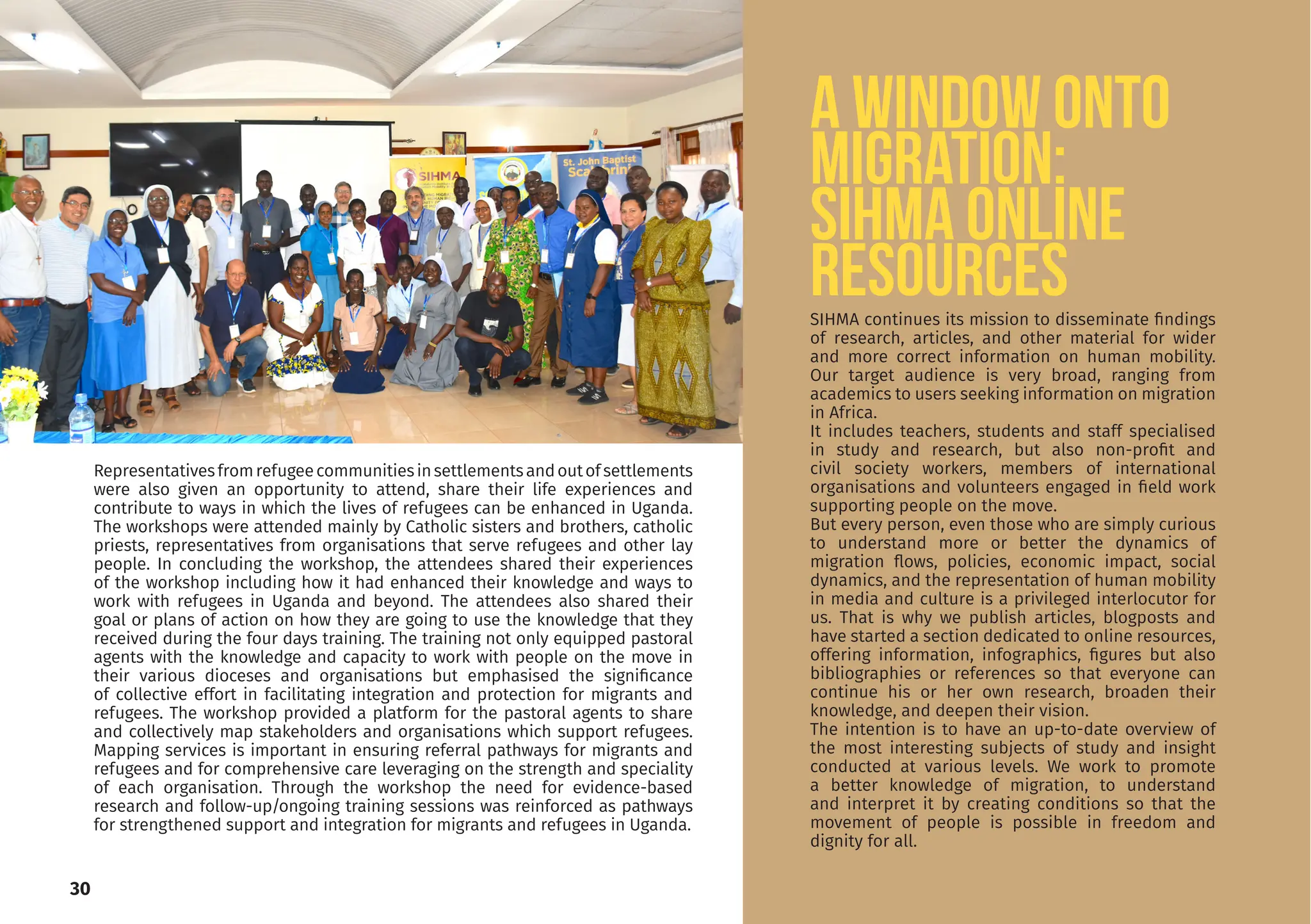 30
Representativesfromrefugeecommunitiesinsettlementsandoutofsettlements
were also given an opportunity to attend, share their life experiences and
contribute to ways in which the lives of refugees can be enhanced in Uganda.
The workshops were attended mainly by Catholic sisters and brothers, catholic
priests, representatives from organisations that serve refugees and other lay
people. In concluding the workshop, the attendees shared their experiences
of the workshop including how it had enhanced their knowledge and ways to
work with refugees in Uganda and beyond. The attendees also shared their
goal or plans of action on how they are going to use the knowledge that they
received during the four days training. The training not only equipped pastoral
agents with the knowledge and capacity to work with people on the move in
their various dioceses and organisations but emphasised the significance
of collective effort in facilitating integration and protection for migrants and
refugees. The workshop provided a platform for the pastoral agents to share
and collectively map stakeholders and organisations which support refugees.
Mapping services is important in ensuring referral pathways for migrants and
refugees and for comprehensive care leveraging on the strength and speciality
of each organisation. Through the workshop the need for evidence-based
research and follow-up/ongoing training sessions was reinforced as pathways
for strengthened support and integration for migrants and refugees in Uganda.
A window onto
migration:
SIHMA ONLINE
RESOURCES
SIHMA continues its mission to disseminate findings
of research, articles, and other material for wider
and more correct information on human mobility.
Our target audience is very broad, ranging from
academics to users seeking information on migration
in Africa.
It includes teachers, students and staff specialised
in study and research, but also non-profit and
civil society workers, members of international
organisations and volunteers engaged in field work
supporting people on the move.
But every person, even those who are simply curious
to understand more or better the dynamics of
migration flows, policies, economic impact, social
dynamics, and the representation of human mobility
in media and culture is a privileged interlocutor for
us. That is why we publish articles, blogposts and
have started a section dedicated to online resources,
offering information, infographics, figures but also
bibliographies or references so that everyone can
continue his or her own research, broaden their
knowledge, and deepen their vision.
The intention is to have an up-to-date overview of
the most interesting subjects of study and insight
conducted at various levels. We work to promote
a better knowledge of migration, to understand
and interpret it by creating conditions so that the
movement of people is possible in freedom and
dignity for all.
 