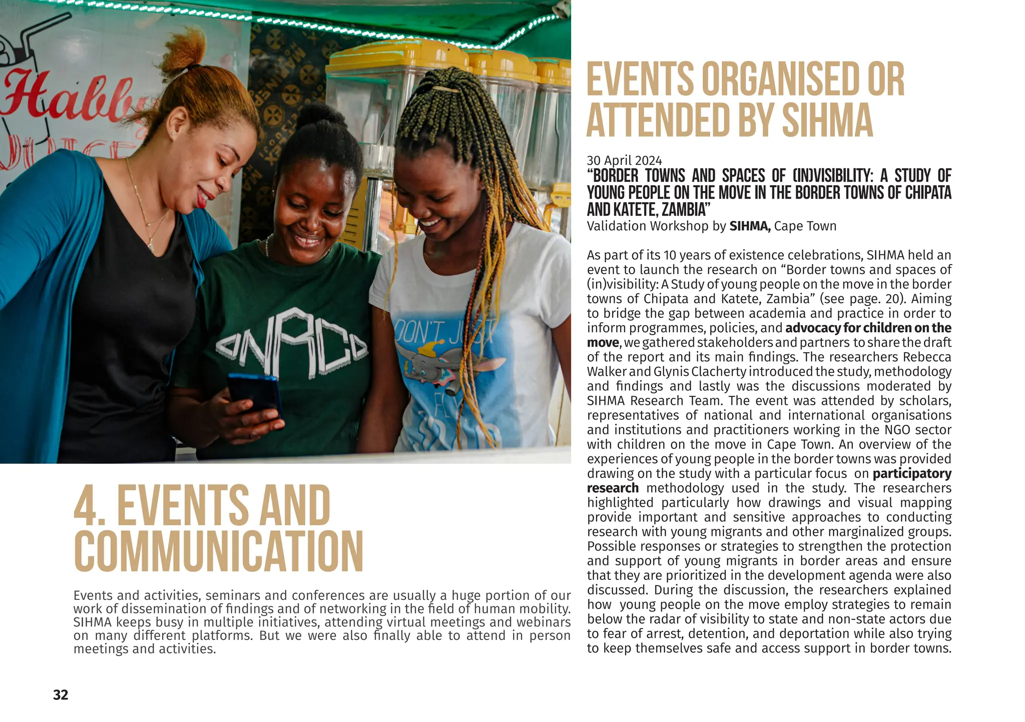 32
4. EVENTS AND
COMMUNICATION
Events and activities, seminars and conferences are usually a huge portion of our
work of dissemination of findings and of networking in the field of human mobility.
SIHMA keeps busy in multiple initiatives, attending virtual meetings and webinars
on many different platforms. But we were also finally able to attend in person
meetings and activities.
EVENTsORGANISEDOR
ATTENDEDBYSIHMA
30 April 2024
“Border towns and spaces of (in)visibility: A Study of
young people on the move in the border towns of Chipata
andKatete,Zambia”
Validation Workshop by SIHMA, Cape Town
As part of its 10 years of existence celebrations, SIHMA held an
event to launch the research on “Border towns and spaces of
(in)visibility: A Study of young people on the move in the border
towns of Chipata and Katete, Zambia” (see page. 20). Aiming
to bridge the gap between academia and practice in order to
inform programmes, policies, and advocacy for children on the
move,wegatheredstakeholdersandpartners tosharethedraft
of the report and its main findings. The researchers Rebecca
WalkerandGlynisClachertyintroducedthestudy,methodology
and findings and lastly was the discussions moderated by
SIHMA Research Team. The event was attended by scholars,
representatives of national and international organisations
and institutions and practitioners working in the NGO sector
with children on the move in Cape Town. An overview of the
experiences of young people in the border towns was provided
drawing on the study with a particular focus on participatory
research methodology used in the study. The researchers
highlighted particularly how drawings and visual mapping
provide important and sensitive approaches to conducting
research with young migrants and other marginalized groups.
Possible responses or strategies to strengthen the protection
and support of young migrants in border areas and ensure
that they are prioritized in the development agenda were also
discussed. During the discussion, the researchers explained
how young people on the move employ strategies to remain
below the radar of visibility to state and non-state actors due
to fear of arrest, detention, and deportation while also trying
to keep themselves safe and access support in border towns.
 