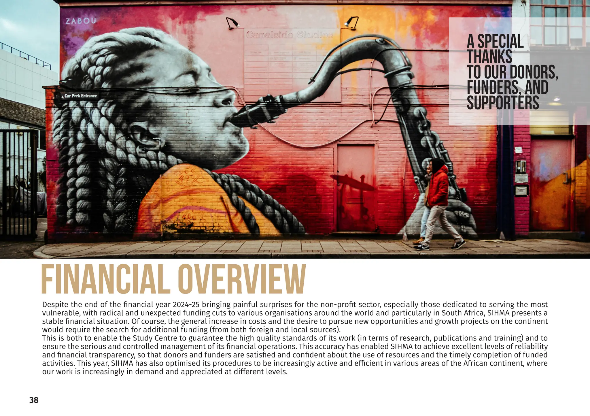 Despite the end of the financial year 2024-25 bringing painful surprises for the non-profit sector, especially those dedicated to serving the most
vulnerable, with radical and unexpected funding cuts to various organisations around the world and particularly in South Africa, SIHMA presents a
stable financial situation. Of course, the general increase in costs and the desire to pursue new opportunities and growth projects on the continent
would require the search for additional funding (from both foreign and local sources).
This is both to enable the Study Centre to guarantee the high quality standards of its work (in terms of research, publications and training) and to
ensure the serious and controlled management of its financial operations. This accuracy has enabled SIHMA to achieve excellent levels of reliability
and financial transparency, so that donors and funders are satisfied and confident about the use of resources and the timely completion of funded
activities. This year, SIHMA has also optimised its procedures to be increasingly active and efficient in various areas of the African continent, where
our work is increasingly in demand and appreciated at different levels.
a SPECIAL
THANKs
to our donors,
funders, and
supporters
FINANCIAL OVERVIEW
38
 
