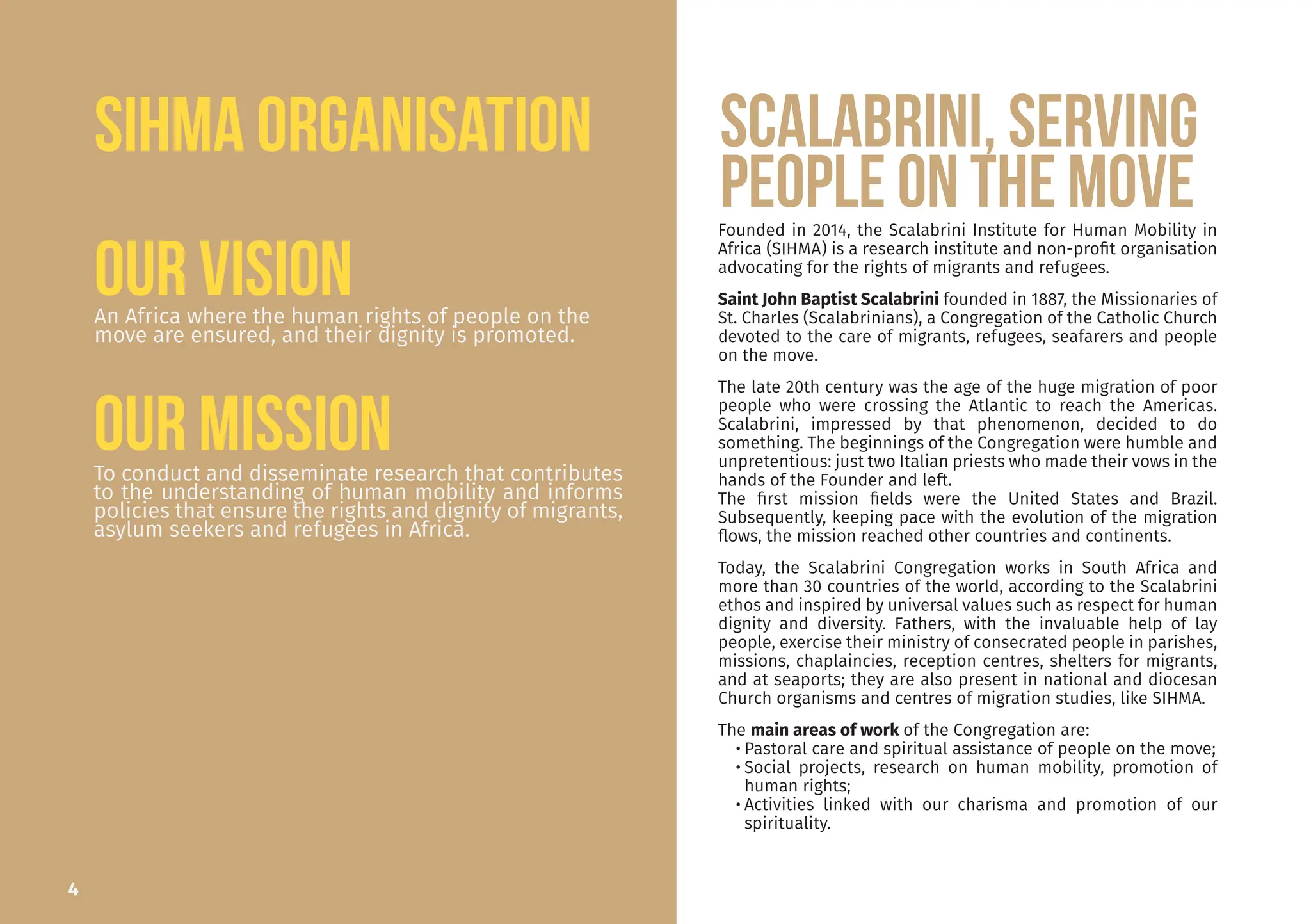 An Africa where the human rights of people on the
move are ensured, and their dignity is promoted.
To conduct and disseminate research that contributes
to the understanding of human mobility and informs
policies that ensure the rights and dignity of migrants,
asylum seekers and refugees in Africa.
Founded in 2014, the Scalabrini Institute for Human Mobility in
Africa (SIHMA) is a research institute and non-profit organisation
advocating for the rights of migrants and refugees.
Saint John Baptist Scalabrini founded in 1887, the Missionaries of
St. Charles (Scalabrinians), a Congregation of the Catholic Church
devoted to the care of migrants, refugees, seafarers and people
on the move.
The late 20th century was the age of the huge migration of poor
people who were crossing the Atlantic to reach the Americas.
Scalabrini, impressed by that phenomenon, decided to do
something. The beginnings of the Congregation were humble and
unpretentious: just two Italian priests who made their vows in the
hands of the Founder and left.
The first mission fields were the United States and Brazil.
Subsequently, keeping pace with the evolution of the migration
flows, the mission reached other countries and continents.
Today, the Scalabrini Congregation works in South Africa and
more than 30 countries of the world, according to the Scalabrini
ethos and inspired by universal values such as respect for human
dignity and diversity. Fathers, with the invaluable help of lay
people, exercise their ministry of consecrated people in parishes,
missions, chaplaincies, reception centres, shelters for migrants,
and at seaports; they are also present in national and diocesan
Church organisms and centres of migration studies, like SIHMA.
The main areas of work of the Congregation are:
• Pastoral care and spiritual assistance of people on the move;
• Social projects, research on human mobility, promotion of
human rights;
• Activities linked with our charisma and promotion of our
spirituality.
SCALABRINI, serving
people on the move
4
Our Mission
Our Vision
SIHMA ORGANISATION
 