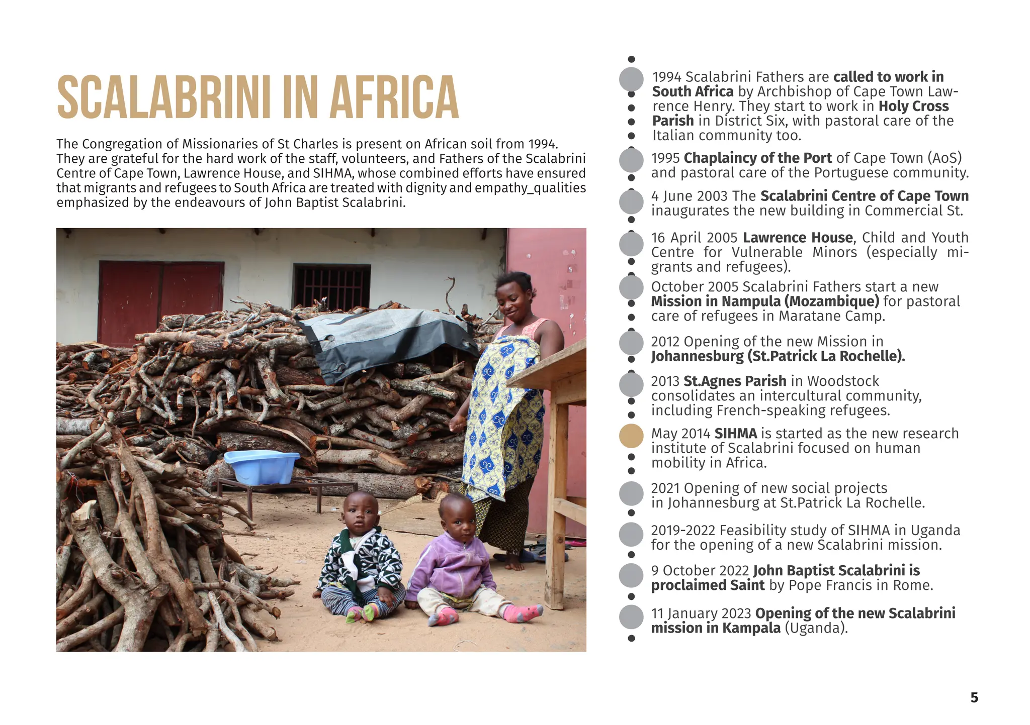 5
1994 Scalabrini Fathers are called to work in
South Africa by Archbishop of Cape Town Law-
rence Henry. They start to work in Holy Cross
Parish in District Six, with pastoral care of the
Italian community too.
2012 Opening of the new Mission in
Johannesburg (St.Patrick La Rochelle).
2013 St.Agnes Parish in Woodstock
consolidates an intercultural community,
including French-speaking refugees.
May 2014 SIHMA is started as the new research
institute of Scalabrini focused on human
mobility in Africa.
2021 Opening of new social projects
in Johannesburg at St.Patrick La Rochelle.
16 April 2005 Lawrence House, Child and Youth
Centre for Vulnerable Minors (especially mi-
grants and refugees).
1995 Chaplaincy of the Port of Cape Town (AoS)
and pastoral care of the Portuguese community.
4 June 2003 The Scalabrini Centre of Cape Town
inaugurates the new building in Commercial St.
October 2005 Scalabrini Fathers start a new
Mission in Nampula (Mozambique) for pastoral
care of refugees in Maratane Camp.
The Congregation of Missionaries of St Charles is present on African soil from 1994.
They are grateful for the hard work of the staff, volunteers, and Fathers of the Scalabrini
Centre of Cape Town, Lawrence House, and SIHMA, whose combined efforts have ensured
that migrants and refugees to South Africa are treated with dignity and empathy_qualities
emphasized by the endeavours of John Baptist Scalabrini.
2019-2022 Feasibility study of SIHMA in Uganda
for the opening of a new Scalabrini mission.
9 October 2022 John Baptist Scalabrini is
proclaimed Saint by Pope Francis in Rome.
11 January 2023 Opening of the new Scalabrini
mission in Kampala (Uganda).
SCALABRINI IN AFRICA
 