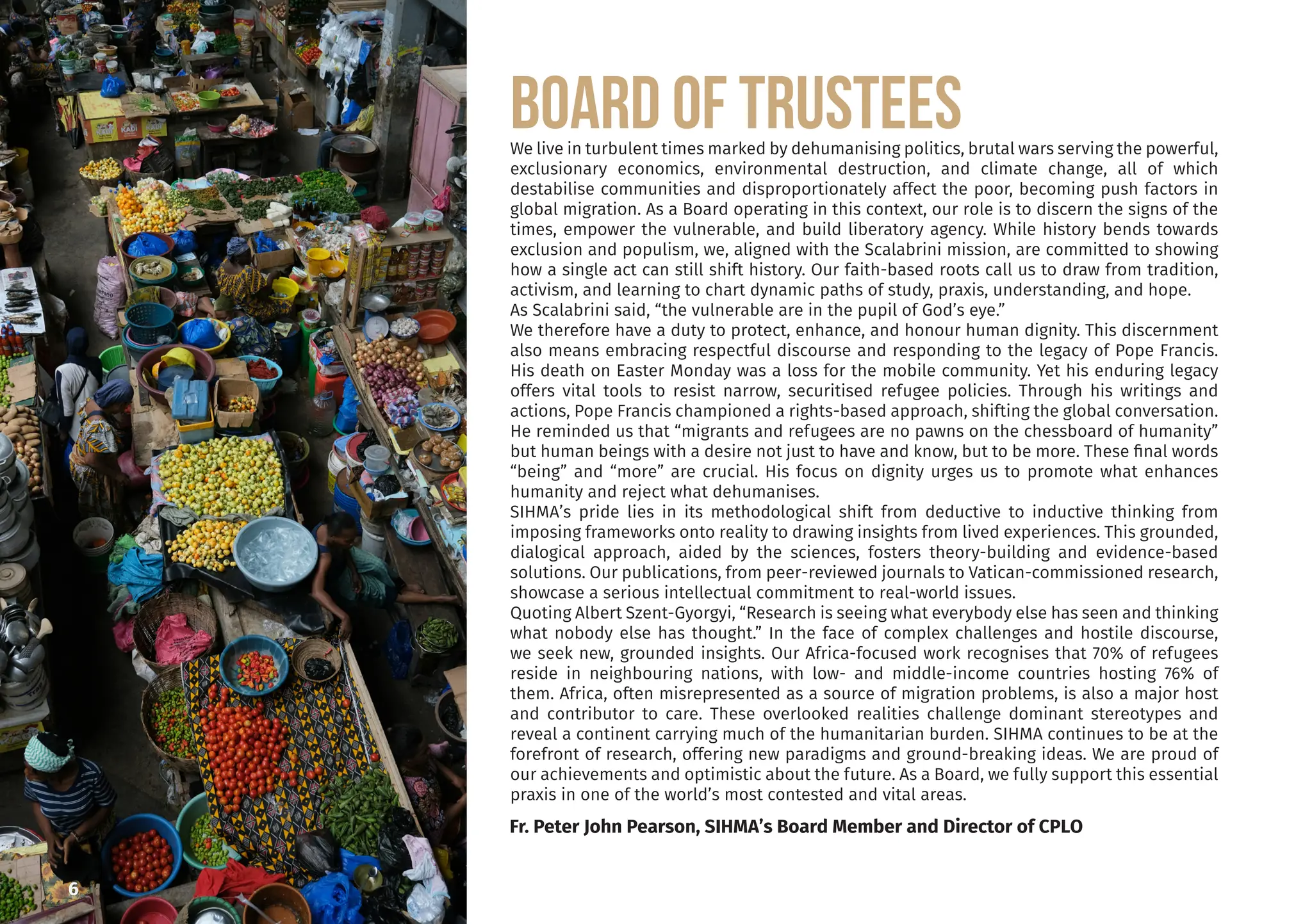 Board of TRUSTEES
We live in turbulent times marked by dehumanising politics, brutal wars serving the powerful,
exclusionary economics, environmental destruction, and climate change, all of which
destabilise communities and disproportionately affect the poor, becoming push factors in
global migration. As a Board operating in this context, our role is to discern the signs of the
times, empower the vulnerable, and build liberatory agency. While history bends towards
exclusion and populism, we, aligned with the Scalabrini mission, are committed to showing
how a single act can still shift history. Our faith-based roots call us to draw from tradition,
activism, and learning to chart dynamic paths of study, praxis, understanding, and hope.
As Scalabrini said, “the vulnerable are in the pupil of God’s eye.”
We therefore have a duty to protect, enhance, and honour human dignity. This discernment
also means embracing respectful discourse and responding to the legacy of Pope Francis.
His death on Easter Monday was a loss for the mobile community. Yet his enduring legacy
offers vital tools to resist narrow, securitised refugee policies. Through his writings and
actions, Pope Francis championed a rights-based approach, shifting the global conversation.
He reminded us that “migrants and refugees are no pawns on the chessboard of humanity”
but human beings with a desire not just to have and know, but to be more. These final words
“being” and “more” are crucial. His focus on dignity urges us to promote what enhances
humanity and reject what dehumanises.
SIHMA’s pride lies in its methodological shift from deductive to inductive thinking from
imposing frameworks onto reality to drawing insights from lived experiences. This grounded,
dialogical approach, aided by the sciences, fosters theory-building and evidence-based
solutions. Our publications, from peer-reviewed journals to Vatican-commissioned research,
showcase a serious intellectual commitment to real-world issues.
Quoting Albert Szent-Gyorgyi, “Research is seeing what everybody else has seen and thinking
what nobody else has thought.” In the face of complex challenges and hostile discourse,
we seek new, grounded insights. Our Africa-focused work recognises that 70% of refugees
reside in neighbouring nations, with low- and middle-income countries hosting 76% of
them. Africa, often misrepresented as a source of migration problems, is also a major host
and contributor to care. These overlooked realities challenge dominant stereotypes and
reveal a continent carrying much of the humanitarian burden. SIHMA continues to be at the
forefront of research, offering new paradigms and ground-breaking ideas. We are proud of
our achievements and optimistic about the future. As a Board, we fully support this essential
praxis in one of the world’s most contested and vital areas.
Fr. Peter John Pearson, SIHMA’s Board Member and Director of CPLO
6
 