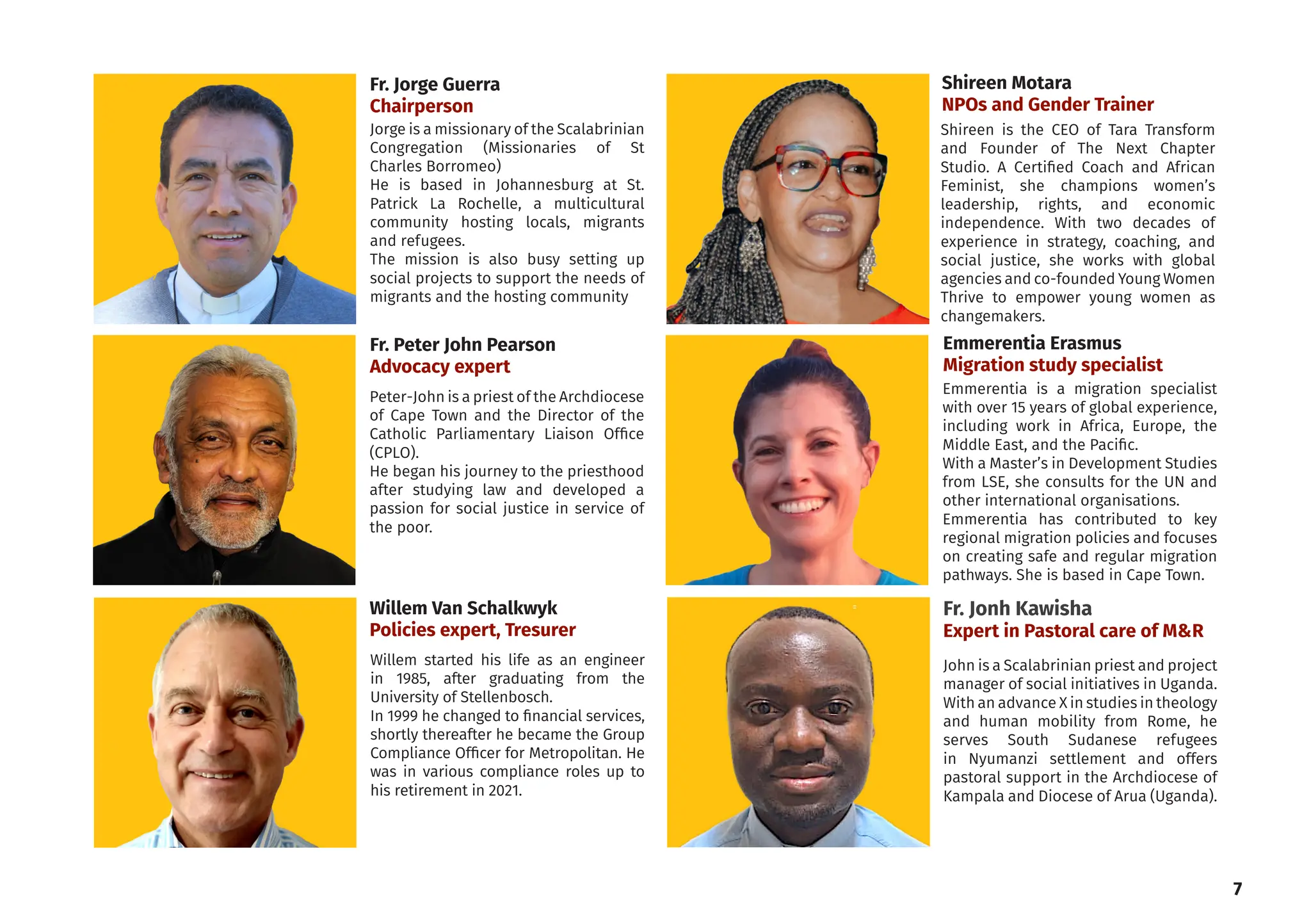 Peter-John is a priest of the Archdiocese
of Cape Town and the Director of the
Catholic Parliamentary Liaison Office
(CPLO).
He began his journey to the priesthood
after studying law and developed a
passion for social justice in service of
the poor.
Shireen is the CEO of Tara Transform
and Founder of The Next Chapter
Studio. A Certified Coach and African
Feminist, she champions women’s
leadership, rights, and economic
independence. With two decades of
experience in strategy, coaching, and
social justice, she works with global
agencies and co-founded Young Women
Thrive to empower young women as
changemakers.
Willem started his life as an engineer
in 1985, after graduating from the
University of Stellenbosch.
In 1999 he changed to financial services,
shortly thereafter he became the Group
Compliance Officer for Metropolitan. He
was in various compliance roles up to
his retirement in 2021.
Jorge is a missionary of the Scalabrinian
Congregation (Missionaries of St
Charles Borromeo)
He is based in Johannesburg at St.
Patrick La Rochelle, a multicultural
community hosting locals, migrants
and refugees.
The mission is also busy setting up
social projects to support the needs of
migrants and the hosting community
Fr. Peter John Pearson
Advocacy expert
Willem Van Schalkwyk
Policies expert, Tresurer
7
Shireen Motara
NPOs and Gender Trainer
Fr. Jorge Guerra
Chairperson
Fr. Jonh Kawisha
Expert in Pastoral care of M&R
John is a Scalabrinian priest and project
manager of social initiatives in Uganda.
With an advance X in studies in theology
and human mobility from Rome, he
serves South Sudanese refugees
in Nyumanzi settlement and offers
pastoral support in the Archdiocese of
Kampala and Diocese of Arua (Uganda).
Emmerentia Erasmus
Migration study specialist
Emmerentia is a migration specialist
with over 15 years of global experience,
including work in Africa, Europe, the
Middle East, and the Pacific.
With a Master’s in Development Studies
from LSE, she consults for the UN and
other international organisations.
Emmerentia has contributed to key
regional migration policies and focuses
on creating safe and regular migration
pathways. She is based in Cape Town.
 