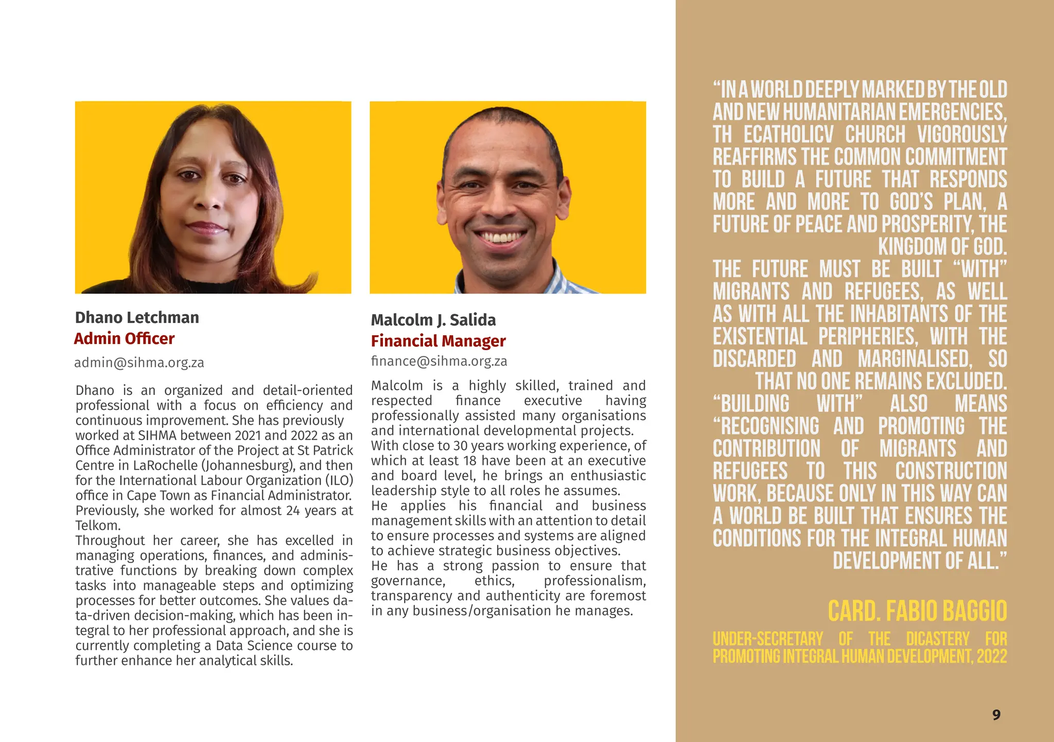 Dhano Letchman
Admin Officer
admin@sihma.org.za
Malcolm J. Salida
Financial Manager
finance@sihma.org.za
Malcolm is a highly skilled, trained and
respected finance executive having
professionally assisted many organisations
and international developmental projects.
With close to 30 years working experience, of
which at least 18 have been at an executive
and board level, he brings an enthusiastic
leadership style to all roles he assumes.
He applies his financial and business
management skills with an attention to detail
to ensure processes and systems are aligned
to achieve strategic business objectives.
He has a strong passion to ensure that
governance, ethics, professionalism,
transparency and authenticity are foremost
in any business/organisation he manages.
Dhano is an organized and detail-oriented
professional with a focus on efficiency and
continuous improvement. She has previously
worked at SIHMA between 2021 and 2022 as an
Office Administrator of the Project at St Patrick
Centre in LaRochelle (Johannesburg), and then
for the International Labour Organization (ILO)
office in Cape Town as Financial Administrator.
Previously, she worked for almost 24 years at
Telkom.
Throughout her career, she has excelled in
managing operations, finances, and adminis-
trative functions by breaking down complex
tasks into manageable steps and optimizing
processes for better outcomes. She values da-
ta-driven decision-making, which has been in-
tegral to her professional approach, and she is
currently completing a Data Science course to
further enhance her analytical skills.
“Inaworlddeeplymarkedbytheold
andnewhumanitarianemergencies,
TH ECATHOLICV CHURCH vigorously
reaffirms the common commitment
to build a future that responds
more and more to God’s plan, a
future of peace and prosperity, the
Kingdom of God.
the future must be built “with”
migrants and refugees, as well
as with all the inhabitants of the
existential peripheries, with the
discarded and marginalised, so
that no one remains excluded.
“Building with” also means
“recognising and promoting the
contribution of migrants and
refugees to this construction
work, because only in this way can
a world be built that ensures the
conditions for the integral human
development of all.”
CArd. FABIO BAGGIO
under-secretary of the Dicastery for
PromotingIntegralHumanDevelopment,2022
9
 