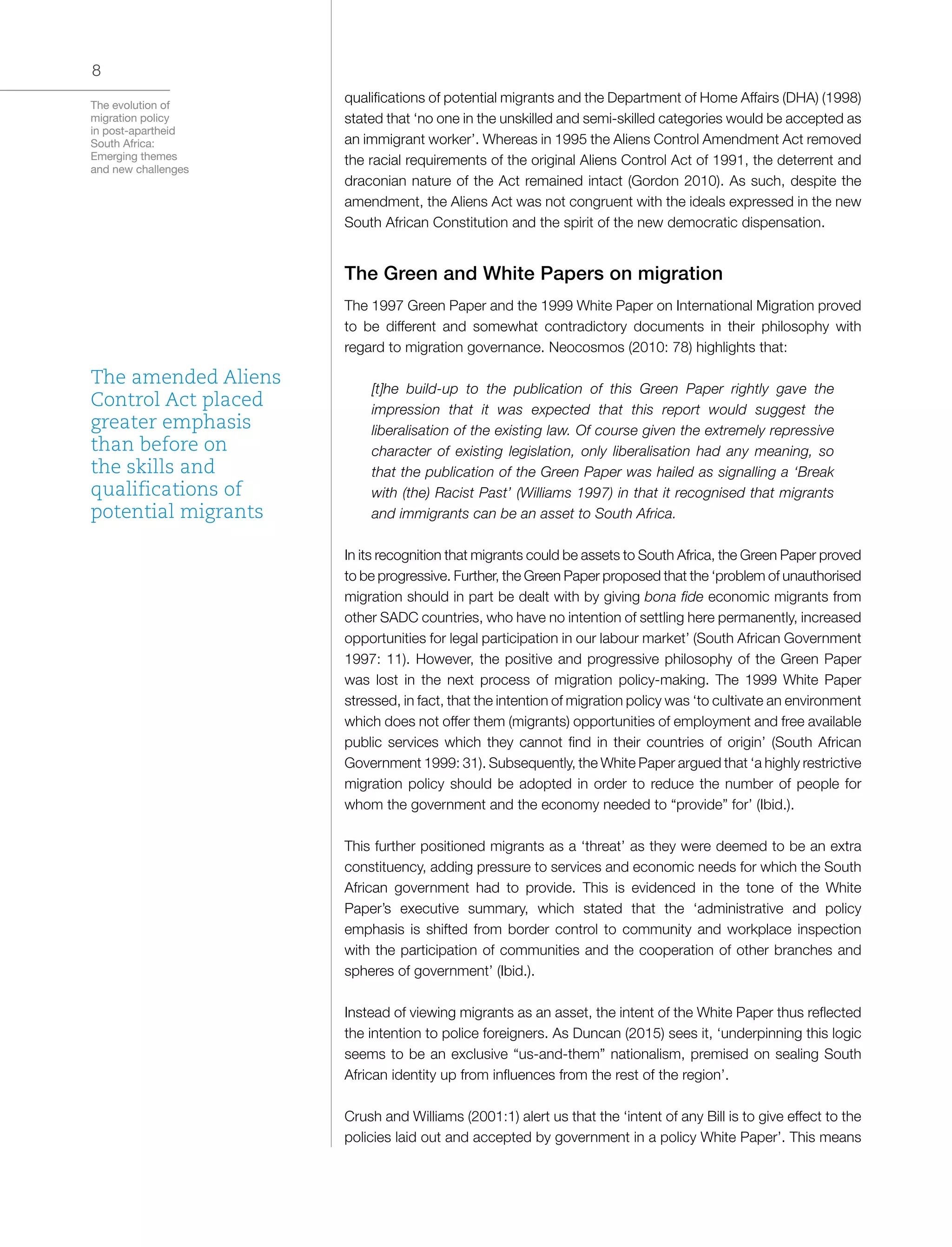 The evolution of
migration policy
in post-apartheid
South Africa:
Emerging themes
and new challenges
8
qualifications of potential migrants and the Department of Home Affairs (DHA) (1998)
stated that ‘no one in the unskilled and semi-skilled categories would be accepted as
an immigrant worker’. Whereas in 1995 the Aliens Control Amendment Act removed
the racial requirements of the original Aliens Control Act of 1991, the deterrent and
draconian nature of the Act remained intact (Gordon 2010). As such, despite the
amendment, the Aliens Act was not congruent with the ideals expressed in the new
South African Constitution and the spirit of the new democratic dispensation.
The Green and White Papers on migration
The 1997 Green Paper and the 1999 White Paper on International Migration proved
to be different and somewhat contradictory documents in their philosophy with
regard to migration governance. Neocosmos (2010: 78) highlights that:
[t]he build-up to the publication of this Green Paper rightly gave the
impression that it was expected that this report would suggest the
liberalisation of the existing law. Of course given the extremely repressive
character of existing legislation, only liberalisation had any meaning, so
that the publication of the Green Paper was hailed as signalling a ‘Break
with (the) Racist Past’ (Williams 1997) in that it recognised that migrants
and immigrants can be an asset to South Africa.
In its recognition that migrants could be assets to South Africa, the Green Paper proved
to be progressive. Further, the Green Paper proposed that the ‘problem of unauthorised
migration should in part be dealt with by giving bona fide economic migrants from
other SADC countries, who have no intention of settling here permanently, increased
opportunities for legal participation in our labour market’ (South African Government
1997: 11). However, the positive and progressive philosophy of the Green Paper
was lost in the next process of migration policy-making. The 1999 White Paper
stressed, in fact, that the intention of migration policy was ‘to cultivate an environment
which does not offer them (migrants) opportunities of employment and free available
public services which they cannot find in their countries of origin’ (South African
Government 1999: 31). Subsequently, the White Paper argued that ‘a highly restrictive
migration policy should be adopted in order to reduce the number of people for
whom the government and the economy needed to “provide” for’ (Ibid.).
This further positioned migrants as a ‘threat’ as they were deemed to be an extra
constituency, adding pressure to services and economic needs for which the South
African government had to provide. This is evidenced in the tone of the White
Paper’s executive summary, which stated that the ‘administrative and policy
emphasis is shifted from border control to community and workplace inspection
with the participation of communities and the cooperation of other branches and
spheres of government’ (Ibid.).
Instead of viewing migrants as an asset, the intent of the White Paper thus reflected
the intention to police foreigners. As Duncan (2015) sees it, ‘underpinning this logic
seems to be an exclusive “us-and-them” nationalism, premised on sealing South
African identity up from influences from the rest of the region’.
Crush and Williams (2001:1) alert us that the ‘intent of any Bill is to give effect to the
policies laid out and accepted by government in a policy White Paper’. This means
The amended Aliens
Control Act placed
greater emphasis
than before on
the skills and
qualifications of
potential migrants
 