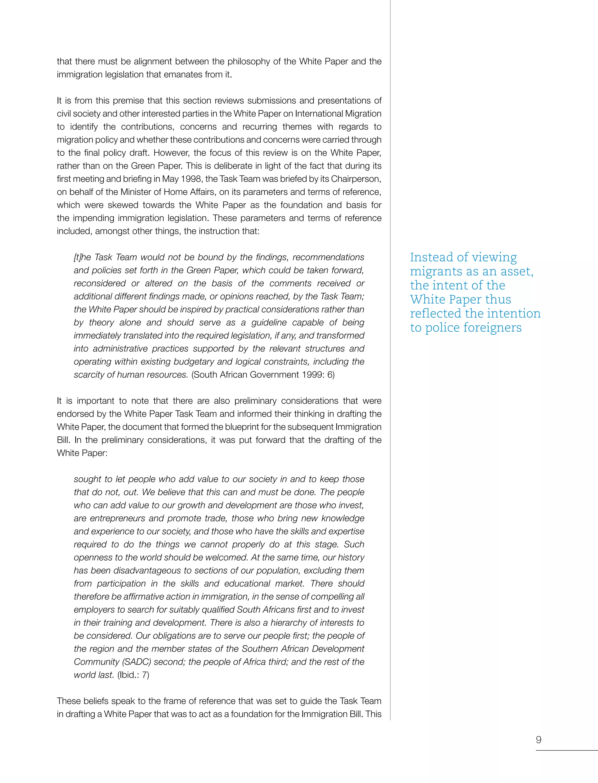 9
that there must be alignment between the philosophy of the White Paper and the
immigration legislation that emanates from it.
It is from this premise that this section reviews submissions and presentations of
civil society and other interested parties in the White Paper on International Migration
to identify the contributions, concerns and recurring themes with regards to
migration policy and whether these contributions and concerns were carried through
to the final policy draft. However, the focus of this review is on the White Paper,
rather than on the Green Paper. This is deliberate in light of the fact that during its
first meeting and briefing in May 1998, the Task Team was briefed by its Chairperson,
on behalf of the Minister of Home Affairs, on its parameters and terms of reference,
which were skewed towards the White Paper as the foundation and basis for
the impending immigration legislation. These parameters and terms of reference
included, amongst other things, the instruction that:
[t]he Task Team would not be bound by the findings, recommendations
and policies set forth in the Green Paper, which could be taken forward,
reconsidered or altered on the basis of the comments received or
additional different findings made, or opinions reached, by the Task Team;
the White Paper should be inspired by practical considerations rather than
by theory alone and should serve as a guideline capable of being
immediately translated into the required legislation, if any, and transformed
into administrative practices supported by the relevant structures and
operating within existing budgetary and logical constraints, including the
scarcity of human resources. (South African Government 1999: 6)
It is important to note that there are also preliminary considerations that were
endorsed by the White Paper Task Team and informed their thinking in drafting the
White Paper, the document that formed the blueprint for the subsequent Immigration
Bill. In the preliminary considerations, it was put forward that the drafting of the
White Paper:
sought to let people who add value to our society in and to keep those
that do not, out. We believe that this can and must be done. The people
who can add value to our growth and development are those who invest,
are entrepreneurs and promote trade, those who bring new knowledge
and experience to our society, and those who have the skills and expertise
required to do the things we cannot properly do at this stage. Such
openness to the world should be welcomed. At the same time, our history
has been disadvantageous to sections of our population, excluding them
from participation in the skills and educational market. There should
therefore be affirmative action in immigration, in the sense of compelling all
employers to search for suitably qualified South Africans first and to invest
in their training and development. There is also a hierarchy of interests to
be considered. Our obligations are to serve our people first; the people of
the region and the member states of the Southern African Development
Community (SADC) second; the people of Africa third; and the rest of the
world last. (Ibid.: 7)
These beliefs speak to the frame of reference that was set to guide the Task Team
in drafting a White Paper that was to act as a foundation for the Immigration Bill. This
Instead of viewing
migrants as an asset,
the intent of the
White Paper thus
reflected the intention
to police foreigners
 