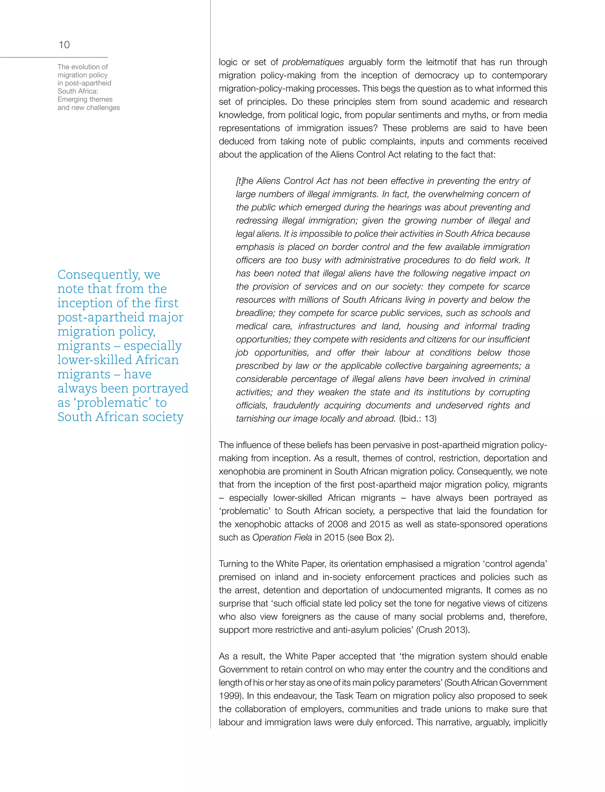 The evolution of
migration policy
in post-apartheid
South Africa:
Emerging themes
and new challenges
10
logic or set of problematiques arguably form the leitmotif that has run through
migration policy-making from the inception of democracy up to contemporary
migration-policy-making processes. This begs the question as to what informed this
set of principles. Do these principles stem from sound academic and research
knowledge, from political logic, from popular sentiments and myths, or from media
representations of immigration issues? These problems are said to have been
deduced from taking note of public complaints, inputs and comments received
about the application of the Aliens Control Act relating to the fact that:
[t]he Aliens Control Act has not been effective in preventing the entry of
large numbers of illegal immigrants. In fact, the overwhelming concern of
the public which emerged during the hearings was about preventing and
redressing illegal immigration; given the growing number of illegal and
legal aliens. It is impossible to police their activities in South Africa because
emphasis is placed on border control and the few available immigration
officers are too busy with administrative procedures to do field work. It
has been noted that illegal aliens have the following negative impact on
the provision of services and on our society: they compete for scarce
resources with millions of South Africans living in poverty and below the
breadline; they compete for scarce public services, such as schools and
medical care, infrastructures and land, housing and informal trading
opportunities; they compete with residents and citizens for our insufficient
job opportunities, and offer their labour at conditions below those
prescribed by law or the applicable collective bargaining agreements; a
considerable percentage of illegal aliens have been involved in criminal
activities; and they weaken the state and its institutions by corrupting
officials, fraudulently acquiring documents and undeserved rights and
tarnishing our image locally and abroad. (Ibid.: 13)
The influence of these beliefs has been pervasive in post-apartheid migration policy-
making from inception. As a result, themes of control, restriction, deportation and
xenophobia are prominent in South African migration policy. Consequently, we note
that from the inception of the first post-apartheid major migration policy, migrants
– especially lower-skilled African migrants – have always been portrayed as
‘problematic’ to South African society, a perspective that laid the foundation for
the xenophobic attacks of 2008 and 2015 as well as state-sponsored operations
such as Operation Fiela in 2015 (see Box 2).
Turning to the White Paper, its orientation emphasised a migration ‘control agenda’
premised on inland and in-society enforcement practices and policies such as
the arrest, detention and deportation of undocumented migrants. It comes as no
surprise that ‘such official state led policy set the tone for negative views of citizens
who also view foreigners as the cause of many social problems and, therefore,
support more restrictive and anti-asylum policies’ (Crush 2013).
As a result, the White Paper accepted that ‘the migration system should enable
Government to retain control on who may enter the country and the conditions and
length of his or her stay as one of its main policy parameters’ (South African Government
1999). In this endeavour, the Task Team on migration policy also proposed to seek
the collaboration of employers, communities and trade unions to make sure that
labour and immigration laws were duly enforced. This narrative, arguably, implicitly
Consequently, we
note that from the
inception of the first
post-apartheid major
migration policy,
migrants – especially
lower-skilled African
migrants – have
always been portrayed
as ‘problematic’ to
South African society
 