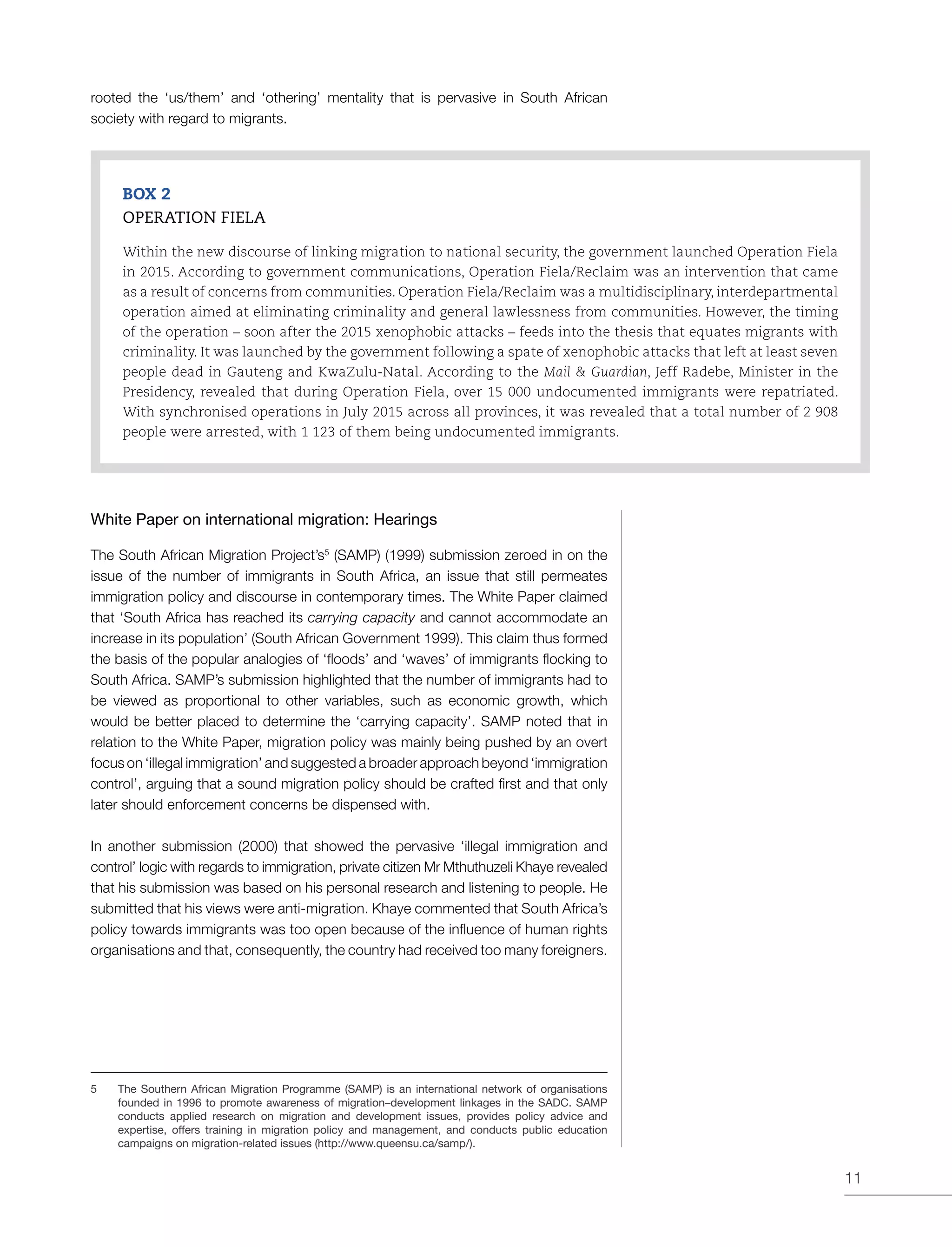 11
rooted the ‘us/them’ and ‘othering’ mentality that is pervasive in South African
society with regard to migrants.
BOX 2
OPERATION FIELA
Within the new discourse of linking migration to national security, the government launched Operation Fiela
in 2015. According to government communications, Operation Fiela/Reclaim was an intervention that came
as a result of concerns from communities. Operation Fiela/Reclaim was a multidisciplinary, interdepartmental
operation aimed at eliminating criminality and general lawlessness from communities. However, the timing
of the operation – soon after the 2015 xenophobic attacks – feeds into the thesis that equates migrants with
criminality. It was launched by the government following a spate of xenophobic attacks that left at least seven
people dead in Gauteng and KwaZulu-Natal. According to the Mail & Guardian, Jeff Radebe, Minister in the
Presidency, revealed that during Operation Fiela, over 15 000 undocumented immigrants were repatriated.
With synchronised operations in July 2015 across all provinces, it was revealed that a total number of 2 908
people were arrested, with 1 123 of them being undocumented immigrants.
White Paper on international migration: Hearings
The South African Migration Project’s5
(SAMP) (1999) submission zeroed in on the
issue of the number of immigrants in South Africa, an issue that still permeates
immigration policy and discourse in contemporary times. The White Paper claimed
that ‘South Africa has reached its carrying capacity and cannot accommodate an
increase in its population’ (South African Government 1999). This claim thus formed
the basis of the popular analogies of ‘floods’ and ‘waves’ of immigrants flocking to
South Africa. SAMP’s submission highlighted that the number of immigrants had to
be viewed as proportional to other variables, such as economic growth, which
would be better placed to determine the ‘carrying capacity’. SAMP noted that in
relation to the White Paper, migration policy was mainly being pushed by an overt
focus on ‘illegal immigration’ and suggested a broader approach beyond ‘immigration
control’, arguing that a sound migration policy should be crafted first and that only
later should enforcement concerns be dispensed with.
In another submission (2000) that showed the pervasive ‘illegal immigration and
control’ logic with regards to immigration, private citizen Mr Mthuthuzeli Khaye revealed
that his submission was based on his personal research and listening to people. He
submitted that his views were anti-migration. Khaye commented that South Africa’s
policy towards immigrants was too open because of the influence of human rights
organisations and that, consequently, the country had received too many foreigners.
5	 The Southern African Migration Programme (SAMP) is an international network of organisations
founded in 1996 to promote awareness of migration–development linkages in the SADC. SAMP
conducts applied research on migration and development issues, provides policy advice and
expertise, offers training in migration policy and management, and conducts public education
campaigns on migration-related issues (http://www.queensu.ca/samp/).
 