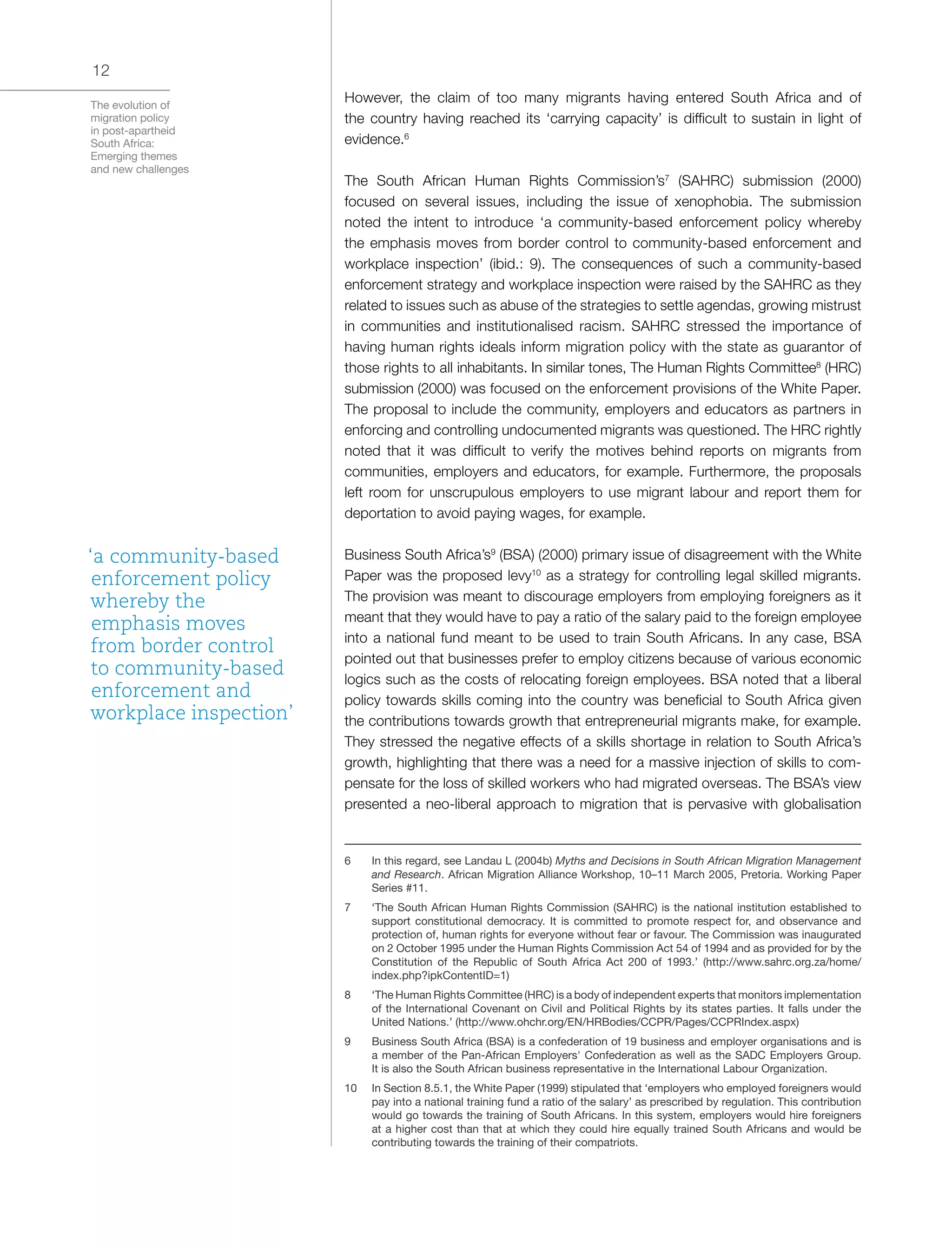 The evolution of
migration policy
in post-apartheid
South Africa:
Emerging themes
and new challenges
12
However, the claim of too many migrants having entered South Africa and of
the country having reached its ‘carrying capacity’ is difficult to sustain in light of
evidence.6
The South African Human Rights Commission’s7
(SAHRC) submission (2000)
focused on several issues, including the issue of xenophobia. The submission
noted the intent to introduce ‘a community-based enforcement policy whereby
the emphasis moves from border control to community-based enforcement and
workplace inspection’ (ibid.: 9). The consequences of such a community-based
enforcement strategy and workplace inspection were raised by the SAHRC as they
related to issues such as abuse of the strategies to settle agendas, growing mistrust
in communities and institutionalised racism. SAHRC stressed the importance of
having human rights ideals inform migration policy with the state as guarantor of
those rights to all inhabitants. In similar tones, The Human Rights Committee8
(HRC)
submission (2000) was focused on the enforcement provisions of the White Paper.
The proposal to include the community, employers and educators as partners in
enforcing and controlling undocumented migrants was questioned. The HRC rightly
noted that it was difficult to verify the motives behind reports on migrants from
communities, employers and educators, for example. Furthermore, the proposals
left room for unscrupulous employers to use migrant labour and report them for
deportation to avoid paying wages, for example.
Business South Africa’s9
(BSA) (2000) primary issue of disagreement with the White
Paper was the proposed levy10
as a strategy for controlling legal skilled migrants.
The provision was meant to discourage employers from employing foreigners as it
meant that they would have to pay a ratio of the salary paid to the foreign employee
into a national fund meant to be used to train South Africans. In any case, BSA
pointed out that businesses prefer to employ citizens because of various economic
logics such as the costs of relocating foreign employees. BSA noted that a liberal
policy towards skills coming into the country was beneficial to South Africa given
the contributions towards growth that entrepreneurial migrants make, for example.
They stressed the negative effects of a skills shortage in relation to South Africa’s
growth, highlighting that there was a need for a massive injection of skills to com-
pensate for the loss of skilled workers who had migrated overseas. The BSA’s view
presented a neo-liberal approach to migration that is pervasive with globalisation
6	 In this regard, see Landau L (2004b) Myths and Decisions in South African Migration Management
and Research. African Migration Alliance Workshop, 10–11 March 2005, Pretoria. Working Paper
Series #11.
7	 ‘The South African Human Rights Commission (SAHRC) is the national institution established to
support constitutional democracy. It is committed to promote respect for, and observance and
protection of, human rights for everyone without fear or favour. The Commission was inaugurated
on 2 October 1995 under the Human Rights Commission Act 54 of 1994 and as provided for by the
Constitution of the Republic of South Africa Act 200 of 1993.’ (http://www.sahrc.org.za/home/
index.php?ipkContentID=1)
8	 ‘The Human Rights Committee (HRC) is a body of independent experts that monitors implementation
of the International Covenant on Civil and Political Rights by its states parties. It falls under the
United Nations.’ (http://www.ohchr.org/EN/HRBodies/CCPR/Pages/CCPRIndex.aspx)
9	 Business South Africa (BSA) is a confederation of 19 business and employer organisations and is
a member of the Pan-African Employers' Confederation as well as the SADC Employers Group.
It is also the South African business representative in the International Labour Organization.
10	 In Section 8.5.1, the White Paper (1999) stipulated that ‘employers who employed foreigners would
pay into a national training fund a ratio of the salary’ as prescribed by regulation. This contribution
would go towards the training of South Africans. In this system, employers would hire foreigners
at a higher cost than that at which they could hire equally trained South Africans and would be
contributing towards the training of their compatriots.
‘a community-based
enforcement policy
whereby the
emphasis moves
from border control
to community-based
enforcement and
workplace inspection’
 