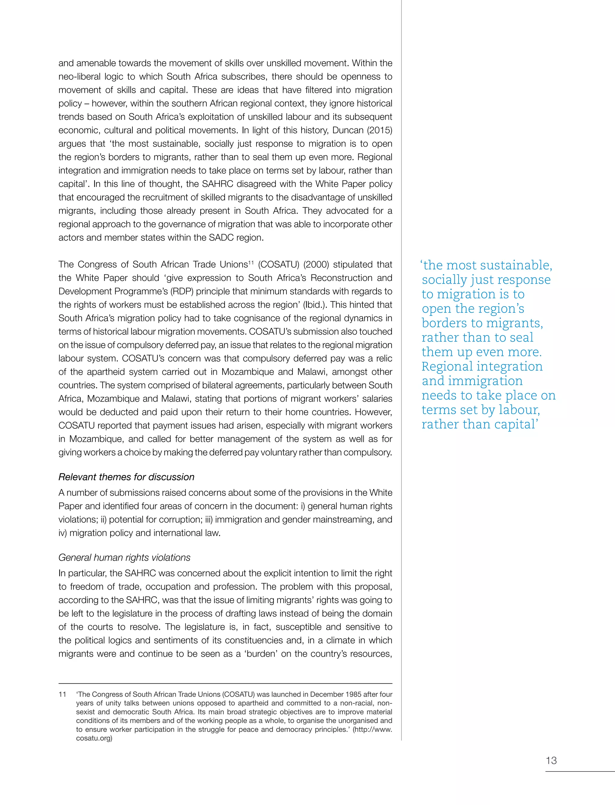 13
and amenable towards the movement of skills over unskilled movement. Within the
neo-liberal logic to which South Africa subscribes, there should be openness to
movement of skills and capital. These are ideas that have filtered into migration
policy – however, within the southern African regional context, they ignore historical
trends based on South Africa’s exploitation of unskilled labour and its subsequent
economic, cultural and political movements. In light of this history, Duncan (2015)
argues that ‘the most sustainable, socially just response to migration is to open
the region’s borders to migrants, rather than to seal them up even more. Regional
integration and immigration needs to take place on terms set by labour, rather than
capital’. In this line of thought, the SAHRC disagreed with the White Paper policy
that encouraged the recruitment of skilled migrants to the disadvantage of unskilled
migrants, including those already present in South Africa. They advocated for a
regional approach to the governance of migration that was able to incorporate other
actors and member states within the SADC region.
The Congress of South African Trade Unions11
(COSATU) (2000) stipulated that
the White Paper should ‘give expression to South Africa’s Reconstruction and
Development Programme’s (RDP) principle that minimum standards with regards to
the rights of workers must be established across the region’ (Ibid.). This hinted that
South Africa’s migration policy had to take cognisance of the regional dynamics in
terms of historical labour migration movements. COSATU’s submission also touched
on the issue of compulsory deferred pay, an issue that relates to the regional migration
labour system. COSATU’s concern was that compulsory deferred pay was a relic
of the apartheid system carried out in Mozambique and Malawi, amongst other
countries. The system comprised of bilateral agreements, particularly between South
Africa, Mozambique and Malawi, stating that portions of migrant workers’ salaries
would be deducted and paid upon their return to their home countries. However,
COSATU reported that payment issues had arisen, especially with migrant workers
in Mozambique, and called for better management of the system as well as for
giving workers a choice by making the deferred pay voluntary rather than compulsory.
Relevant themes for discussion
A number of submissions raised concerns about some of the provisions in the White
Paper and identified four areas of concern in the document: i) general human rights
violations; ii) potential for corruption; iii) immigration and gender mainstreaming, and
iv) migration policy and international law.
General human rights violations
In particular, the SAHRC was concerned about the explicit intention to limit the right
to freedom of trade, occupation and profession. The problem with this proposal,
according to the SAHRC, was that the issue of limiting migrants’ rights was going to
be left to the legislature in the process of drafting laws instead of being the domain
of the courts to resolve. The legislature is, in fact, susceptible and sensitive to
the political logics and sentiments of its constituencies and, in a climate in which
migrants were and continue to be seen as a ‘burden’ on the country’s resources,
11	 ‘The Congress of South African Trade Unions (COSATU) was launched in December 1985 after four
years of unity talks between unions opposed to apartheid and committed to a non-racial, non-
sexist and democratic South Africa. Its main broad strategic objectives are to improve material
conditions of its members and of the working people as a whole, to organise the unorganised and
to ensure worker participation in the struggle for peace and democracy principles.’ (http://www.
cosatu.org)
‘the most sustainable,
socially just response
to migration is to
open the region’s
borders to migrants,
rather than to seal
them up even more.
Regional integration
and immigration
needs to take place on
terms set by labour,
rather than capital’
 