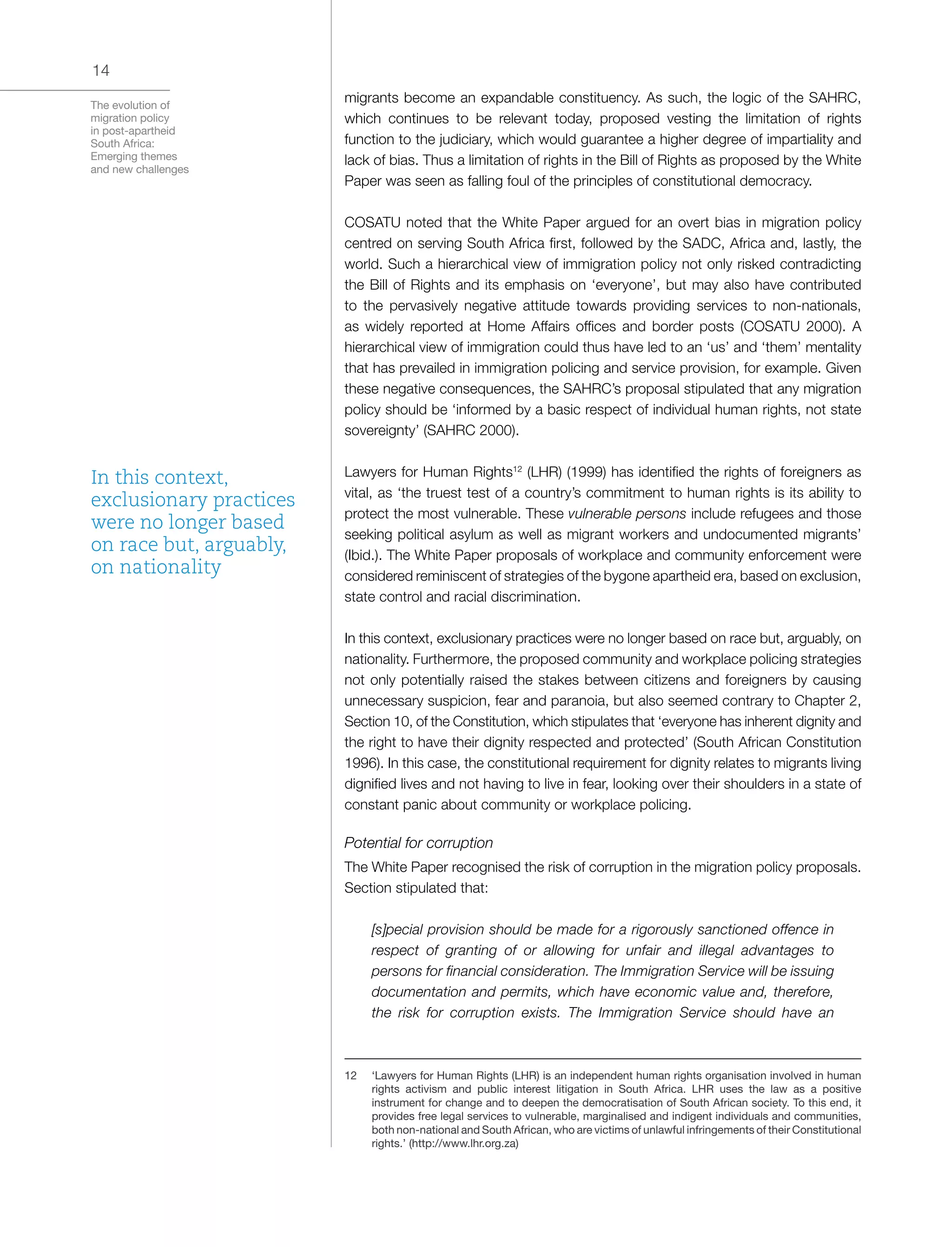 The evolution of
migration policy
in post-apartheid
South Africa:
Emerging themes
and new challenges
14
migrants become an expandable constituency. As such, the logic of the SAHRC,
which continues to be relevant today, proposed vesting the limitation of rights
function to the judiciary, which would guarantee a higher degree of impartiality and
lack of bias. Thus a limitation of rights in the Bill of Rights as proposed by the White
Paper was seen as falling foul of the principles of constitutional democracy.
COSATU noted that the White Paper argued for an overt bias in migration policy
centred on serving South Africa first, followed by the SADC, Africa and, lastly, the
world. Such a hierarchical view of immigration policy not only risked contradicting
the Bill of Rights and its emphasis on ‘everyone’, but may also have contributed
to the pervasively negative attitude towards providing services to non-nationals,
as widely reported at Home Affairs offices and border posts (COSATU 2000). A
hierarchical view of immigration could thus have led to an ‘us’ and ‘them’ mentality
that has prevailed in immigration policing and service provision, for example. Given
these negative consequences, the SAHRC’s proposal stipulated that any migration
policy should be ‘informed by a basic respect of individual human rights, not state
sovereignty’ (SAHRC 2000).
Lawyers for Human Rights12
(LHR) (1999) has identified the rights of foreigners as
vital, as ‘the truest test of a country’s commitment to human rights is its ability to
protect the most vulnerable. These vulnerable persons include refugees and those
seeking political asylum as well as migrant workers and undocumented migrants’
(Ibid.). The White Paper proposals of workplace and community enforcement were
considered reminiscent of strategies of the bygone apartheid era, based on exclusion,
state control and racial discrimination.
In this context, exclusionary practices were no longer based on race but, arguably, on
nationality. Furthermore, the proposed community and workplace policing strategies
not only potentially raised the stakes between citizens and foreigners by causing
unnecessary suspicion, fear and paranoia, but also seemed contrary to Chapter 2,
Section 10, of the Constitution, which stipulates that ‘everyone has inherent dignity and
the right to have their dignity respected and protected’ (South African Constitution
1996). In this case, the constitutional requirement for dignity relates to migrants living
dignified lives and not having to live in fear, looking over their shoulders in a state of
constant panic about community or workplace policing.
Potential for corruption
The White Paper recognised the risk of corruption in the migration policy proposals.
Section stipulated that:
[s]pecial provision should be made for a rigorously sanctioned offence in
respect of granting of or allowing for unfair and illegal advantages to
persons for financial consideration. The Immigration Service will be issuing
documentation and permits, which have economic value and, therefore,
the risk for corruption exists. The Immigration Service should have an
12	 ‘Lawyers for Human Rights (LHR) is an independent human rights organisation involved in human
rights activism and public interest litigation in South Africa. LHR uses the law as a positive
instrument for change and to deepen the democratisation of South African society. To this end, it
provides free legal services to vulnerable, marginalised and indigent individuals and communities,
both non-national and South African, who are victims of unlawful infringements of their Constitutional
rights.’ (http://www.lhr.org.za)
In this context,
exclusionary practices
were no longer based
on race but, arguably,
on nationality
 