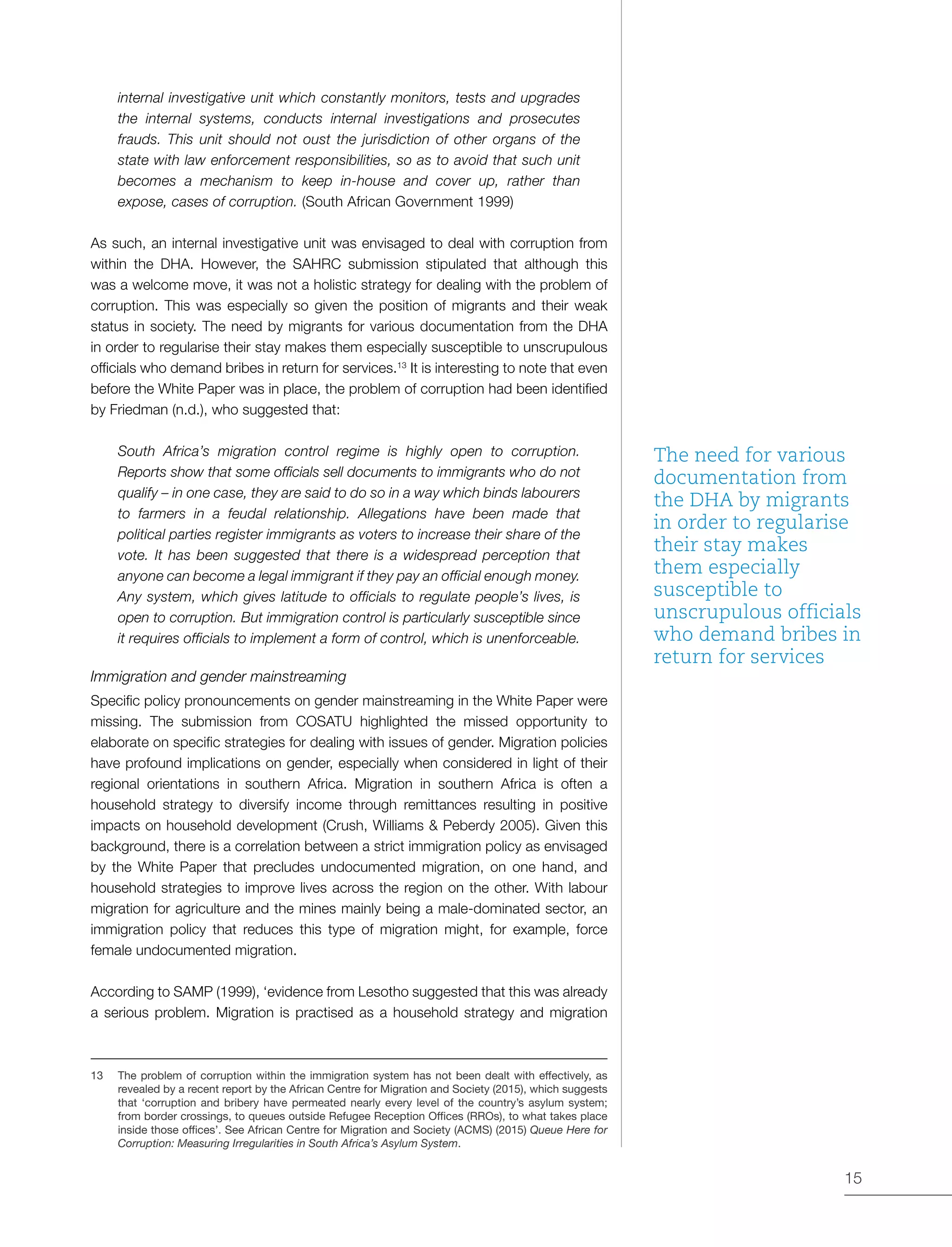 15
internal investigative unit which constantly monitors, tests and upgrades
the internal systems, conducts internal investigations and prosecutes
frauds. This unit should not oust the jurisdiction of other organs of the
state with law enforcement responsibilities, so as to avoid that such unit
becomes a mechanism to keep in-house and cover up, rather than
expose, cases of corruption. (South African Government 1999)
As such, an internal investigative unit was envisaged to deal with corruption from
within the DHA. However, the SAHRC submission stipulated that although this
was a welcome move, it was not a holistic strategy for dealing with the problem of
corruption. This was especially so given the position of migrants and their weak
status in society. The need by migrants for various documentation from the DHA
in order to regularise their stay makes them especially susceptible to unscrupulous
officials who demand bribes in return for services.13
It is interesting to note that even
before the White Paper was in place, the problem of corruption had been identified
by Friedman (n.d.), who suggested that:
South Africa’s migration control regime is highly open to corruption.
Reports show that some officials sell documents to immigrants who do not
qualify – in one case, they are said to do so in a way which binds labourers
to farmers in a feudal relationship. Allegations have been made that
political parties register immigrants as voters to increase their share of the
vote. It has been suggested that there is a widespread perception that
anyone can become a legal immigrant if they pay an official enough money.
Any system, which gives latitude to officials to regulate people’s lives, is
open to corruption. But immigration control is particularly susceptible since
it requires officials to implement a form of control, which is unenforceable.
Immigration and gender mainstreaming
Specific policy pronouncements on gender mainstreaming in the White Paper were
missing. The submission from COSATU highlighted the missed opportunity to
elaborate on specific strategies for dealing with issues of gender. Migration policies
have profound implications on gender, especially when considered in light of their
regional orientations in southern Africa. Migration in southern Africa is often a
household strategy to diversify income through remittances resulting in positive
impacts on household development (Crush, Williams & Peberdy 2005). Given this
background, there is a correlation between a strict immigration policy as envisaged
by the White Paper that precludes undocumented migration, on one hand, and
household strategies to improve lives across the region on the other. With labour
migration for agriculture and the mines mainly being a male-dominated sector, an
immigration policy that reduces this type of migration might, for example, force
female undocumented migration.
According to SAMP (1999), ‘evidence from Lesotho suggested that this was already
a serious problem. Migration is practised as a household strategy and migration
13	 The problem of corruption within the immigration system has not been dealt with effectively, as
revealed by a recent report by the African Centre for Migration and Society (2015), which suggests
that ‘corruption and bribery have permeated nearly every level of the country’s asylum system;
from border crossings, to queues outside Refugee Reception Offices (RROs), to what takes place
inside those offices’. See African Centre for Migration and Society (ACMS) (2015) Queue Here for
Corruption: Measuring Irregularities in South Africa’s Asylum System.
The need for various
documentation from
the DHA by migrants
in order to regularise
their stay makes
them especially
susceptible to
unscrupulous officials
who demand bribes in
return for services
 