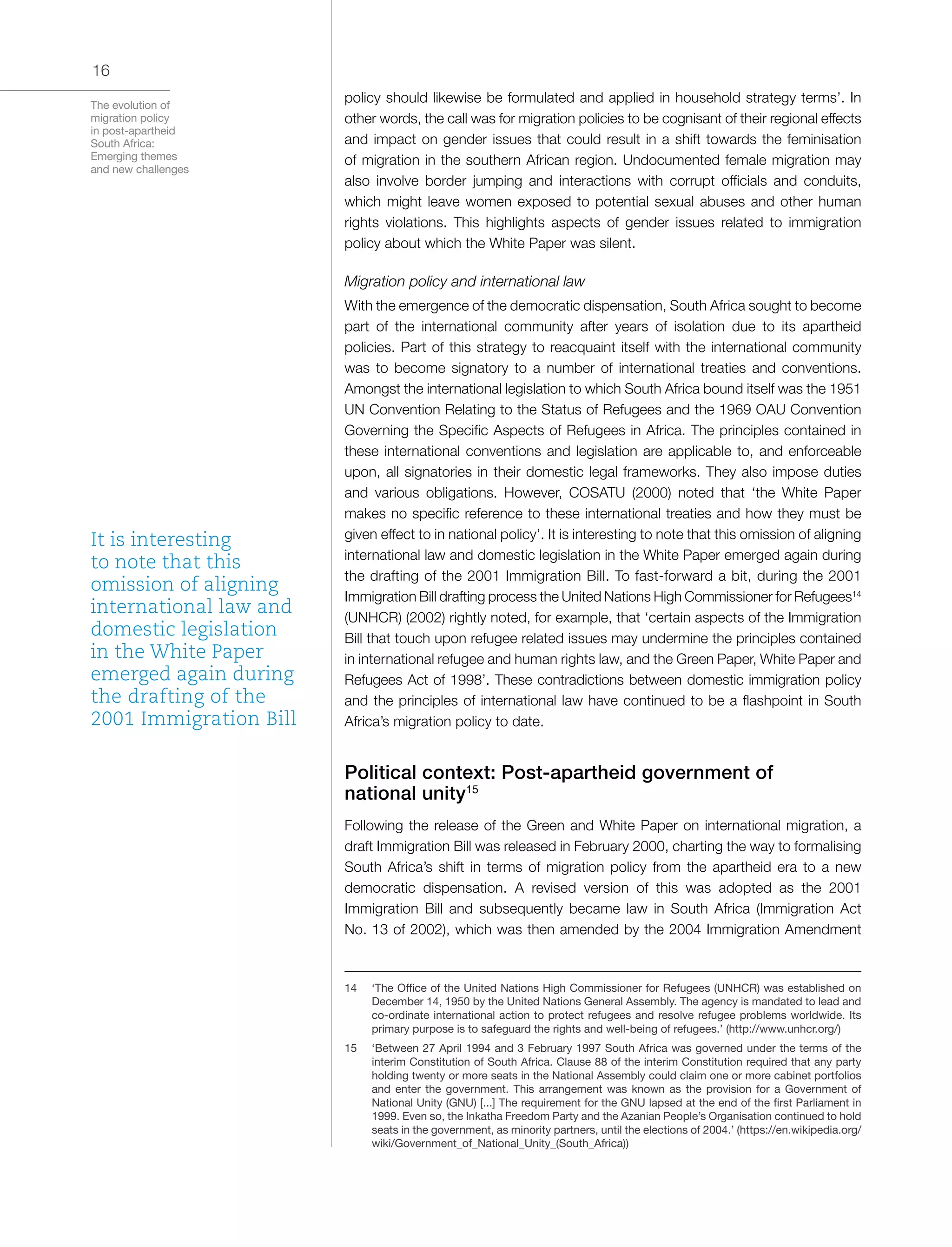 The evolution of
migration policy
in post-apartheid
South Africa:
Emerging themes
and new challenges
16
policy should likewise be formulated and applied in household strategy terms’. In
other words, the call was for migration policies to be cognisant of their regional effects
and impact on gender issues that could result in a shift towards the feminisation
of migration in the southern African region. Undocumented female migration may
also involve border jumping and interactions with corrupt officials and conduits,
which might leave women exposed to potential sexual abuses and other human
rights violations. This highlights aspects of gender issues related to immigration
policy about which the White Paper was silent.
Migration policy and international law
With the emergence of the democratic dispensation, South Africa sought to become
part of the international community after years of isolation due to its apartheid
policies. Part of this strategy to reacquaint itself with the international community
was to become signatory to a number of international treaties and conventions.
Amongst the international legislation to which South Africa bound itself was the 1951
UN Convention Relating to the Status of Refugees and the 1969 OAU Convention
Governing the Specific Aspects of Refugees in Africa. The principles contained in
these international conventions and legislation are applicable to, and enforceable
upon, all signatories in their domestic legal frameworks. They also impose duties
and various obligations. However, COSATU (2000) noted that ‘the White Paper
makes no specific reference to these international treaties and how they must be
given effect to in national policy’. It is interesting to note that this omission of aligning
international law and domestic legislation in the White Paper emerged again during
the drafting of the 2001 Immigration Bill. To fast-forward a bit, during the 2001
Immigration Bill drafting process the United Nations High Commissioner for Refugees14
(UNHCR) (2002) rightly noted, for example, that ‘certain aspects of the Immigration
Bill that touch upon refugee related issues may undermine the principles contained
in international refugee and human rights law, and the Green Paper, White Paper and
Refugees Act of 1998’. These contradictions between domestic immigration policy
and the principles of international law have continued to be a flashpoint in South
Africa’s migration policy to date.
Political context: Post-apartheid government of
national unity15
Following the release of the Green and White Paper on international migration, a
draft Immigration Bill was released in February 2000, charting the way to formalising
South Africa’s shift in terms of migration policy from the apartheid era to a new
democratic dispensation. A revised version of this was adopted as the 2001
Immigration Bill and subsequently became law in South Africa (Immigration Act
No. 13 of 2002), which was then amended by the 2004 Immigration Amendment
14	 ‘The Office of the United Nations High Commissioner for Refugees (UNHCR) was established on
December 14, 1950 by the United Nations General Assembly. The agency is mandated to lead and
co-ordinate international action to protect refugees and resolve refugee problems worldwide. Its
primary purpose is to safeguard the rights and well-being of refugees.’ (http://www.unhcr.org/)
15	 ‘Between 27 April 1994 and 3 February 1997 South Africa was governed under the terms of the
interim Constitution of South Africa. Clause 88 of the interim Constitution required that any party
holding twenty or more seats in the National Assembly could claim one or more cabinet portfolios
and enter the government. This arrangement was known as the provision for a Government of
National Unity (GNU) [...] The requirement for the GNU lapsed at the end of the first Parliament in
1999. Even so, the Inkatha Freedom Party and the Azanian People’s Organisation continued to hold
seats in the government, as minority partners, until the elections of 2004.’ (https://en.wikipedia.org/
wiki/Government_of_National_Unity_(South_Africa))
It is interesting
to note that this
omission of aligning
international law and
domestic legislation
in the White Paper
emerged again during
the drafting of the
2001 Immigration Bill
 