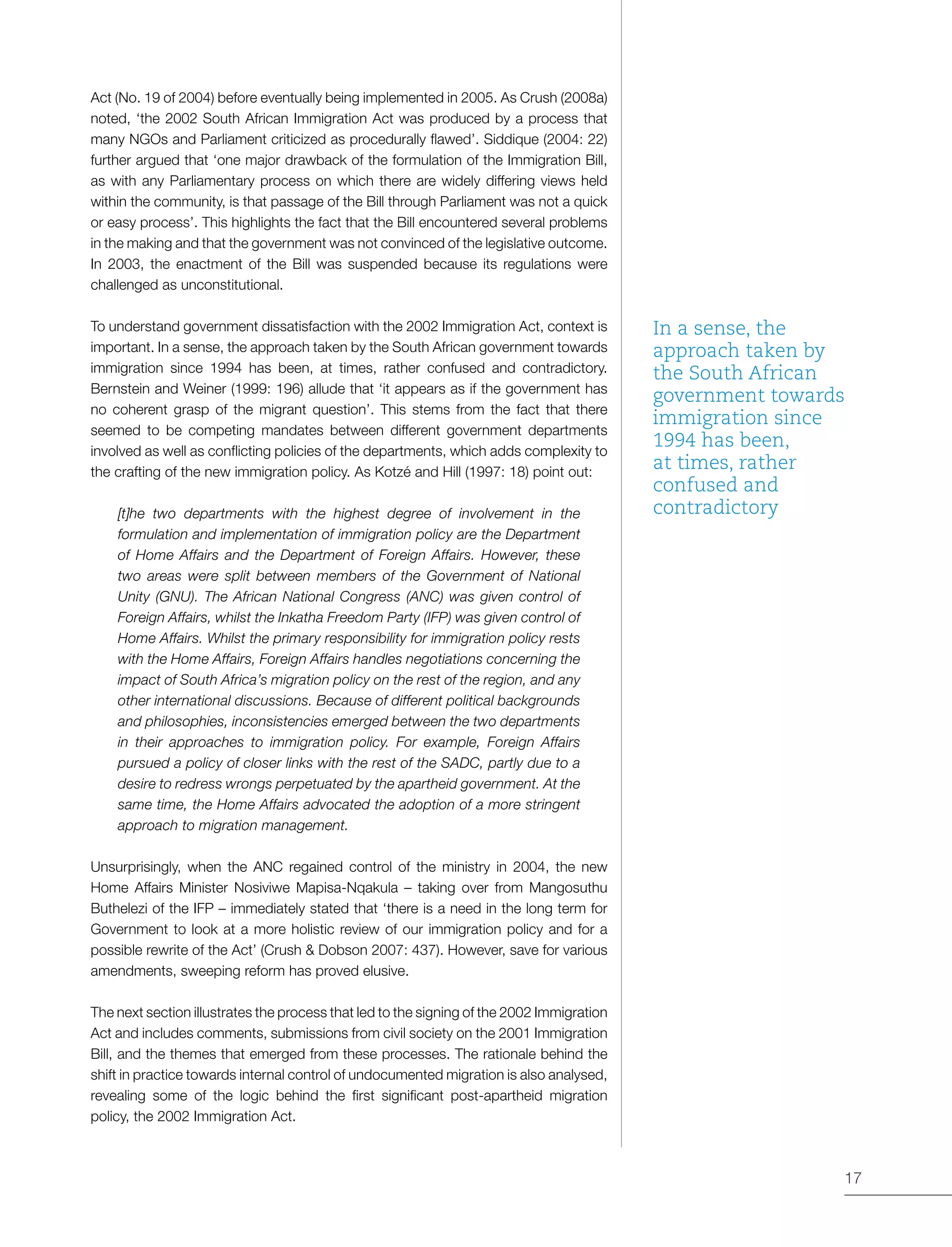 17
Act (No. 19 of 2004) before eventually being implemented in 2005. As Crush (2008a)
noted, ‘the 2002 South African Immigration Act was produced by a process that
many NGOs and Parliament criticized as procedurally flawed’. Siddique (2004: 22)
further argued that ‘one major drawback of the formulation of the Immigration Bill,
as with any Parliamentary process on which there are widely differing views held
within the community, is that passage of the Bill through Parliament was not a quick
or easy process’. This highlights the fact that the Bill encountered several problems
in the making and that the government was not convinced of the legislative outcome.
In 2003, the enactment of the Bill was suspended because its regulations were
challenged as unconstitutional.
To understand government dissatisfaction with the 2002 Immigration Act, context is
important. In a sense, the approach taken by the South African government towards
immigration since 1994 has been, at times, rather confused and contradictory.
Bernstein and Weiner (1999: 196) allude that ‘it appears as if the government has
no coherent grasp of the migrant question’. This stems from the fact that there
seemed to be competing mandates between different government departments
involved as well as conflicting policies of the departments, which adds complexity to
the crafting of the new immigration policy. As Kotzé and Hill (1997: 18) point out:
[t]he two departments with the highest degree of involvement in the
formulation and implementation of immigration policy are the Department
of Home Affairs and the Department of Foreign Affairs. However, these
two areas were split between members of the Government of National
Unity (GNU). The African National Congress (ANC) was given control of
Foreign Affairs, whilst the Inkatha Freedom Party (IFP) was given control of
Home Affairs. Whilst the primary responsibility for immigration policy rests
with the Home Affairs, Foreign Affairs handles negotiations concerning the
impact of South Africa’s migration policy on the rest of the region, and any
other international discussions. Because of different political backgrounds
and philosophies, inconsistencies emerged between the two departments
in their approaches to immigration policy. For example, Foreign Affairs
pursued a policy of closer links with the rest of the SADC, partly due to a
desire to redress wrongs perpetuated by the apartheid government. At the
same time, the Home Affairs advocated the adoption of a more stringent
approach to migration management.
Unsurprisingly, when the ANC regained control of the ministry in 2004, the new
Home Affairs Minister Nosiviwe Mapisa-Nqakula – taking over from Mangosuthu
Buthelezi of the IFP – immediately stated that ‘there is a need in the long term for
Government to look at a more holistic review of our immigration policy and for a
possible rewrite of the Act’ (Crush & Dobson 2007: 437). However, save for various
amendments, sweeping reform has proved elusive.
The next section illustrates the process that led to the signing of the 2002 Immigration
Act and includes comments, submissions from civil society on the 2001 Immigration
Bill, and the themes that emerged from these processes. The rationale behind the
shift in practice towards internal control of undocumented migration is also analysed,
revealing some of the logic behind the first significant post-apartheid migration
policy, the 2002 Immigration Act.
In a sense, the
approach taken by
the South African
government towards
immigration since
1994 has been,
at times, rather
confused and
contradictory
 