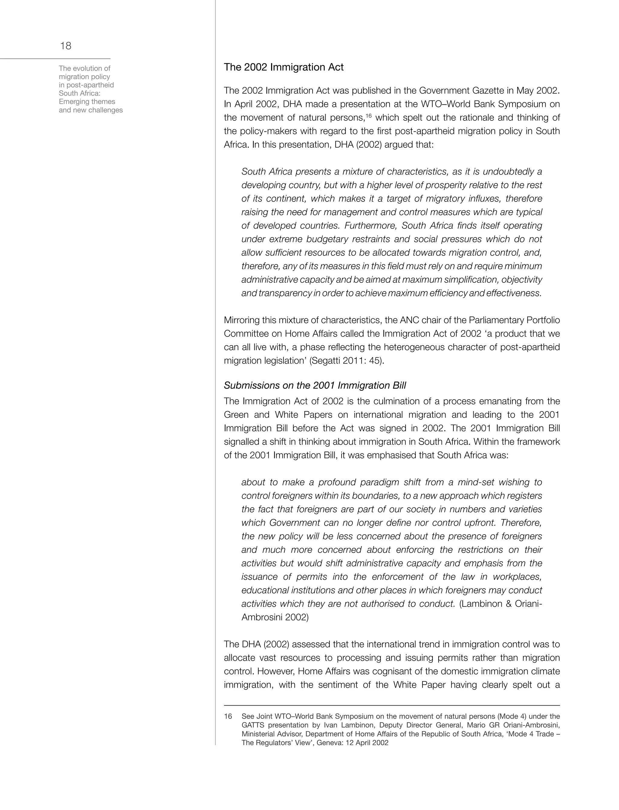 The evolution of
migration policy
in post-apartheid
South Africa:
Emerging themes
and new challenges
18
The 2002 Immigration Act
The 2002 Immigration Act was published in the Government Gazette in May 2002.
In April 2002, DHA made a presentation at the WTO–World Bank Symposium on
the movement of natural persons,16
which spelt out the rationale and thinking of
the policy-makers with regard to the first post-apartheid migration policy in South
Africa. In this presentation, DHA (2002) argued that:
South Africa presents a mixture of characteristics, as it is undoubtedly a
developing country, but with a higher level of prosperity relative to the rest
of its continent, which makes it a target of migratory influxes, therefore
raising the need for management and control measures which are typical
of developed countries. Furthermore, South Africa finds itself operating
under extreme budgetary restraints and social pressures which do not
allow sufficient resources to be allocated towards migration control, and,
therefore, any of its measures in this field must rely on and require minimum
administrative capacity and be aimed at maximum simplification, objectivity
and transparency in order to achieve maximum efficiency and effectiveness.
Mirroring this mixture of characteristics, the ANC chair of the Parliamentary Portfolio
Committee on Home Affairs called the Immigration Act of 2002 ‘a product that we
can all live with, a phase reflecting the heterogeneous character of post-apartheid
migration legislation’ (Segatti 2011: 45).
Submissions on the 2001 Immigration Bill
The Immigration Act of 2002 is the culmination of a process emanating from the
Green and White Papers on international migration and leading to the 2001
Immigration Bill before the Act was signed in 2002. The 2001 Immigration Bill
signalled a shift in thinking about immigration in South Africa. Within the framework
of the 2001 Immigration Bill, it was emphasised that South Africa was:
about to make a profound paradigm shift from a mind-set wishing to
control foreigners within its boundaries, to a new approach which registers
the fact that foreigners are part of our society in numbers and varieties
which Government can no longer define nor control upfront. Therefore,
the new policy will be less concerned about the presence of foreigners
and much more concerned about enforcing the restrictions on their
activities but would shift administrative capacity and emphasis from the
issuance of permits into the enforcement of the law in workplaces,
educational institutions and other places in which foreigners may conduct
activities which they are not authorised to conduct. (Lambinon & Oriani-
Ambrosini 2002)
The DHA (2002) assessed that the international trend in immigration control was to
allocate vast resources to processing and issuing permits rather than migration
control. However, Home Affairs was cognisant of the domestic immigration climate
immigration, with the sentiment of the White Paper having clearly spelt out a
16	 See Joint WTO–World Bank Symposium on the movement of natural persons (Mode 4) under the
GATTS presentation by Ivan Lambinon, Deputy Director General, Mario GR Oriani-Ambrosini,
Ministerial Advisor, Department of Home Affairs of the Republic of South Africa, ‘Mode 4 Trade –
The Regulators’ View’, Geneva: 12 April 2002
 