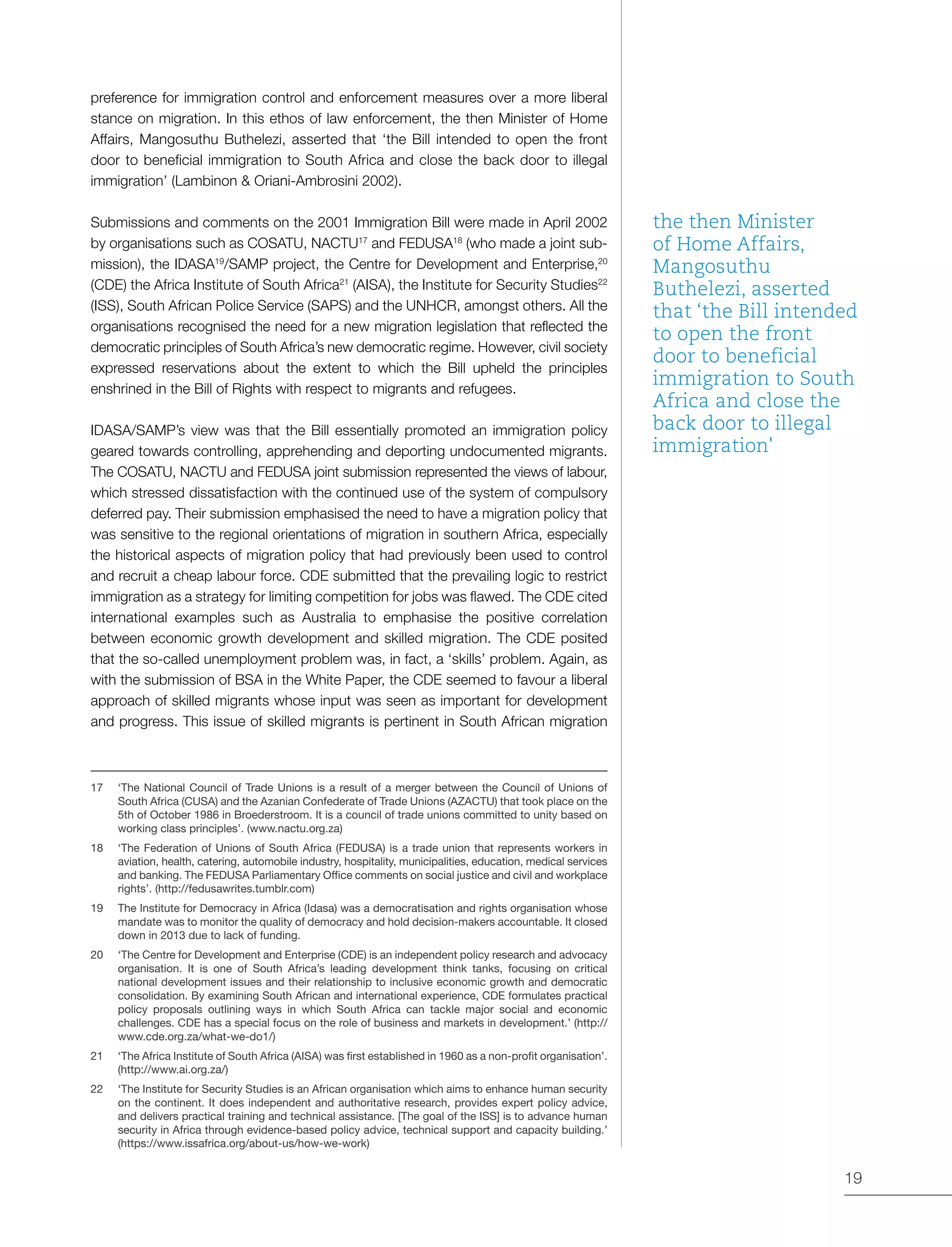 19
preference for immigration control and enforcement measures over a more liberal
stance on migration. In this ethos of law enforcement, the then Minister of Home
Affairs, Mangosuthu Buthelezi, asserted that ‘the Bill intended to open the front
door to beneficial immigration to South Africa and close the back door to illegal
immigration’ (Lambinon & Oriani-Ambrosini 2002).
Submissions and comments on the 2001 Immigration Bill were made in April 2002
by organisations such as COSATU, NACTU17
and FEDUSA18
(who made a joint sub-
mission), the IDASA19
/SAMP project, the Centre for Development and Enterprise,20
(CDE) the Africa Institute of South Africa21
(AISA), the Institute for Security Studies22
(ISS), South African Police Service (SAPS) and the UNHCR, amongst others. All the
organisations recognised the need for a new migration legislation that reflected the
democratic principles of South Africa’s new democratic regime. However, civil society
expressed reservations about the extent to which the Bill upheld the principles
enshrined in the Bill of Rights with respect to migrants and refugees.
IDASA/SAMP’s view was that the Bill essentially promoted an immigration policy
geared towards controlling, apprehending and deporting undocumented migrants.
The COSATU, NACTU and FEDUSA joint submission represented the views of labour,
which stressed dissatisfaction with the continued use of the system of compulsory
deferred pay. Their submission emphasised the need to have a migration policy that
was sensitive to the regional orientations of migration in southern Africa, especially
the historical aspects of migration policy that had previously been used to control
and recruit a cheap labour force. CDE submitted that the prevailing logic to restrict
immigration as a strategy for limiting competition for jobs was flawed. The CDE cited
international examples such as Australia to emphasise the positive correlation
between economic growth development and skilled migration. The CDE posited
that the so-called unemployment problem was, in fact, a ‘skills’ problem. Again, as
with the submission of BSA in the White Paper, the CDE seemed to favour a liberal
approach of skilled migrants whose input was seen as important for development
and progress. This issue of skilled migrants is pertinent in South African migration
17	 ‘The National Council of Trade Unions is a result of a merger between the Council of Unions of
South Africa (CUSA) and the Azanian Confederate of Trade Unions (AZACTU) that took place on the
5th of October 1986 in Broederstroom. It is a council of trade unions committed to unity based on
working class principles’. (www.nactu.org.za)
18	 ‘The Federation of Unions of South Africa (FEDUSA) is a trade union that represents workers in
aviation, health, catering, automobile industry, hospitality, municipalities, education, medical services
and banking. The FEDUSA Parliamentary Office comments on social justice and civil and workplace
rights’. (http://fedusawrites.tumblr.com)
19	 The Institute for Democracy in Africa (Idasa) was a democratisation and rights organisation whose
mandate was to monitor the quality of democracy and hold decision-makers accountable. It closed
down in 2013 due to lack of funding.
20	 ‘The Centre for Development and Enterprise (CDE) is an independent policy research and advocacy
organisation. It is one of South Africa’s leading development think tanks, focusing on critical
national development issues and their relationship to inclusive economic growth and democratic
consolidation. By examining South African and international experience, CDE formulates practical
policy proposals outlining ways in which South Africa can tackle major social and economic
challenges. CDE has a special focus on the role of business and markets in development.’ (http://
www.cde.org.za/what-we-do1/)
21	 ‘The Africa Institute of South Africa (AISA) was first established in 1960 as a non-profit organisation’.
(http://www.ai.org.za/)
22	 ‘The Institute for Security Studies is an African organisation which aims to enhance human security
on the continent. It does independent and authoritative research, provides expert policy advice,
and delivers practical training and technical assistance. [The goal of the ISS] is to advance human
security in Africa through evidence-based policy advice, technical support and capacity building.’
(https://www.issafrica.org/about-us/how-we-work)
the then Minister
of Home Affairs,
Mangosuthu
Buthelezi, asserted
that ‘the Bill intended
to open the front
door to beneficial
immigration to South
Africa and close the
back door to illegal
immigration'
 