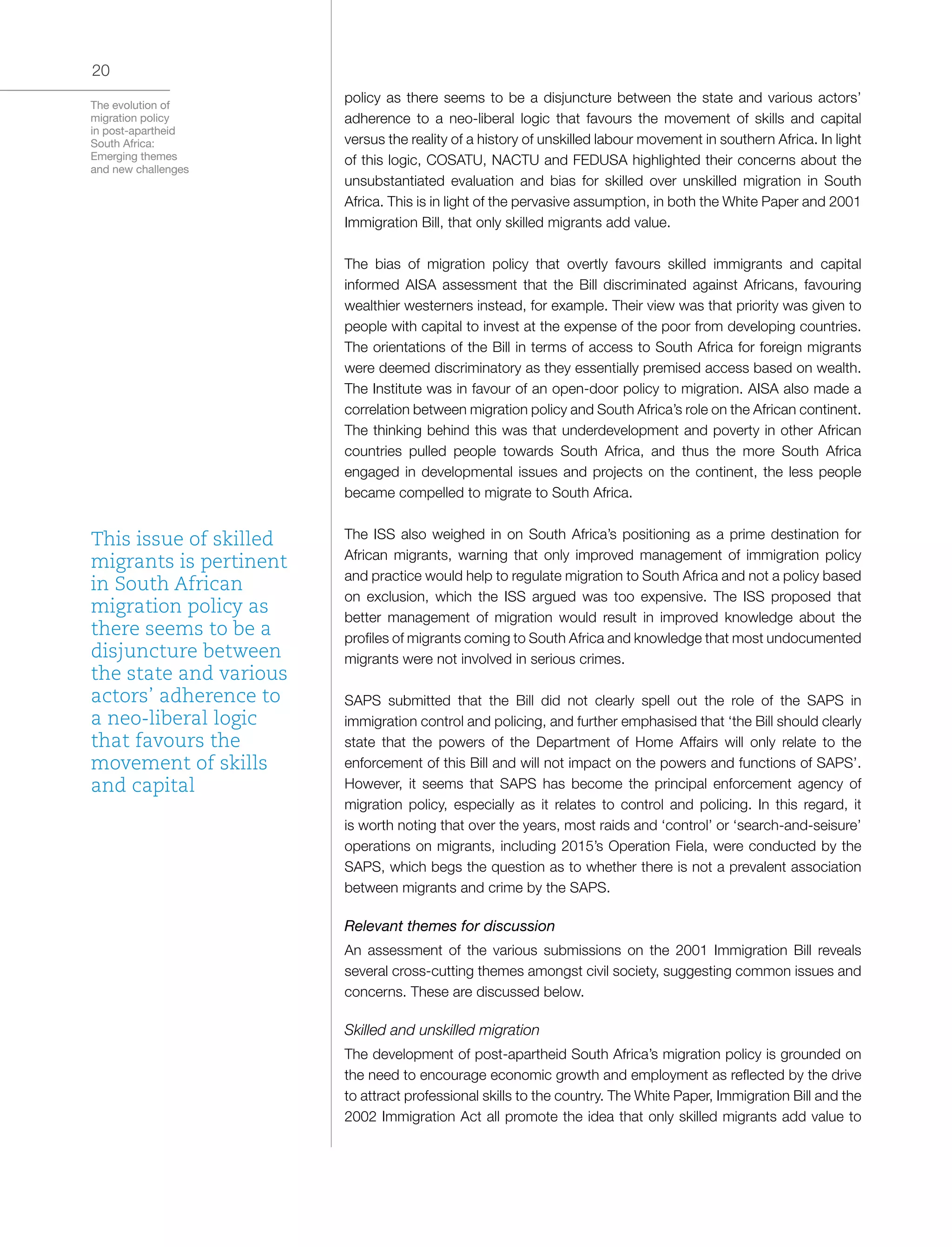 The evolution of
migration policy
in post-apartheid
South Africa:
Emerging themes
and new challenges
20
policy as there seems to be a disjuncture between the state and various actors’
adherence to a neo-liberal logic that favours the movement of skills and capital
versus the reality of a history of unskilled labour movement in southern Africa. In light
of this logic, COSATU, NACTU and FEDUSA highlighted their concerns about the
unsubstantiated evaluation and bias for skilled over unskilled migration in South
Africa. This is in light of the pervasive assumption, in both the White Paper and 2001
Immigration Bill, that only skilled migrants add value.
The bias of migration policy that overtly favours skilled immigrants and capital
informed AISA assessment that the Bill discriminated against Africans, favouring
wealthier westerners instead, for example. Their view was that priority was given to
people with capital to invest at the expense of the poor from developing countries.
The orientations of the Bill in terms of access to South Africa for foreign migrants
were deemed discriminatory as they essentially premised access based on wealth.
The Institute was in favour of an open-door policy to migration. AISA also made a
correlation between migration policy and South Africa’s role on the African continent.
The thinking behind this was that underdevelopment and poverty in other African
countries pulled people towards South Africa, and thus the more South Africa
engaged in developmental issues and projects on the continent, the less people
became compelled to migrate to South Africa.
The ISS also weighed in on South Africa’s positioning as a prime destination for
African migrants, warning that only improved management of immigration policy
and practice would help to regulate migration to South Africa and not a policy based
on exclusion, which the ISS argued was too expensive. The ISS proposed that
better management of migration would result in improved knowledge about the
profiles of migrants coming to South Africa and knowledge that most undocumented
migrants were not involved in serious crimes.
SAPS submitted that the Bill did not clearly spell out the role of the SAPS in
immigration control and policing, and further emphasised that ‘the Bill should clearly
state that the powers of the Department of Home Affairs will only relate to the
enforcement of this Bill and will not impact on the powers and functions of SAPS’.
However, it seems that SAPS has become the principal enforcement agency of
migration policy, especially as it relates to control and policing. In this regard, it
is worth noting that over the years, most raids and ‘control’ or ‘search-and-seisure’
operations on migrants, including 2015’s Operation Fiela, were conducted by the
SAPS, which begs the question as to whether there is not a prevalent association
between migrants and crime by the SAPS.
Relevant themes for discussion
An assessment of the various submissions on the 2001 Immigration Bill reveals
several cross-cutting themes amongst civil society, suggesting common issues and
concerns. These are discussed below.
Skilled and unskilled migration
The development of post-apartheid South Africa’s migration policy is grounded on
the need to encourage economic growth and employment as reflected by the drive
to attract professional skills to the country. The White Paper, Immigration Bill and the
2002 Immigration Act all promote the idea that only skilled migrants add value to
This issue of skilled
migrants is pertinent
in South African
migration policy as
there seems to be a
disjuncture between
the state and various
actors’ adherence to
a neo-liberal logic
that favours the
movement of skills
and capital
 