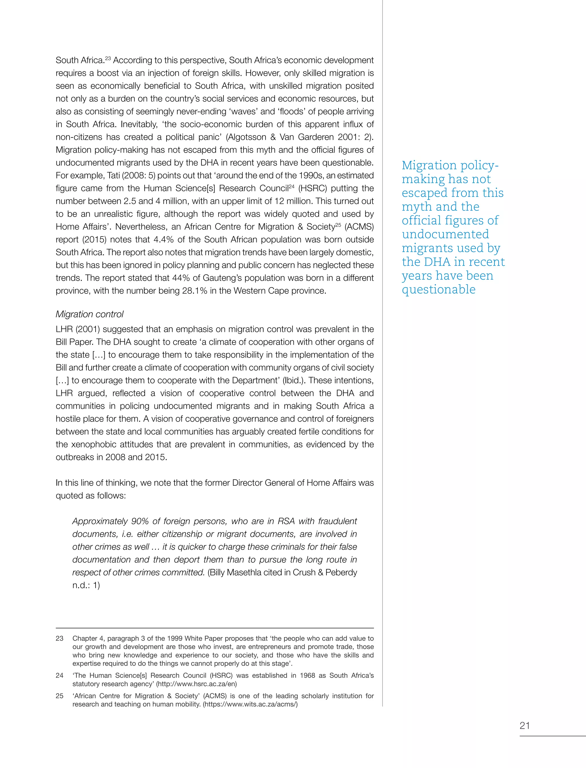 21
South Africa.23
According to this perspective, South Africa’s economic development
requires a boost via an injection of foreign skills. However, only skilled migration is
seen as economically beneficial to South Africa, with unskilled migration posited
not only as a burden on the country’s social services and economic resources, but
also as consisting of seemingly never-ending ‘waves’ and ‘floods’ of people arriving
in South Africa. Inevitably, ‘the socio-economic burden of this apparent influx of
non-citizens has created a political panic’ (Algotsson & Van Garderen 2001: 2).
Migration policy-making has not escaped from this myth and the official figures of
undocumented migrants used by the DHA in recent years have been questionable.
For example, Tati (2008: 5) points out that ‘around the end of the 1990s, an estimated
figure came from the Human Science[s] Research Council24
(HSRC) putting the
number between 2.5 and 4 million, with an upper limit of 12 million. This turned out
to be an unrealistic figure, although the report was widely quoted and used by
Home Affairs’. Nevertheless, an African Centre for Migration & Society25
(ACMS)
report (2015) notes that 4.4% of the South African population was born outside
South Africa. The report also notes that migration trends have been largely domestic,
but this has been ignored in policy planning and public concern has neglected these
trends. The report stated that 44% of Gauteng’s population was born in a different
province, with the number being 28.1% in the Western Cape province.
Migration control
LHR (2001) suggested that an emphasis on migration control was prevalent in the
Bill Paper. The DHA sought to create ‘a climate of cooperation with other organs of
the state […] to encourage them to take responsibility in the implementation of the
Bill and further create a climate of cooperation with community organs of civil society
[…] to encourage them to cooperate with the Department’ (Ibid.). These intentions,
LHR argued, reflected a vision of cooperative control between the DHA and
communities in policing undocumented migrants and in making South Africa a
hostile place for them. A vision of cooperative governance and control of foreigners
between the state and local communities has arguably created fertile conditions for
the xenophobic attitudes that are prevalent in communities, as evidenced by the
outbreaks in 2008 and 2015.
In this line of thinking, we note that the former Director General of Home Affairs was
quoted as follows:
Approximately 90% of foreign persons, who are in RSA with fraudulent
documents, i.e. either citizenship or migrant documents, are involved in
other crimes as well … it is quicker to charge these criminals for their false
documentation and then deport them than to pursue the long route in
respect of other crimes committed. (Billy Masethla cited in Crush & Peberdy
n.d.: 1)
23	 Chapter 4, paragraph 3 of the 1999 White Paper proposes that ‘the people who can add value to
our growth and development are those who invest, are entrepreneurs and promote trade, those
who bring new knowledge and experience to our society, and those who have the skills and
expertise required to do the things we cannot properly do at this stage’.
24	 ‘The Human Science[s] Research Council (HSRC) was established in 1968 as South Africa’s
statutory research agency’ (http://www.hsrc.ac.za/en)
25	 ‘African Centre for Migration & Society’ (ACMS) is one of the leading scholarly institution for
research and teaching on human mobility. (https://www.wits.ac.za/acms/)
Migration policy-
making has not
escaped from this
myth and the
official figures of
undocumented
migrants used by
the DHA in recent
years have been
questionable
 