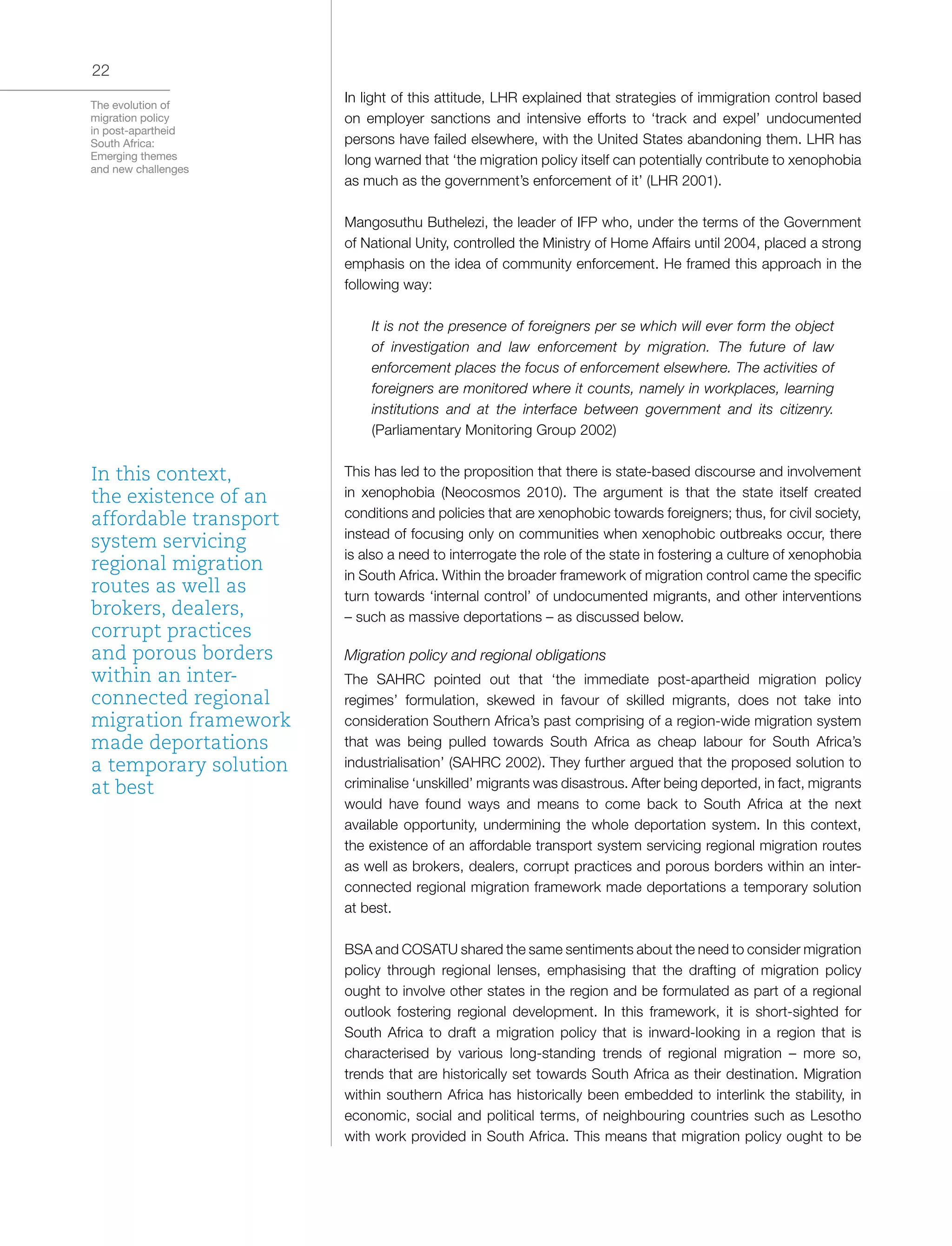 The evolution of
migration policy
in post-apartheid
South Africa:
Emerging themes
and new challenges
22
In light of this attitude, LHR explained that strategies of immigration control based
on employer sanctions and intensive efforts to ‘track and expel’ undocumented
persons have failed elsewhere, with the United States abandoning them. LHR has
long warned that ‘the migration policy itself can potentially contribute to xenophobia
as much as the government’s enforcement of it’ (LHR 2001).
Mangosuthu Buthelezi, the leader of IFP who, under the terms of the Government
of National Unity, controlled the Ministry of Home Affairs until 2004, placed a strong
emphasis on the idea of community enforcement. He framed this approach in the
following way:
It is not the presence of foreigners per se which will ever form the object
of investigation and law enforcement by migration. The future of law
enforcement places the focus of enforcement elsewhere. The activities of
foreigners are monitored where it counts, namely in workplaces, learning
institutions and at the interface between government and its citizenry.
(Parliamentary Monitoring Group 2002)
This has led to the proposition that there is state-based discourse and involvement
in xenophobia (Neocosmos 2010). The argument is that the state itself created
conditions and policies that are xenophobic towards foreigners; thus, for civil society,
instead of focusing only on communities when xenophobic outbreaks occur, there
is also a need to interrogate the role of the state in fostering a culture of xenophobia
in South Africa. Within the broader framework of migration control came the specific
turn towards ‘internal control’ of undocumented migrants, and other interventions
– such as massive deportations – as discussed below.
Migration policy and regional obligations
The SAHRC pointed out that ‘the immediate post-apartheid migration policy
regimes’ formulation, skewed in favour of skilled migrants, does not take into
consideration Southern Africa’s past comprising of a region-wide migration system
that was being pulled towards South Africa as cheap labour for South Africa’s
industrialisation’ (SAHRC 2002). They further argued that the proposed solution to
criminalise ‘unskilled’ migrants was disastrous. After being deported, in fact, migrants
would have found ways and means to come back to South Africa at the next
available opportunity, undermining the whole deportation system. In this context,
the existence of an affordable transport system servicing regional migration routes
as well as brokers, dealers, corrupt practices and porous borders within an inter-
connected regional migration framework made deportations a temporary solution
at best.
BSA and COSATU shared the same sentiments about the need to consider migration
policy through regional lenses, emphasising that the drafting of migration policy
ought to involve other states in the region and be formulated as part of a regional
outlook fostering regional development. In this framework, it is short-sighted for
South Africa to draft a migration policy that is inward-looking in a region that is
characterised by various long-standing trends of regional migration – more so,
trends that are historically set towards South Africa as their destination. Migration
within southern Africa has historically been embedded to interlink the stability, in
economic, social and political terms, of neighbouring countries such as Lesotho
with work provided in South Africa. This means that migration policy ought to be
In this context,
the existence of an
affordable transport
system servicing
regional migration
routes as well as
brokers, dealers,
corrupt practices
and porous borders
within an inter-
connected regional
migration framework
made deportations
a temporary solution
at best
 