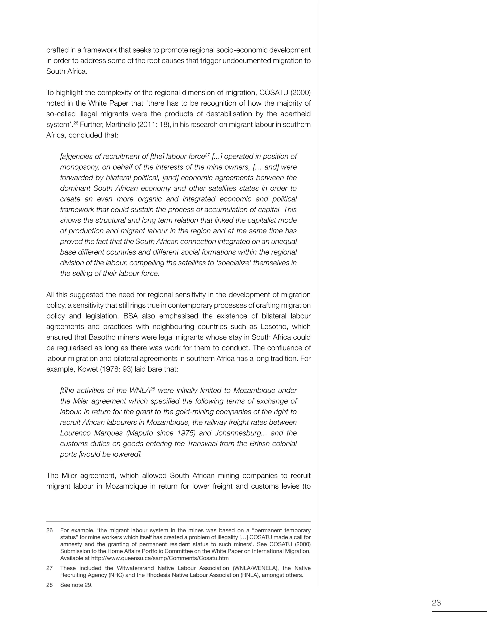 23
crafted in a framework that seeks to promote regional socio-economic development
in order to address some of the root causes that trigger undocumented migration to
South Africa.
To highlight the complexity of the regional dimension of migration, COSATU (2000)
noted in the White Paper that ‘there has to be recognition of how the majority of
so-called illegal migrants were the products of destabilisation by the apartheid
system’.26
Further, Martinello (2011: 18), in his research on migrant labour in southern
Africa, concluded that:
[a]gencies of recruitment of [the] labour force27
[...] operated in position of
monopsony, on behalf of the interests of the mine owners, [… and] were
forwarded by bilateral political, [and] economic agreements between the
dominant South African economy and other satellites states in order to
create an even more organic and integrated economic and political
framework that could sustain the process of accumulation of capital. This
shows the structural and long term relation that linked the capitalist mode
of production and migrant labour in the region and at the same time has
proved the fact that the South African connection integrated on an unequal
base different countries and different social formations within the regional
division of the labour, compelling the satellites to ‘specialize’ themselves in
the selling of their labour force.
All this suggested the need for regional sensitivity in the development of migration
policy, a sensitivity that still rings true in contemporary processes of crafting migration
policy and legislation. BSA also emphasised the existence of bilateral labour
agreements and practices with neighbouring countries such as Lesotho, which
ensured that Basotho miners were legal migrants whose stay in South Africa could
be regularised as long as there was work for them to conduct. The confluence of
labour migration and bilateral agreements in southern Africa has a long tradition. For
example, Kowet (1978: 93) laid bare that:
[t]he activities of the WNLA28
were initially limited to Mozambique under
the Miler agreement which specified the following terms of exchange of
labour. In return for the grant to the gold-mining companies of the right to
recruit African labourers in Mozambique, the railway freight rates between
Lourenco Marques (Maputo since 1975) and Johannesburg... and the
customs duties on goods entering the Transvaal from the British colonial
ports [would be lowered].
The Miler agreement, which allowed South African mining companies to recruit
migrant labour in Mozambique in return for lower freight and customs levies (to
26	 For example, ‘the migrant labour system in the mines was based on a “permanent temporary
status” for mine workers which itself has created a problem of illegality […] COSATU made a call for
amnesty and the granting of permanent resident status to such miners’. See COSATU (2000)
Submission to the Home Affairs Portfolio Committee on the White Paper on International Migration.
Available at http://www.queensu.ca/samp/Comments/Cosatu.htm
27	 These included the Witwatersrand Native Labour Association (WNLA/WENELA), the Native
Recruiting Agency (NRC) and the Rhodesia Native Labour Association (RNLA), amongst others.
28	 See note 29.
 