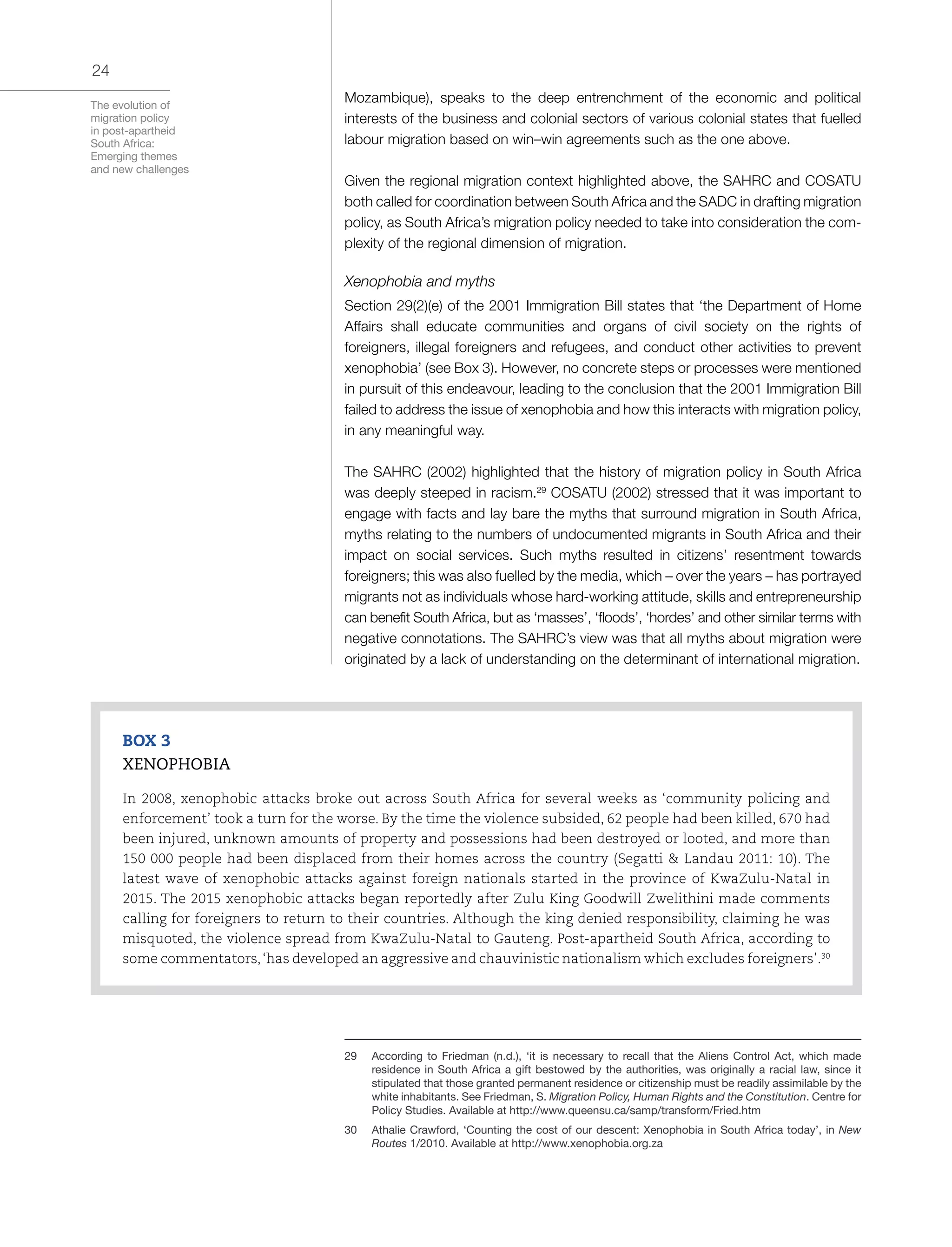 The evolution of
migration policy
in post-apartheid
South Africa:
Emerging themes
and new challenges
24
Mozambique), speaks to the deep entrenchment of the economic and political
interests of the business and colonial sectors of various colonial states that fuelled
labour migration based on win–win agreements such as the one above.
Given the regional migration context highlighted above, the SAHRC and COSATU
both called for coordination between South Africa and the SADC in drafting migration
policy, as South Africa’s migration policy needed to take into consideration the com-
plexity of the regional dimension of migration.
Xenophobia and myths
Section 29(2)(e) of the 2001 Immigration Bill states that ‘the Department of Home
Affairs shall educate communities and organs of civil society on the rights of
foreigners, illegal foreigners and refugees, and conduct other activities to prevent
xenophobia’ (see Box 3). However, no concrete steps or processes were mentioned
in pursuit of this endeavour, leading to the conclusion that the 2001 Immigration Bill
failed to address the issue of xenophobia and how this interacts with migration policy,
in any meaningful way.
The SAHRC (2002) highlighted that the history of migration policy in South Africa
was deeply steeped in racism.29
COSATU (2002) stressed that it was important to
engage with facts and lay bare the myths that surround migration in South Africa,
myths relating to the numbers of undocumented migrants in South Africa and their
impact on social services. Such myths resulted in citizens’ resentment towards
foreigners; this was also fuelled by the media, which – over the years – has portrayed
migrants not as individuals whose hard-working attitude, skills and entrepreneurship
can benefit South Africa, but as ‘masses’, ‘floods’, ‘hordes’ and other similar terms with
negative connotations. The SAHRC’s view was that all myths about migration were
originated by a lack of understanding on the determinant of international migration.
30
29	 According to Friedman (n.d.), ‘it is necessary to recall that the Aliens Control Act, which made
residence in South Africa a gift bestowed by the authorities, was originally a racial law, since it
stipulated that those granted permanent residence or citizenship must be readily assimilable by the
white inhabitants. See Friedman, S. Migration Policy, Human Rights and the Constitution. Centre for
Policy Studies. Available at http://www.queensu.ca/samp/transform/Fried.htm
30	 Athalie Crawford, ‘Counting the cost of our descent: Xenophobia in South Africa today’, in New
Routes 1/2010. Available at http://www.xenophobia.org.za
BOX 3
XENOPHOBIA
In 2008, xenophobic attacks broke out across South Africa for several weeks as ‘community policing and
enforcement’ took a turn for the worse. By the time the violence subsided, 62 people had been killed, 670 had
been injured, unknown amounts of property and possessions had been destroyed or looted, and more than
150 000 people had been displaced from their homes across the country (Segatti & Landau 2011: 10). The
latest wave of xenophobic attacks against foreign nationals started in the province of KwaZulu-Natal in
2015. The 2015 xenophobic attacks began reportedly after Zulu King Goodwill Zwelithini made comments
calling for foreigners to return to their countries. Although the king denied responsibility, claiming he was
misquoted, the violence spread from KwaZulu-Natal to Gauteng. Post-apartheid South Africa, according to
some commentators,‘has developed an aggressive and chauvinistic nationalism which excludes foreigners’.30
 