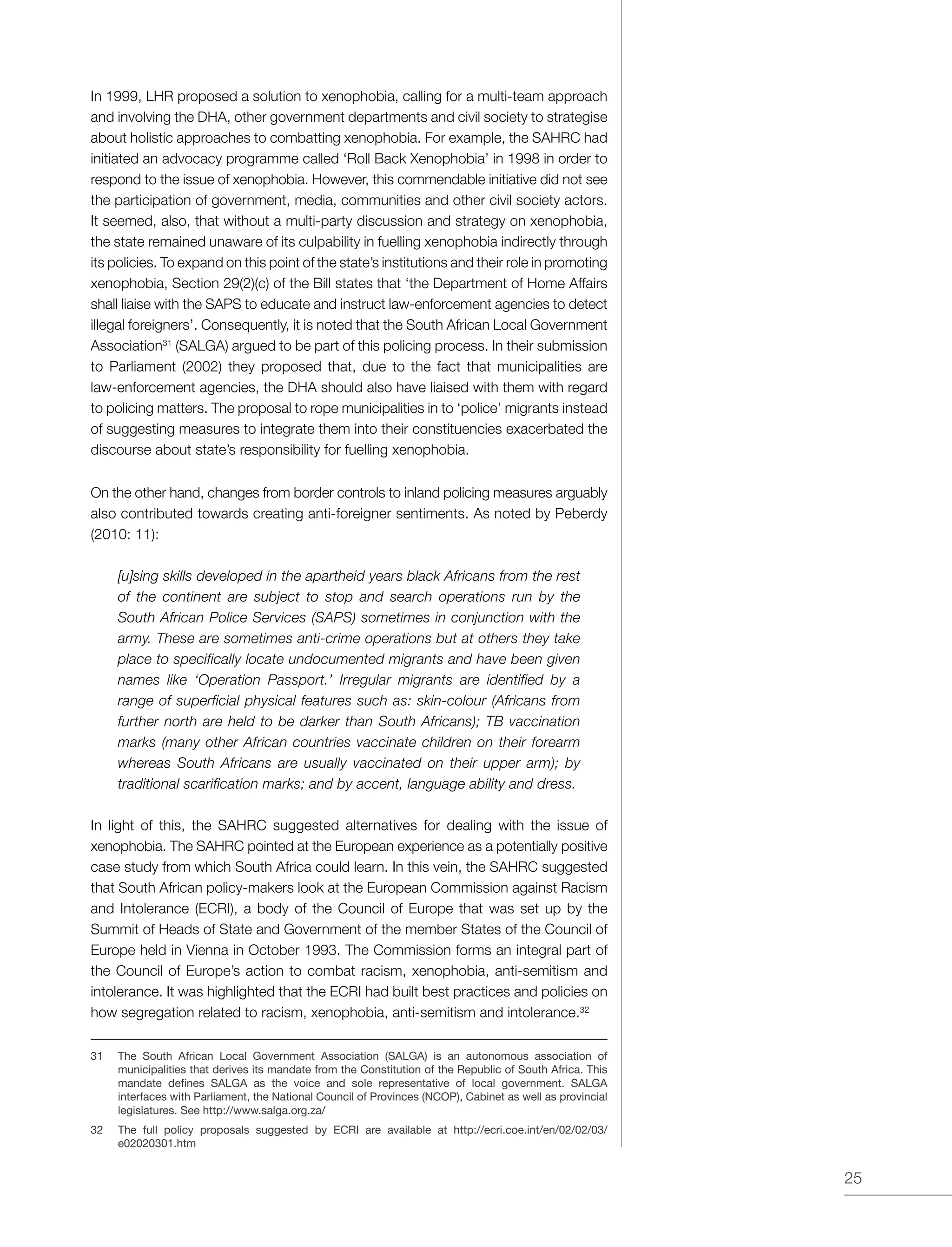 25
In 1999, LHR proposed a solution to xenophobia, calling for a multi-team approach
and involving the DHA, other government departments and civil society to strategise
about holistic approaches to combatting xenophobia. For example, the SAHRC had
initiated an advocacy programme called ‘Roll Back Xenophobia’ in 1998 in order to
respond to the issue of xenophobia. However, this commendable initiative did not see
the participation of government, media, communities and other civil society actors.
It seemed, also, that without a multi-party discussion and strategy on xenophobia,
the state remained unaware of its culpability in fuelling xenophobia indirectly through
its policies. To expand on this point of the state’s institutions and their role in promoting
xenophobia, Section 29(2)(c) of the Bill states that ‘the Department of Home Affairs
shall liaise with the SAPS to educate and instruct law-enforcement agencies to detect
illegal foreigners’. Consequently, it is noted that the South African Local Government
Association31
(SALGA) argued to be part of this policing process. In their submission
to Parliament (2002) they proposed that, due to the fact that municipalities are
law-enforcement agencies, the DHA should also have liaised with them with regard
to policing matters. The proposal to rope municipalities in to ‘police’ migrants instead
of suggesting measures to integrate them into their constituencies exacerbated the
discourse about state’s responsibility for fuelling xenophobia.
On the other hand, changes from border controls to inland policing measures arguably
also contributed towards creating anti-foreigner sentiments. As noted by Peberdy
(2010: 11):
[u]sing skills developed in the apartheid years black Africans from the rest
of the continent are subject to stop and search operations run by the
South African Police Services (SAPS) sometimes in conjunction with the
army. These are sometimes anti-crime operations but at others they take
place to specifically locate undocumented migrants and have been given
names like ‘Operation Passport.’ Irregular migrants are identified by a
range of superficial physical features such as: skin-colour (Africans from
further north are held to be darker than South Africans); TB vaccination
marks (many other African countries vaccinate children on their forearm
whereas South Africans are usually vaccinated on their upper arm); by
traditional scarification marks; and by accent, language ability and dress.
In light of this, the SAHRC suggested alternatives for dealing with the issue of
xenophobia. The SAHRC pointed at the European experience as a potentially positive
case study from which South Africa could learn. In this vein, the SAHRC suggested
that South African policy-makers look at the European Commission against Racism
and Intolerance (ECRI), a body of the Council of Europe that was set up by the
Summit of Heads of State and Government of the member States of the Council of
Europe held in Vienna in October 1993. The Commission forms an integral part of
the Council of Europe’s action to combat racism, xenophobia, anti-semitism and
intolerance. It was highlighted that the ECRI had built best practices and policies on
how segregation related to racism, xenophobia, anti-semitism and intolerance.32
31	 The South African Local Government Association (SALGA) is an autonomous association of
municipalities that derives its mandate from the Constitution of the Republic of South Africa. This
mandate defines SALGA as the voice and sole representative of local government. SALGA
interfaces with Parliament, the National Council of Provinces (NCOP), Cabinet as well as provincial
legislatures. See http://www.salga.org.za/
32	 The full policy proposals suggested by ECRI are available at http://ecri.coe.int/en/02/02/03/
e02020301.htm
 