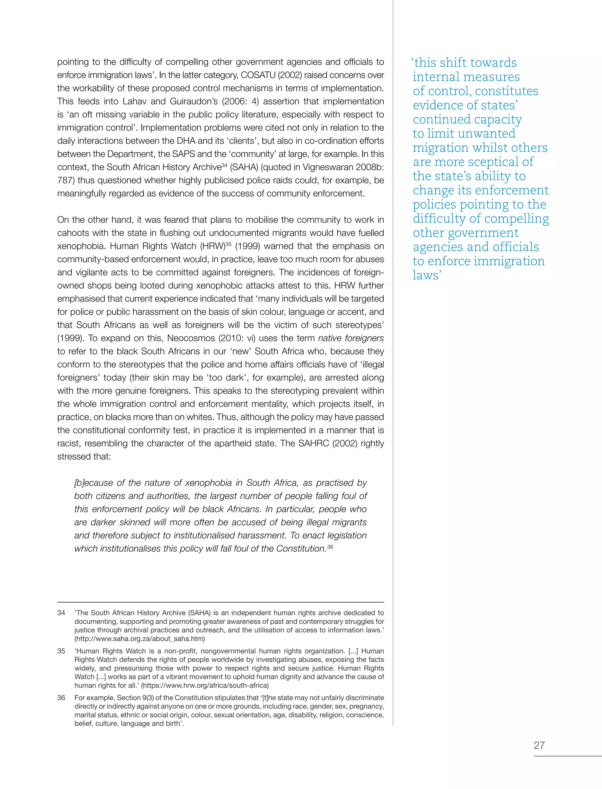 27
pointing to the difficulty of compelling other government agencies and officials to
enforce immigration laws’. In the latter category, COSATU (2002) raised concerns over
the workability of these proposed control mechanisms in terms of implementation.
This feeds into Lahav and Guiraudon’s (2006: 4) assertion that implementation
is ‘an oft missing variable in the public policy literature, especially with respect to
immigration control’. Implementation problems were cited not only in relation to the
daily interactions between the DHA and its ‘clients’, but also in co-ordination efforts
between the Department, the SAPS and the ‘community’ at large, for example. In this
context, the South African History Archive34
(SAHA) (quoted in Vigneswaran 2008b:
787) thus questioned whether highly publicised police raids could, for example, be
meaningfully regarded as evidence of the success of community enforcement.
On the other hand, it was feared that plans to mobilise the community to work in
cahoots with the state in flushing out undocumented migrants would have fuelled
xenophobia. Human Rights Watch (HRW)35
(1999) warned that the emphasis on
community-based enforcement would, in practice, leave too much room for abuses
and vigilante acts to be committed against foreigners. The incidences of foreign-
owned shops being looted during xenophobic attacks attest to this. HRW further
emphasised that current experience indicated that ‘many individuals will be targeted
for police or public harassment on the basis of skin colour, language or accent, and
that South Africans as well as foreigners will be the victim of such stereotypes’
(1999). To expand on this, Neocosmos (2010: vi) uses the term native foreigners
to refer to the black South Africans in our ‘new’ South Africa who, because they
conform to the stereotypes that the police and home affairs officials have of ‘illegal
foreigners’ today (their skin may be ‘too dark’, for example), are arrested along
with the more genuine foreigners. This speaks to the stereotyping prevalent within
the whole immigration control and enforcement mentality, which projects itself, in
practice, on blacks more than on whites. Thus, although the policy may have passed
the constitutional conformity test, in practice it is implemented in a manner that is
racist, resembling the character of the apartheid state. The SAHRC (2002) rightly
stressed that:
[b]ecause of the nature of xenophobia in South Africa, as practised by
both citizens and authorities, the largest number of people falling foul of
this enforcement policy will be black Africans. In particular, people who
are darker skinned will more often be accused of being illegal migrants
and therefore subject to institutionalised harassment. To enact legislation
which institutionalises this policy will fall foul of the Constitution.36
34	 ‘The South African History Archive (SAHA) is an independent human rights archive dedicated to
documenting, supporting and promoting greater awareness of past and contemporary struggles for
justice through archival practices and outreach, and the utilisation of access to information laws.’
(http://www.saha.org.za/about_saha.htm)
35	 ‘Human Rights Watch is a non-profit, nongovernmental human rights organization. [...] Human
Rights Watch defends the rights of people worldwide by investigating abuses, exposing the facts
widely, and pressurising those with power to respect rights and secure justice. Human Rights
Watch [...] works as part of a vibrant movement to uphold human dignity and advance the cause of
human rights for all.’ (https://www.hrw.org/africa/south-africa)
36	 For example, Section 9(3) of the Constitution stipulates that ‘[t]he state may not unfairly discriminate
directly or indirectly against anyone on one or more grounds, including race, gender, sex, pregnancy,
marital status, ethnic or social origin, colour, sexual orientation, age, disability, religion, conscience,
belief, culture, language and birth’.
‘this shift towards
internal measures
of control, constitutes
evidence of states’
continued capacity
to limit unwanted
migration whilst others
are more sceptical of
the state’s ability to
change its enforcement
policies pointing to the
difficulty of compelling
other government
agencies and officials
to enforce immigration
laws’
 